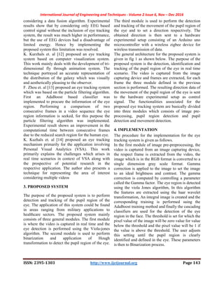 International Journal of Engineering and Techniques - Volume 2 Issue 6, Nov – Dec 2016
ISSN: 2395-1303 http://www.ijetjournal.org Page 143
considering a data fusion algorithm. Experimental
results show that by considering only EEG based
control signal without the inclusion of eye tracking
system, the result was much higher in performance,
but the use of EEG devices had a disadvantage of
limited energy. Hence by implementing the
proposed system this limitation was resolved.
K. Kurzhals et. al [12] proposed an eye tracking
system based on computer visualization system.
This work mainly deals with the development of tri-
dimensional fly through animation system. The
technique portrayed an accurate representation of
the distribution of the galaxy which was visually
and aesthetically pleasing to the observer.
F. Zhou et. al [13] proposed an eye tracking system
which was based on the particle filtering algorithm.
First an AdaBoost based classifier was
implemented to procure the information of the eye
region. Performing a comparison of two
consecutive frames in a video sequence the eye
region information is seeked, for this purpose the
particle filtering algorithm was implemented.
Experimental result shows an improvement in the
computational time between consecutive frames
due to the reduced search region for the human eye.
K. Kuzhals et. al [14] proposed an eye tracking
mechanism primarily for the application involving
Personal Visual Analytics (VSA). This work
primarily explains the challenges which arises in
real time scenarios in context of VSA along with
the prospective of potential research in the
respective application. The author also presents a
technique for representing the area of interest
considering multiple videos
3. PROPOSED SYSTEM
The purpose of the proposed system is to perform
detection and tracking of the pupil region of the
eye. The application of this system could be found
in areas ranging from military applications to
healthcare sectors. The proposed system mainly
consists of three general modules. The first module
is where the video is captured in real time and the
eye detection is performed using the Viola-jones
algorithm. The second module is used to perform
binarization and application of Hough
transformation to detect the pupil region of the eye.
The third module is used to perform the detection
and tracking of the movement of the pupil region of
the eye and to set a direction respectively. The
obtained direction is then sent to a hardware
experimental setup consisting of an Arduino uno
microcontroller with a wireless zigbee device for
wireless transmission of data.
The general architecture for the proposed system is
given in fig 1 as shown below. The purpose of the
proposed system is the detection, identification and
tracking of the pupil region of the eye in real time
scenario. The video is captured from the image
capturing device and frames are extracted, for each
frame the three module defined in the previous
section is performed. The resulting direction data of
the movement of the pupil region of the eye is sent
to the hardware experimental setup as control
signal. The functionalities associated for the
proposed eye tracking system are basically divided
into three modules which consists of image pre-
processing, pupil region detection and pupil
detection and movement detection.
4. IMPLEMENTATION
The procedure for the implementation for the eye
tracking system is given as follows.
In the first module of image pre-preprocessing, the
video is captured from an image capturing device,
the respect frame is extracted from the video, the
image which is in the RGB format is converted to a
single dimension gray scale format. Gamma
correction is applied to the image to set the image
to an ideal brightness and contrast. The gamma
correction is computed by controlling a parameter
called the Gamma factor. The eye region is detected
using the viola Jones algorithm, In this algorithm
the features are extracted using the haar wavelet
transformation, An integral image is created and the
corresponding training is performed suing the
AdaBoost training method and finally the cascading
classifiers are used for the detection of the eye
region in the face. The threshold is set for which the
pixel value of the image will be zero value for value
below the threshold and the pixel value will be 1 if
the value is above the threshold. The user adjusts
this setting until the pupil region is clearly
identified and defined in the eye. These parameters
is then to Binarization process.
 