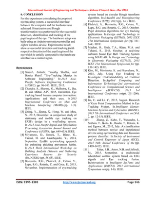 International Journal of Engineering and Techniques - Volume 2 Issue 6, Nov – Dec 2016
ISSN: 2395-1303 http://www.ijetjournal.org Page 146
6. CONCLUSION
For the experiment considering the proposed
eye tracking system, a successful interface
between the computer and the hardware was
achieved. Binarization and Hough
transformation was performed for the successful
detection, identification and tracking of the
pupil region of the eye. The hardware setup was
built using an Arduino uno microcontroller and
zigbee wireless device. Experimental result
show a successful detection and tracking (with
respect to direction) of the pupil region of the
eye which is serially connected to the hardware
interface as a control signal.
REFERENCES
[1] Sharafi, Zohreh, Timothy Shaffer, and
Bonita Sharif. "Eye-Tracking Metrics in
Software Engineering." In 2015 Asia-
Pacific Software Engineering Conference
(APSEC), pp. 96-103. IEEE, 2015.
[2] Chandra, S., Sharma, G., Malhotra, S., Jha,
D. and Mittal, A.P., 2015, December. Eye
tracking based human computer interaction:
Applications and their uses. In 2015
International Conference on Man and
Machine Interfacing (MAMI) (pp. 1-5).
IEEE.
[3] Zhang, Y., Zheng, X., Hong, W. and Mou,
X., 2015, December. A comparison study of
stationary and mobile eye tracking on
EXITs design in a wayfinding system.
In 2015 Asia-Pacific Signal and Information
Processing Association Annual Summit and
Conference (APSIPA) (pp. 649-653). IEEE.
[4] Miyamoto, D., Iimura, T., Blanc, G.,
Tazaki, H. and Kadobayashi, Y., 2014,
September. EyeBit: eye-tracking approach
for enforcing phishing prevention habits.
In 2014 Third International Workshop on
Building Analysis Datasets and Gathering
Experience Returns for Security
(BADGERS) (pp. 56-65). IEEE.
[5] Bozomitu, R.G., Păsărică, A., Cehan, V.,
Lupu, R.G., Rotariu, C. and Coca, E., 2015,
November. Implementation of eye-tracking
system based on circular Hough transform
algorithm. In E-Health and Bioengineering
Conference (EHB), 2015 (pp. 1-4). IEEE.
[6] Păsărică, A., Bozomitu, R.G., Cehan, V.,
Lupu, R.G. and Rotariu, C., 2015, October.
Pupil detection algorithms for eye tracking
applications. In Design and Technology in
Electronic Packaging (SIITME), 2015 IEEE
21st International Symposium for (pp. 161-
164). IEEE.
[7] Mazhar, O., Shah, T.A., Khan, M.A. and
Tehami, S., 2015, October. A real-time
webcam based Eye Ball Tracking System
using MATLAB. In Design and Technology
in Electronic Packaging (SIITME), 2015
IEEE 21st International Symposium for (pp.
139-142). IEEE.
[8] Kim, M., Morimoto, K. and Kuwahara, N.,
2015, July. Using Eye Tracking to
Investigate Understandability of Cardinal
Direction. In Applied Computing and
Information Technology/2nd International
Conference on Computational Science and
Intelligence (ACIT-CSI), 2015 3rd
International Conference on(pp. 201-206).
IEEE.
[9] Jin, C. and Li, Y., 2015, August. Research
of Gaze Point Compensation Method in Eye
Tracking System. In Intelligent Human-
Machine Systems and Cybernetics (IHMSC),
2015 7th International Conference on (Vol.
2, pp. 12-15). IEEE.
[10] Zhang, Z., Kubo, T., Watanabe, J.,
Shibata, T., Ikeda, K., Bando, T., Hitomi, K.
and Egawa, M., 2015, July. A classification
method between novice and experienced
drivers using eye tracking data and Gaussian
process classifier. In Society of Instrument
and Control Engineers of Japan (SICE),
2015 54th Annual Conference of the (pp.
1409-1412). IEEE.
[11] Taher, F.B., Amor, N.B. and Jallouli,
M., 2015, September. A multimodal
wheelchair control system based on EEG
signals and Eye tracking fusion.
InInnovations in Intelligent SysTems and
Applications (INISTA), 2015 International
Symposium on (pp. 1-8). IEEE.
 
