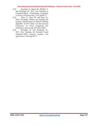 International Journal of Engineering and Techniques - Volume 2 Issue 6, Nov – Dec 2016
ISSN: 2395-1303 http://www.ijetjournal.org Page 147
[12] Kurzhals, K., Burch, M., Pfeiffer, T.
and Weiskopf, D., 2015. Eye Tracking in
Computer-Based Visualization. Computing
in Science & Engineering, 17(5), pp.64-71.
[13] Zhou, F., Chen, W. and Fang, H.,
2014, November. Robust eye tracking and
location method based on Particle filtering
algorithm. In 2014 IEEE 3rd International
Conference on Cloud Computing and
Intelligence Systems (pp. 247-252). IEEE.
[14] Kurzhals, K. and Weiskopf, D.,
2015. Eye Tracking for Personal Visual
Analytics. IEEE computer graphics and
applications, 35(4), pp.64-72.
 