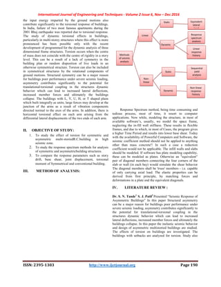 International Journal of Engineering and Techniques - Volume 2 Issue 6, Nov – Dec 2016
ISSN: 2395-1303 http://www.ijetjournal.org Page 190
the input energy imparted by the ground motions also
contribute significantly to the torsional response of buildings.
In India, failure of two most famous apartments during the
2001 Bhuj earthquake was reported due to torsional response.
The study of dynamic torsional effects in buildings,
particularly in multi-storey structures where this effect is more
pronounced has been possible only with the recent
development of programmed for the dynamic analysis of three
dimensional frame structures. Torsion occurs when the centre
of mass does not coincide with the centre of rigidity in a story
level. This can be a result of a lack of symmetry in the
building plan or random disposition of live loads in an
otherwise symmetrical structure. Torsion can also be included
in symmetrical structures by the rotational components of
ground motions. Structural symmetry can be a major reason
for buildings poor performance under severe seismic loading,
asymmetry contributes significantly to the potential for
translational-torsional coupling in the structures dynamic
behavior which can lead to increased lateral deflections,
increased member forces and ultimately the buildings
collapse. The buildings with L, Y, U, H, or T shaped plans
which built integrally as units; large forces may develop at the
junction of the arms as a result of vibration components
directed normal to the axes of the arms. In addition, there is
horizontal torsional effect on each arm arising from the
differential lateral displacements of the two ends of each arm.
II. OBJECTIVE OF STUDY:
1. To study the effect of torsion for symmetric and
asymmetric multi-storiedR.C.building in high
seismic zone.
2. To study the response spectrum methods for analysis
of symmetric and asymmetricbuilding structures.
3. To compare the response parameters such as story
drift, base shear, joint displacement, torsional
moment of Symmetrical and conventional building.
III. METHOD OF ANALYSIS:
Response Spectrum method, being time consuming and
tedious process, most of time, it resort to computer
applications. Now while, modeling the structure, in most of
available software’s, usually, we model the space frame,
neglecting the in-fill wall stiffness. These results in flexible
frames, and due to which, in most of Cases, the program gives
a higher Time Period and results into lower base shear. Today
with the availability of Powerful Computers and Software, the
seismic coefficient method should not be applied to anything
other than mass concrete!! In such a case a reduction
coefficient would not be applicable. The infill walls and slabs
should be modeled. If software has plate modeling capability,
these can be modeled as plates. Otherwise an "equivalent”
pair of diagonal members connecting the four corners of the
slab or wall (in each bay) would simulate the shear behavior
The diagonal members shall be 'truss' members - i.e. capable
of only carrying axial load. The elastic properties can be
derived from first principle, by matching forces and
deformations in a plate and the equivalent diagonals.
IV. LITERATURE REVIEW :
Dr. S. N. Tande1
S. J. Patil2
Presented “Seismic Response of
Asymmetric Buildings” In this paper Structural asymmetry
can be a major reason for buildings poor performance under
severe seismic loading, asymmetry contributes significantly to
the potential for translational-torsional coupling in the
structures dynamic behavior which can lead to increased
lateral deflections, increased member forces and ultimately the
buildings collapse. In this paper the inelastic seismic behavior
and design of asymmetric multistoried buildings are studied.
The effects of torsion on buildings are investigated. The
buildings with setbacks are analyzed for torsion. Study also
Methods
of seismic
analysis
Linear
Non-
linear
Static
Dynamic
Static
Dynamic
Response
spectrum
analysis
Linear
response
history
analysis
Sequential
yield
analysis
pushover
Non-linear
response
history
analysis
Equivalent
lateral
load
 