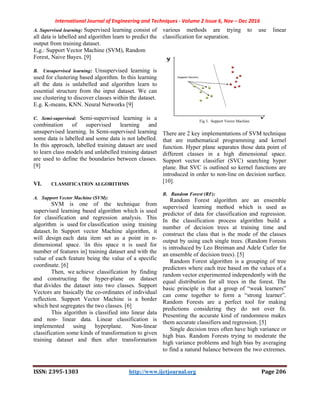 International Journal of Engineering and Techniques - Volume 2 Issue 6, Nov – Dec 2016
ISSN: 2395-1303 http://www.ijetjournal.org Page 206
A. Supervised learning: Supervised learning consist of
all data is labelled and algorithm learn to predict the
output from training dataset.
E.g.: Support Vector Machine (SVM), Random
Forest, Naive Bayes. [9]
B. Unsupervised learning: Unsupervised learning is
used for clustering based algorithm. In this learning
all the data is unlabelled and algorithm learn to
essential structure from the input dataset. We can
use clustering to discover classes within the dataset.
E.g. K-means, KNN. Neural Networks [9]
C. Semi-supervised: Semi-supervised learning is a
combination of supervised learning and
unsupervised learning. In Semi-supervised learning
some data is labelled and some data is not labelled.
In this approach, labelled training dataset are used
to learn class models and unlabelled training dataset
are used to define the boundaries between classes.
[9]
VI. CLASSIFICATION ALGORITHMS
A. Support Vector Machine (SVM):
SVM is one of the technique from
supervised learning based algorithm which is used
for classification and regression analysis. This
algorithm is used for classification using training
dataset. In Support vector Machine algorithm, it
will design each data item set as a point in n-
dimensional space. In this space n is used for
number of features in] training dataset and with the
value of each feature being the value of a specific
coordinate. [6]
Then, we achieve classification by finding
and constructing the hyper-plane on dataset
that divides the dataset into two classes. Support
Vectors are basically the co-ordinates of individual
reflection. Support Vector Machine is a border
which best segregates the two classes. [6]
This algorithm is classified into linear data
and non- linear data. Linear classification is
implemented using hyperplane. Non-linear
classification some kinds of transformation to given
training dataset and then after transformation
various methods are trying to use linear
classification for separation.
Fig 3. Support Vector Machine
There are 2 key implementations of SVM technique
that are mathematical programming and kernel
function. Hyper plane separates those data point of
different classes in a high dimensional space.
Support vector classifier (SVC) searching hyper
plane. But SVC is outlined so kernel functions are
introduced in order to non-line on decision surface.
[10].
B. Random Forest (RF):
Random Forest algorithm are an ensemble
supervised learning method which is used as
predictor of data for classification and regression.
In the classification process algorithm build a
number of decision trees at training time and
construct the class that is the mode of the classes
output by using each single trees. (Random Forests
is introduced by Leo Breiman and Adele Cutler for
an ensemble of decision trees). [5]
Random Forest algorithm is a grouping of tree
predictors where each tree based on the values of a
random vector experimented independently with the
equal distribution for all trees in the forest. The
basic principle is that a group of “weak learners”
can come together to form a “strong learner”.
Random Forests are a perfect tool for making
predictions considering they do not over fit.
Presenting the accurate kind of randomness makes
them accurate classifiers and regression. [5]
Single decision trees often have high variance or
high bias. Random Forests trying to moderate the
high variance problems and high bias by averaging
to find a natural balance between the two extremes.
 