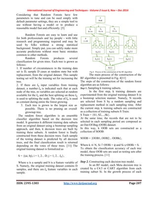International Journal of Engineering and Techniques
ISSN: 2395-1303
Considering that Random Forests have few
parameters to tune and can be used simply with
default parameter settings, they are a simple tool to
use without having a model or to produce a
reasonable model fast and efficiently. [5]
Random Forests are easy to learn and use
for both professionals and lay people
research and programming required and may be
used by folks without a strong statistical
background. Simply put, you can safely make more
accurate predictions without most basic mistakes
common to other methods.
Random Forests produces
classification for given trees. Each tree is grown as
follows:
1. If number of circumstances in the training
set is D, sample D cases at random state
replacement, from the original dataset. This sample
testing set will be the training set for inc
tree.
2. If there are input variables from training
dataset, a number is indicated such that at each
node of the tree, m variables are selected at random
available for the and the best splitting
is used to splitting the node. The value of
as constant during entire the forest growing.
3. Each tree is grown to the largest size
possible. There is no pruning
grownup tree.
The random forest algorithm is an ensemble
classiﬁer algorithm based on the decision tree
model. It generates k different training data subsets
from an original dataset using a bootstrap sampling
approach, and then, k decision trees are built by
training these subsets. A random forest is
constructed from these decision trees. Each sample
of the testing dataset is predicted by all decision
trees, and the final classiﬁcation result is returned
depending on the votes of these trees. [11] The
original training dataset is formalized as
S = {(ai, bj), i = 1, 2... D; j = 1, 2... },
Where a is a sample and b is a feature variable of
S. Namely, the original training dataset contains D
samples, and there are feature variables in each
sample.
International Journal of Engineering and Techniques - Volume 2 Issue 6, Nov –
http://www.ijetjournal.org
Considering that Random Forests have few
ne and can be used simply with
default parameter settings, they are a simple tool to
use without having a model or to produce a
reasonable model fast and efficiently. [5]
Random Forests are easy to learn and use
for both professionals and lay people - with little
research and programming required and may be
used by folks without a strong statistical
background. Simply put, you can safely make more
accurate predictions without most basic mistakes
Random Forests produces several
trees. Each tree is grown as
number of circumstances in the training data
state but with
. This sample
will be the training set for increasing the
from training
is indicated such that at each
, m variables are selected at random
ing on these
the node. The value of is used
the forest growing.
Each tree is grown to the largest size as
possible. There is no pruning an overall
The random forest algorithm is an ensemble
decision tree
model. It generates k different training data subsets
from an original dataset using a bootstrap sampling
approach, and then, k decision trees are built by
training these subsets. A random forest is finally
es. Each sample
by all decision
ﬁcation result is returned
depending on the votes of these trees. [11] The
original training dataset is formalized as
},
is a feature variable of
inal training dataset contains D
feature variables in each
Fig 4. Process of the construction of the RF algorithm
The main process of the construction of the
RF algorithm is presented in Fig.
The steps of the construction of the random forest
algorithm are as follows:
Step 1. Sampling k training subsets.
In the first step, k training data
experimented from the original training dataset S in
a bootstrap selection manner. Namely, N records
are selected from S by a random sampling and
replacement method in each sampling time. After
the current step, k training subsets are constructed
as a collection of training subsets S Train:
S Train = {S1, S2,...,Sk}.
At the same time, the records that are not to be
selected in each sampling period are composed as
an Out-Of-Bag (OOB) dataset.
In this way, k OOB sets are constructed as a
collection of SOOB:
SOOB = {OOB1, OOB2... OOBk},
Where k ≪ N, Si ∩ OOBi = ϕ and Si
To obtain the classiﬁcation accuracy of each tree
model, these OOB sets are used as testing sets after
the training process. [11]
Step 2. Constructing each decision tree model.
In an RF model, each Meta decision tree is
created by a C4.5 or CART algorithm from each
training subset Si. In the growth process of each
Dec 2016
Page 207
Process of the construction of the RF algorithm
The main process of the construction of the
RF algorithm is presented in Fig. 4[11]
The steps of the construction of the random forest
Sampling k training subsets.
In the first step, k training datasets are
rom the original training dataset S in
a bootstrap selection manner. Namely, N records
are selected from S by a random sampling and
replacement method in each sampling time. After
the current step, k training subsets are constructed
ning subsets S Train:
At the same time, the records that are not to be
selected in each sampling period are composed as
In this way, k OOB sets are constructed as a
OOB2... OOBk},
and Si ∪ OOBi = S.
ﬁcation accuracy of each tree
model, these OOB sets are used as testing sets after
Constructing each decision tree model.
, each Meta decision tree is
created by a C4.5 or CART algorithm from each
training subset Si. In the growth process of each
 