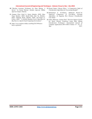 International Journal of Engineering and Techniques - Volume 2 Issue 6, Nov – Dec 2016
ISSN: 2395-1303 http://www.ijetjournal.org Page 211
10. “Machine Learning Techniques for Data Mining: A
Survey” by Seema Sharma, Jitendra Agrawal, Shikha
Agarwal, Sanjeev Sharma.
11. Jianguo Chen, Kenli Li, Senior Member, IEEE, Zhuo
Tang, Member, IEEE, Kashif Bilal, Shui Yu, Member,
IEEE, Chuliang Weng, Member, IEEE, and Keqin Li,
Fellow, IEEE “A Parallel Random Forest Algorithm for
Big Data in a Spark Cloud Computing Environment”.
12. https://www.analyticsvidhya.com/blog/2015/09/naive-
bayes-explained/.
13. Deepti Gupta, Udayan Ghose “A Comparative Study of
Classification Algorithms for Forecasting Rainfall”.
14. Mohammed E. El-Telbany, Mahmoud Warda“An
Empirical Comparison of Tree-Based Learning
Algorithms: An Egyptian Rice Diseases Classiﬁcation
Case Study”
15. Ankur Makwana, Jaymin Patel “Decision Support System
for Heart Disease Prediction using Data Mining
Classiﬁcation Techniques” International Journal of
Computer Applications (0975 8887) Volume 117 - No. 22,
May 2015.
 