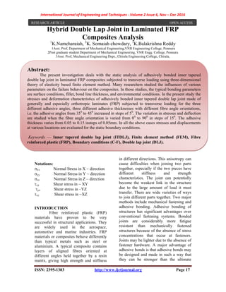 International Journal of Engineering and Techniques - Volume 2 Issue 6, Nov – Dec 2016
ISSN: 2395-1303 http://www.ijetjournal.org Page 17
Hybrid Double Lap Joint in Laminated FRP
Composites Analysis
1
K.Namcharaiah, 2
K. Somaiah chowdary, 3
K.Balakrishna Reddy
1Asst. Prof, Department of Mechanical Engineering,VNR Engineering College, Ponnuru
2Post graduate student Department of Mechanical Engineering, VNR Engg. College, Ponnuru
3Asst. Prof, Mechanical Engineering Dept., Chirala Engineering College, Chirala,
Notations:
xx Normal Stress in X direction
yy Normal Stress in Y direction
zz Normal Stress in Z – direction
xy Shear stress in XY
yz Shear stress in –YZ
xz Shear stress inXZ
INTRODUCTION
Fibre reinforced plastic (FRP)
materials have proven to be very
successful in structural applications. They
are widely used in the aerospace,
automotive and marine industries. FRP
materials or composites behave differently
than typical metals such as steel or
aluminium. A typical composite contains
layers of aligned fibres oriented at
different angles held together by a resin
matrix, giving high strength and stiffness
in different directions. This anisotropy can
cause difficulties when joining two parts
together, especially if the two pieces have
different stiffness and strength
characteristics. The joint can potentially
become the weakest link in the structure
due to the large amount of load it must
transfer. There are wide varieties of ways
to join different parts together. Two major
methods include mechanical fastening and
adhesive bonding. Adhesive bonding of
structures has significant advantages over
conventional fastening systems. Bonded
joints are considerably more fatigue
resistant than mechanically fastened
structures because of the absence of stress
concentrations that occur at fasteners.
Joints may be lighter due to the absence of
fastener hardware. A major advantage of
adhesive bonds is that adhesive bonds may
be designed and made in such a way that
they can be stronger than the ultimate
RESEARCH ARTICLE OPEN ACCESS
Abstract:
The present investigation deals with the static analysis of adhesively bonded inner tapered
double lap joint in laminated FRP composites subjected to transverse loading using three-dimensional
theory of elasticity based finite element method. Many researchers studied the influences of various
parameters on the failure behaviour on the composites. In those studies, the typical bonding parameters
are surface conditions, fillet, bond line thickness, and environmental conditions. In the present study the
stresses and deformation characteristics of adhesively bonded inner tapered double lap joint made of
generally and especially orthotropic laminates (FRP) subjected to transverse loading for the three
different adhesive angles, three different adhesive thicknesses with different fibre angle orientations,
i.e. the adhesive angles from 350
to 450
increased in steps of 50
. The variation in stresses and deflection
are studied when the fibre angle orientation is varied from 00
to 900
in steps of 150
. The adhesive
thickness varies from 0.05 to 0.15 insteps of 0.05mm. In all the above cases stresses and displacements
at various locations are evaluated for the static boundary conditions.
Keywords — Inner tapered double lap joint (ITDLJ), Finite element method (FEM), Fibre
reinforced plastic (FRP), Boundary conditions (C-F), Double lap joint (DLJ).
 