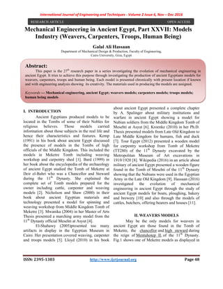 International Journal of Engineering and Techniques - Volume 2 Issue 6, Nov – Dec 2016
ISSN: 2395-1303 http://www.ijetjournal.org Page 48
Mechanical Engineering in Ancient Egypt, Part XXVII: Models
Industry (Weavers, Carpenters, Troops, Human Being)
Galal Ali Hassaan
Department of Mechanical Design & Production, Faculty of Engineering,
Cairo University, Giza, Egypt
I. INTRODUCTION
Ancient Egyptians produced models to be
located in the Tombs of some of their Nobles for
religious believes. Those models carried
information about those subjects in the real life and
hence their characteristics and features. Kemp
(1991) in his book about ancient Egypt discussed
the presence of models in the Tombs of high
officials of the Middle Kingdom. This included the
models in Meketre Tomb including weaving
workshop and carpentry shed [1]. Bard (1999) in
her book about the encyclopedia of the archaeology
of ancient Egypt studied the Tomb of Meketre at
Deir el-Bahri who was a Chancellor and Steward
during the 11th
Dynasty. She explained the
complete set of Tomb models prepared for the
owner including cattle, carpenter and weaving
models [2]. Nicholson and Shaw (2000) in their
book about ancient Egyptian materials and
technology presented a model for spinning and
weaving workshop from Middle Kingdom Tomb of
Meketre [3]. Mwanika (2004) in her Master of Arts
Thesis presented a marching army model from the
11th
Dynasty official Mesehti at Asyut [4].
El-Shahawy (2005)presented too many
artifacts in display in the Egyptian Museum in
Cairo. Her presentation covered weaving, carpenter
and troops models [5]. Lloyd (2010) in his book
about ancient Egypt presented a complete chapter
by A. Spalinger about military institutions and
warfare in ancient Egypt showing a model for
Nubian soldiers from the Middle Kingdom Tomb of
Mesehti at Asyut [6]. Kroenke (2010) in her Ph.D.
Thesis presented models from Late Old Kingdom to
Late Middle Kingdom for humans, fish and duck
[7]. Tour Egypt (2012) presented a wooden model
for carpentry workshop from Tomb of Meketre
(TT280) of the 11th
Dynasty excavated by the
Metropolitan Museum of Art excavations in
1919/1920 [8]. Wikipedia (2016) in an article about
military of ancient Egypt presented a wooden figure
found in the Tomb of Mesehti of the 11th
Dynasty
showing that the Nubians were used in the Egyptian
Army in the Late Old Kingdom [9]. Hassaan (2016)
investigated the evolution of mechanical
engineering in ancient Egypt through the study of
ancient Egypt models for boats, ploughing, bakery
and brewery [10] and also through the models of
cattles, butchers, offering bearers and houses [11].
II. WEAVERS MODELS
May be the only models for weavers in
ancient Egypt are those found in the Tomb of
Meketre, the chancellor and high steward during
the reign of Mentuhotep II, of the 11th
Dynasty.
Fig.1 shows one of Meketre models as displayed in
RESEARCH ARTICLE OPEN ACCESS
Abstract:
This paper is the 27th
research paper in a series investigating the evolution of mechanical engineering in
ancient Egypt. It tries to achieve this purpose through investigating the production of ancient Egyptians models for
weavers, carpenters, troops and human being. Each model is presented chronically with present location if known
and with engineering analysis showing its creativity. The materials used in producing the models are assigned.
Keywords — Mechanical engineering, ancient Egypt; weavers models; carpenters models; troops models;
human being models
 