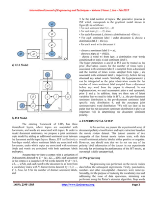 International Journal of Engineering and Techniques - Volume 3 Issue 1, Jan – Feb 2017
ISSN: 2395-1303 http://www.ijetjournal.org Page 3
a) LDA Model
b) JST Model
The existing framework of LDA has three
hierarchical layers, where topics are associated with
documents, and words are associated with topics. In order to
model document sentiments, we propose a joint sentiment-
topic model by adding an additional sentiment layer between
the document and the topic layers. Hence, JST is effectively a
four-layer model, where sentiment labels are associated with
documents, under which topics are associated with sentiment
labels and words are associated with both sentiment labels
and topics.
Assume that we have a corpus with a collection of
D documents denoted by C = {d1, d2,..., dD}; each document
in the corpus is a sequence of Nd words denoted by d = (w1,
w2, ..., wNd), and each word in the document is an item from
a vocabulary index with V distinct terms denoted by {1, 2, ...,
V }. Also, let S be the number of distinct sentiment labels,
and
T be the total number of topics. The generative process in
JST which corresponds to the graphical model shown in
figure (b) is as follows:
• For each sentiment label l {1,…,S}
• For each topic j{1,….,T}, draw
• For each document d, choose a distribution πd ∼Dir (γ).
• For each sentiment label l under document d, choose a
distribution θd, l ∼ Dir (α).
• For each word wi in document d
– choose a sentiment label li ∼ πd,
– choose a topic zi ∼ (θd,li),
– choose a word wi from lazy, a distribution over words
conditioned on topic zi and sentiment label li.
The hyper parameters α and β in JST can be treated as the
prior observation counts for the number of times topic j
associated with sentiment label l is sampled from a document
and the number of times words sampled from topic j are
associated with sentiment label l, respectively, before having
observed any actual words. Similarly, the hyperparameter γ
can be interpreted as the prior observation counts for the
number of times sentiment label sampled from a document
before any word from the corpus is observed. In our
implementation, we used asymmetric prior α and symmetric
prior β and γ. In addition, there are three sets of latent
variables that we need to infer in JST, i.e., the per-document
sentiment distribution π, the per-document sentiment label
specific topic distribution θ, and the percorpus joint
sentiment-topic word distribution ’.We will see later in the
paper that the per-document sentiment distribution π plays an
important role in determining the document sentiment
polarity.
4. EXPERIMENTAL SETUP
In this section, we present the experimental setup of
document polarity classification and topic extraction based on
the movie review dataset. This dataset consists of two
categories of free format movie review texts, with their
overall sentiment polarity labeled either positive or negative.
However, one should note that we do not use any of the
polarity label information of the dataset in our experiments
but only for evaluating the performance of the JST model, as
our model is fully unsupervised.
4.1 Pre-processing
Pre-processing was performed on the movie review
data before the subsequent experiments. Firstly, punctuation,
numbers and other non-alphabet characters were removed.
Secondly, for the purpose of reducing the vocabulary size and
addressing the issue of data sparseness, stemming was
performed using the Porter’s stemmer algorithm. Stop words
 