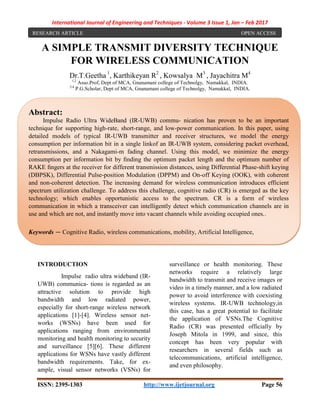 International Journal of Engineering and Techniques - Volume 3 Issue 1, Jan – Feb 2017
ISSN: 2395-1303 http://www.ijetjournal.org Page 56
A SIMPLE TRANSMIT DIVERSITY TECHNIQUE
FOR WIRELESS COMMUNICATION
Dr.T.Geetha 1
, Karthikeyan R2
, Kowsalya M3
, Jayachitra M4
1,2
Asso.Prof, Dept of MCA, Gnanamani college of Technolgy, Namakkal, INDIA.
3,4
P.G.Scholar, Dept of MCA, Gnanamani college of Technolgy, Namakkal, INDIA.
INTRODUCTION
Impulse radio ultra wideband (IR-
UWB) communica- tions is regarded as an
attractive solution to provide high
bandwidth and low radiated power,
especially for short-range wireless network
applications [1]-[4]. Wireless sensor net-
works (WSNs) have been used for
applications ranging from environmental
monitoring and health monitoring to security
and surveillance [5][6]. These different
applications for WSNs have vastly different
bandwidth requirements. Take, for ex-
ample, visual sensor networks (VSNs) for
surveillance or health monitoring. These
networks require a relatively large
bandwidth to transmit and receive images or
video in a timely manner, and a low radiated
power to avoid interference with coexisting
wireless systems. IR-UWB technology,in
this case, has a great potential to facilitate
the application of VSNs.The Cognitive
Radio (CR) was presented officially by
Joseph Mitola in 1999, and since, this
concept has been very popular with
researchers in several fields such as
telecommunications, artificial intelligence,
and even philosophy.
RESEARCH ARTICLE OPEN ACCESS
Abstract:
Impulse Radio Ultra WideBand (IR-UWB) commu- nication has proven to be an important
technique for supporting high-rate, short-range, and low-power communication. In this paper, using
detailed models of typical IR-UWB transmitter and receiver structures, we model the energy
consumption per information bit in a single linkof an IR-UWB system, considering packet overhead,
retransmissions, and a Nakagami-m fading channel. Using this model, we minimize the energy
consumption per information bit by ﬁnding the optimum packet length and the optimum number of
RAKE ﬁngers at the receiver for different transmission distances, using Differential Phase-shift keying
(DBPSK), Differential Pulse-position Modulation (DPPM) and On-off Keying (OOK), with coherent
and non-coherent detection. The increasing demand for wireless communication introduces efficient
spectrum utilization challenge. To address this challenge, cognitive radio (CR) is emerged as the key
technology; which enables opportunistic access to the spectrum. CR is a form of wireless
communication in which a transceiver can intelligently detect which communication channels are in
use and which are not, and instantly move into vacant channels while avoiding occupied ones..
Keywords — Cognitive Radio, wireless communications, mobility, Artificial Intelligence,
 