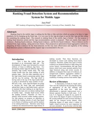 International Journal of Engineering and Techniques - Volume 3 Issue 1, Jan – Feb 2017
ISSN: 2395-1303 http://www.ijetjournal.org Page 6
Ranking Fraud Detection System and Recommendation
System for Mobile Apps
Jana Patil1
MIT Academy of Engineering ,Department of Computer , University of Pune, Alandi(D) , Pune
Introduction
Now a days the mobile Apps has
developed at an increasingly high rate . The
development of Apps were increased by several
millions of times at different App Store . For
developing mobile Apps the different App Stores
launches App Leader boards daily. The App
Leader boards does the chart ranking of most
popular Apps . Also the other important role of
the App Leader board is promoting mobile Apps
and the way for earning . The App which is
having rank on the top of the App Leader board
is going to download by many number of user .
But now a day , some App developers are going
to develop the fraud App and intentionally
upload their Apps on App leader board , and tries
to maintain the chart ranking on an App Stores .
Therefore the main aim is to detect ranking fraud
of mobile Apps . Actually fraud occurs within
the leading sessions .Therefore we have to
identify fraud occurred within leading sessions.
For that purpose we propose an algorithm to
identify the leading sessions of each App based
on its history of ranking records and the analysis
of its ranking behaviours . Therefore some fraud
evidences are characterized from Apps history of
ranking records. Then three functions are
developed to extract such ranking based fraud
evidences. Therefore, further four types of fraud
evidences are proposed based on Apps rating and
review history, recommendation and app fraud
history which reect some anomaly patterns from
Apps historical rating and review records. In
addition, to integrate these types of evidences, an
unsupervised evidence aggregation method is
developed which is used for evaluating the
credibility of leading sessions from mobile Apps.
Review of literature
A. Klementiev, D. Roth, K. Small, and I.
Titov uses the method for the learning the setting
of aggregation of the full rankings and
aggregation of the top-k lists . And also
demonstrated a signicant improvement over a
domain agnostic baseline in both cases . E.-P.
Lim, V.-A. Nguyen, N. Jindal, B. Liu, and H. W.
Lauw shows the degree of spam is measured by
the scoring methods for each reviewer and then it
apply for the Amazon review dataset. After
measuring degree of spam select a subset of
highly visited reviewres for next inspection by
our user calculator . It can be done with the help
Abstract:
Ranking fraud in the mobile Apps is nothing but the false or fake activities which are going to be done in Apps
popularity list for bumping up the fraud App . It is very easy for the App developer to use the fake App and fake rating
for commiting the ranking fraud . The research in ranking fraud of the mobile App is limited . For that purpose a
ranking fraud detection system and the App recommendation system is proposed . There are mainly three types of
evidences , Ranking based evidences , Rating based evidences , and Review based evidences . These evidences can be
obtained from Apps ranking , rating and review history .Then proposed an optimization based aggregation method for
integrating all these evidences for the fraud detection .In this way more effectiveness and regularity of the ranking
fraud detection system is obtained and the original App is recommended to the user.
RESEARCH ARTICLE OPEN ACCESS
 