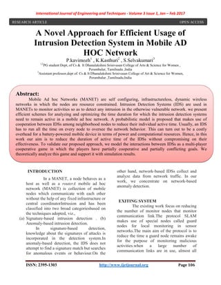 International Journal of Engineering and Techniques - Volume 3 Issue 1, Jan – Feb 2017
ISSN: 2395-1303 http://www.ijetjournal.org Page 106
A Novel Approach for Efficient Usage of
Intrusion Detection System in Mobile AD
HOC Network
P.kavimozh1
, K.Kasthuri2
, S.Selvakumari3
1,2
PG student Dept, of Cs & It Dhanalakshmi Srinivasan College of Arts & Science for Women ,
Perambalur, Tamilnadu ,India
3
Assistant professor,dept of. Cs & It Dhanalakshmi Srinivasan College of Art & Science for Women,
Perambalur ,Tamilnadu,India
.
INTRODUCTION
In a MANET, a node behaves as a
host as well as a routerA mobile ad hoc
network (MANET) is collection of mobile
nodes which communicate with each other
without the help of any fixed infrastructure or
central coordinatorIntrusion and has been
classified into two broad categoriesbased on
the techniques adopted, viz.,
(a) Signature-based intrusion detection . (b)
Anomaly-based intrusion detection.
In signature-based detection,
knowledge about the signatures of attacks is
incorporated in the detection system.In
anomaly-based detection, the IDS does not
attempt to find a signature match but searches
for anomalous events or behaviour.On the
other hand, network-based IDSs collect and
analyze data from network traffic. In our
work, we concentrate on network-based
anomaly detection.
EXITING SYSTEM
The existing work focus on reducing
the number of monitor nodes that monitor
communication link.The protocol SLAM
makes use of special nodes called guard
nodes for local monitoring in sensor
networks.The main aim of the protocol is to
reduce the time a guard node remains awake
for the purpose of monitoring malicious
activities.when a large number of
communication links are in use, almost all
RESEARCH ARTICLE OPEN ACCESS
Abstract:
Mobile Ad hoc Networks (MANET) are self configuring, infrastructureless, dynamic wireless
networks in which the nodes are resource constrained. Intrusion Detection Systems (IDS) are used in
MANETs to monitor activities so as to detect any intrusion in the otherwise vulnerable network. we present
efficient schemes for analyzing and optimizing the time duration for which the intrusion detection systems
need to remain active in a mobile ad hoc network. A probabilistic model is proposed that makes use of
cooperation between IDSs among neighborhood nodes to reduce their individual active time. Usually, an IDS
has to run all the time on every node to oversee the network behavior. This can turn out to be a costly
overhead for a battery-powered mobile device in terms of power and computational resources. Hence, in this
work our aim is to reduce the duration of active time of the IDSs without compromising on their
effectiveness. To validate our proposed approach, we model the interactions between IDSs as a multi-player
cooperative game in which the players have partially cooperative and partially conflicting goals. We
theoretically analyze this game and support it with simulation results.
 