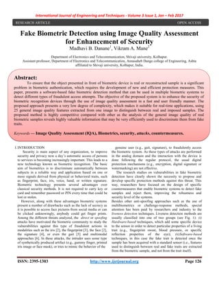 International Journal of Engineering and Techniques - Volume 3 Issue 1, Jan – Feb 2017
ISSN: 2395-1303 http://www.ijetjournal.org Page 126
Fake Biometric Detection using Image Quality Assessment
for Enhancement of Security
Madhavi B. Danane1
, Vikram A. Mane2
Department of Electronics and Telecommunication, Shivaji university, Kolhapur.
Assistant professor, Department of Electronics and Telecommunication, Annasaheb Dange college of Engineering, Ashta
affiliated to Shivaji university, Kolhapur, India.
I.INTRODUCTION
Security is main aspect of any organization, to improve
security and privacy now a day’s automatic access of persons
to services is becoming increasingly important. This leads to a
new technology known as biometric recognition. The basic
aim of biometrics is to discriminate automatically between
subjects in a reliable way and application based on one or
more signals derived from physical or behavioral traits, such
as fingerprint, face, iris, voice, hand, or written signature.
Biometric technology presents several advantages over
classical security methods. It is not required to carry key or
card and remember password or PIN every time that could be
lost or stolen.
However, along with these advantages biometric systems
present a number of drawbacks such as the lack of secrecy as
it is possible to access face pictures from social media or can
be clicked unknowingly, anybody could get finger prints.
Among the different threats analyzed, the direct or spoofing
attacks have motivated the biometric community to study the
vulnerabilities against this type of fraudulent actions in
modalities such as the iris [2], the fingerprint [3], the face [2],
the signature [4], or even the gait [5] and multimodal
approaches [6]. In these attacks, the intruder uses some type
of synthetically produced artifact (e.g., gummy finger, printed
iris image or face mask), or tries to mimic the behavior of the
genuine user (e.g., gait, signature), to fraudulently access
the biometric system. As these types of attacks are performed
in the analog domain and the interaction with the device is
done following the regular protocol, the usual digital
protection mechanisms (e.g., encryption, digital signature or
watermarking) are not effective.
The research studies on vulnerabilities in fake biometric
detection have clearly shown the necessity to propose and
develop specific protection methods against this threat. This
way, researchers have focused on the design of specific
countermeasures that enable biometric systems to detect fake
samples and reject them, improving the robustness and
security level of the systems.
Besides other anti-spoofing approaches such as the use of
multibiometrics or challenge-response methods, special
attention has been paid by researchers and industry to the
liveness detection techniques. Liveness detection methods are
usually classified into one of two groups (see Fig. 1): (i)
Hardware-based techniques, which add some specific device
to the sensor in order to detect particular properties of a living
trait (e.g., fingerprint sweat, blood pressure, or specific
reflection properties of the eye); (ii)Software-based
techniques, in this case the fake trait is detected once the
sample has been acquired with a standard sensor (i.e., features
used to distinguish between real and fake traits are extracted
from the biometric sample, and not from the trait itself).
RESEARCH ARTICLE OPEN ACCESS
Abstract:
To ensure that the object presented in front of biometric device is real or reconstructed sample is a significant
problem in biometric authentication, which requires the development of new and efficient protection measures. This
paper, presents a software-based fake biometric detection method that can be used in multiple biometric systems to
detect different types of fraudulent access attempts. The objective of the proposed system is to enhance the security of
biometric recognition devices through the use of image quality assessment in a fast and user friendly manner. The
proposed approach presents a very low degree of complexity, which makes it suitable for real-time applications, using
25 general image quality features extracted from one image to distinguish between real and imposed samples. The
proposed method is highly competitive compared with other as the analysis of the general image quality of real
biometric samples reveals highly valuable information that may be very efficiently used to discriminate them from fake
traits.
Keywords — Image Quality Assessment (IQA), Biometrics, security, attacks, countermeasures.
 