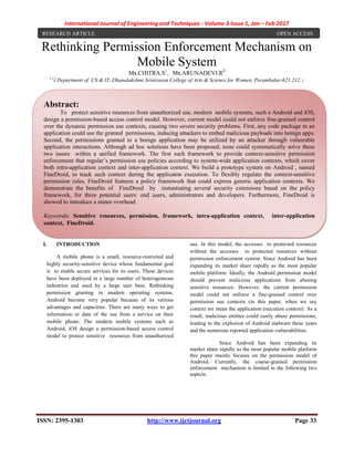 International Journal of Engineering and Techniques - Volume 3 Issue 1, Jan – Feb 2017
ISSN: 2395-1303 http://www.ijetjournal.org Page 33
Rethinking Permission Enforcement Mechanism on
Mobile System
Ms.CHITRA.S1
, Ms.ARUNADEVI.R2
1,2
( Department of CS & IT, Dhanalakshmi Srinivasan College of Arts & Science for Women, Perambalur-621 212.)
I. INTRODUCTION
A mobile phone is a small, resource-restricted and
highly security-sensitive device whose fundamental goal
is to enable secure services for its users. These devices
have been deployed in a large number of heterogeneous
industries and used by a large user base. Rethinking
permission granting in modern operating systems.
Android become very popular because of its various
advantages and capacities. There are many ways to get
information or data of the use from a service on their
mobile phone. The modern mobile systems such as
Android, iOS design a permission-based access control
model to protect sensitive resources from unauthorized
use. In this model, the accesses to protected resources
without the accesses to protected resources without
permission enforcement system. Since Android has been
expanding its market share rapidly as the most popular
mobile platform. Ideally, the Android permission model
should prevent malicious applications from abusing
sensitive resources. However, the current permission
model could not enforce a fine-grained control over
permission use contexts (in this paper, when we say
context we mean the application execution context). As a
result, malicious entities could easily abuse permissions,
leading to the explosion of Android malware these years
and the numerous reported application vulnerabilities.
Since Android has been expanding its
market share rapidly as the most popular mobile platform
this paper mainly focuses on the permission model of
Android. Currently, the coarse-grained permission
enforcement mechanism is limited in the following two
aspects.
Abstract:
To protect sensitive resources from unauthorized use, modern mobile systems, such a Android and iOS,
design a permission-based access control model. However, current model could not enforce fine-grained control
over the dynamic permission use contexts, causing two severe security problems. First, any code package in an
application could use the granted permissions, inducing attackers to embed malicious payloads into benign apps.
Second, the permissions granted to a benign application may be utilized by an attacker through vulnerable
application interactions. Although ad hoc solutions have been proposed, none could systematically solve these
two issues within a unified framework. The first such framework to provide context-sensitive permission
enforcement that regular’s permission use policies according to system-wide application contexts, which cover
both intra-application context and inter-application context. We build a prototype system on Android , named
FineDroid, to track such context during the applicaton execution. To flexibly regulate the context-sensitive
permission rules, FineDroid features a policy framework that could express generic application contexts. We
demonstrate the benefits of FineDroid by instantiating several security extensions based on the policy
framework, for three potential users: end users, administrators and developers. Furthermore, FineDroid is
showed to introduce a minor overhead
Keywords: Sensitive resources, permission, framework, intra-application context, inter-application
context, FineDroid.
RESEARCH ARTICLE OPEN ACCESS
 