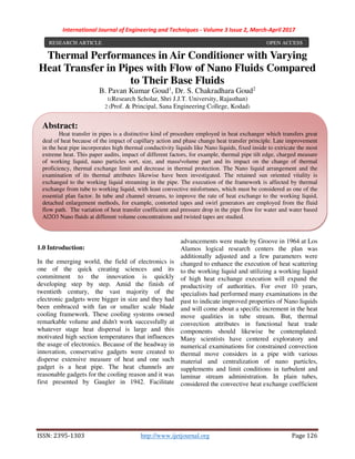 International Journal of Engineering and Techniques - Volume 3 Issue 2, March-April 2017
ISSN: 2395-1303 http://www.ijetjournal.org Page 126
Thermal Performances in Air Conditioner with Varying
Heat Transfer in Pipes with Flow of Nano Fluids Compared
to Their Base Fluids
B. Pavan Kumar Goud1
, Dr. S. Chakradhara Goud2
1(Research Scholar, Shri J.J.T. University, Rajasthan)
2 (Prof. & Principal, Sana Engineering College, Kodad)
1.0 Introduction:
In the emerging world, the field of electronics is
one of the quick creating sciences and its
commitment to the innovation is quickly
developing step by step. Amid the finish of
twentieth century, the vast majority of the
electronic gadgets were bigger in size and they had
been embraced with fan or smaller scale blade
cooling framework. These cooling systems owned
remarkable volume and didn't work successfully at
whatever stage heat dispersal is large and this
motivated high section temperatures that influences
the usage of electronics. Because of the headway in
innovation, conservative gadgets were created to
disperse extensive measure of heat and one such
gadget is a heat pipe. The heat channels are
reasonable gadgets for the cooling reason and it was
first presented by Gaugler in 1942. Facilitate
advancements were made by Groove in 1964 at Los
Alamos logical research centers the plan was
additionally adjusted and a few parameters were
changed to enhance the execution of heat scattering
to the working liquid and utilizing a working liquid
of high heat exchange execution will expand the
productivity of authorities. For over 10 years,
specialists had performed many examinations in the
past to indicate improved properties of Nano liquids
and will come about a specific increment in the heat
move qualities in tube stream. But, thermal
convection attributes in functional heat trade
components should likewise be contemplated.
Many scientists have centered exploratory and
numerical examinations for constrained convection
thermal move considers in a pipe with various
material and centralization of nano particles,
supplements and limit conditions in turbulent and
laminar stream administration. In plain tubes,
considered the convective heat exchange coefficient
RESEARCH ARTICLE OPEN ACCESS
Abstract:
Heat transfer in pipes is a distinctive kind of procedure employed in heat exchanger which transfers great
deal of heat because of the impact of capillary action and phase change heat transfer principle. Late improvement
in the heat pipe incorporates high thermal conductivity liquids like Nano liquids, fixed inside to extricate the most
extreme heat. This paper audits, impact of different factors, for example, thermal pipe tilt edge, charged measure
of working liquid, nano particles sort, size, and mass/volume part and its impact on the change of thermal
proficiency, thermal exchange limit and decrease in thermal protection. The Nano liquid arrangement and the
examination of its thermal attributes likewise have been investigated. The retained sun oriented vitality is
exchanged to the working liquid streaming in the pipe. The execution of the framework is affected by thermal
exchange from tube to working liquid, with least convective misfortunes, which must be considered as one of the
essential plan factor. In tube and channel streams, to improve the rate of heat exchange to the working liquid,
detached enlargement methods, for example, contorted tapes and swirl generators are employed from the fluid
flow path. The variation of heat transfer coefficient and pressure drop in the pipe flow for water and water based
Al2O3 Nano fluids at different volume concentrations and twisted tapes are studied.
 