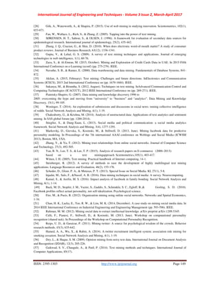 International Journal of Engineering and Techniques - Volume 3 Issue 2, March-April 2017
ISSN: 2395-1303 http://www.ijetjournal.org Page 149
[28] Gök, A., Waterworth, A., & Shapira, P. (2015). Use of web mining in studying innovation. Scientometrics, 102(1),
653-671.
[29] Fan, W., Wallace, L., Rich, S., & Zhang, Z. (2005). Tapping into the power of text mining.
[30] SØRENSEN, H. T., Sabroe, S., & OLSEN, J. (1996). A framework for evaluation of secondary data sources for
epidemiological research. International journal of epidemiology, 25(2), 435-442.
[31] Zhang, J. Q., Craciun, G., & Shin, D. (2010). When does electronic word-of-mouth matter? A study of consumer
product reviews. Journal of Business Research, 63(12), 1336-1341.
[32] Gupta, V., & Lehal, G. S. (2009). A survey of text mining techniques and applications. Journal of emerging
technologies in web intelligence, 1(1), 60-76.
[33] Zaza, S., & Al-Emran, M. (2015, October). Mining and Exploration of Credit Cards Data in UAE. In 2015 Fifth
International Conference on e-Learning (econf) (pp. 275-279). IEEE.
[34] Navathe, S. B., & Ramez, E. (2000). Data warehousing and data mining. Fundamentals of Database Systems, 841-
872.
[35] Akilan, A. (2015, February). Text mining: Challenges and future directions. InElectronics and Communication
Systems (ICECS), 2015 2nd International Conference on (pp. 1679-1684). IEEE.
[36] Sukanya, M., & Biruntha, S. (2012, August). Techniques on text mining. InAdvanced Communication Control and
Computing Technologies (ICACCCT), 2012 IEEE International Conference on (pp. 269-271). IEEE.
[37] Piatetsky-Shapiro, G. (2007). Data mining and knowledge discovery 1996 to
2005: overcoming the hype and moving from “university” to “business” and “analytics”. Data Mining and Knowledge
Discovery, 15(1), 99-105.
[38] Weninger, T. (2014). An exploration of submissions and discussions in social news: mining collective intelligence
of reddit. Social Network Analysis and Mining, 4(1), 1-19.
[39] Chakraborty, G., & Krishna, M. (2014). Analysis of unstructured data: Applications of text analytics and sentiment
mining. In SAS global forum (pp. 1288-2014).
[40] Stieglitz, S., & Dang-Xuan, L. (2013). Social media and political communication: a social media analytics
framework. Social Network Analysis and Mining, 3(4), 1277-1291.
[41] Markovikj, D., Gievska, S., Kosinski, M., & Stillwell, D. (2013, June). Mining facebook data for predictive
personality modeling. In Proceedings of the 7th international AAAI conference on Weblogs and Social Media (ICWSM
2013), Boston, MA, USA.
[42] Zhang, Y., & Yu, T. (2012). Mining trust relationships from online social networks. Journal of Computer Science
and Technology, 27(3), 492-505.
[43] Yan, B. N., Lee, T. S., & Lee, T. P. (2015). Analysis of research papers on E-commerce (2000–2013):
based on a text miningapproach. Scientometrics,105(1), 403-417.
[44] Witten, I. H. (2005). Text mining. Practical handbook of Internet computing, 14-1.
[45] Steinberger, R. (2012). A survey of methods to ease the development of highly multilingual text mining
applications. Language Resources and Evaluation, 46(2), 155-176.
[46] Schoder, D., Gloor, P. A., & Metaxas, P. T. (2013). Special Issue on Social Media. KI, 27(1), 5-8.
[47] Injadat, M., Salo, F., &Nassif, A. B. (2016). Data mining techniques in social media: A survey. Neurocomputing.
[48] Kamal, S., & Arefin, M. S. (2016). Impact analysis of facebook in family bonding. Social Network Analysis and
Mining, 6(1), 1-14.
[49] Back, M. D., Stopfer, J. M., Vazire, S., Gaddis, S., Schmukle, S. C., Egloff, B.,& Gosling, S. D. (2010).
Facebook profiles reflect actual personality, not self-idealization. Psychological science.
[50] Fire, M., & Puzis, R. (2012). Organization mining using online social networks. Networks and Spatial Economics,
1-34.
[51] Chan, H. K., Lacka, E., Yee, R. W., & Lim, M. K. (2014, December). A case study on mining social media data. In
2014 IEEE International Conference on Industrial Engineering and Engineering Management (pp. 593-596). IEEE.
[52] Rahman, M. M. (2012). Mining social data to extract intellectual knowledge. arXiv preprint arXiv:1209.5345.
[53] Celli, F., Pianesi, F., Stillwell, D., & Kosinski, M. (2013, June). Workshop on computational personality
recognition (shared task). In Proceedings of the Workshop on Computational Personality Recognition.
[54] Reips, U. D., & Garaizar, P. (2011). Mining twitter: A source for psychological wisdom of the crowds. Behavior
research methods, 43(3), 635-642.
[55] Hamed, A. A., Wu, X., & Rubin, A. (2014). A twitter recruitment intelligent system: association rule mining for
smoking cessation. Social Network Analysis and Mining, 4(1), 1-19.
[56] Dey, L., & Haque, S. M. (2009). Opinion mining from noisy text data. International Journal on Document Analysis
and Recognition (IJDAR), 12(3), 205-226.
[57] Gaikwad, S. V., Chaugule, A., & Patil, P. (2014). Text mining methods and techniques. International Journal of
Computer Applications, 85(17).
 