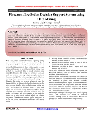 International Journal of Engineering and Techniques - Volume 4 Issue 6, Mar-Apr 2018
ISSN: 2395-1303 http://www.ijetjournal.org Page 630
Placement Prediction Decision Support System using
Data Mining
Joshita Goyal1
, Shilpa Sharma2
1
M.tech Student, Department of Computer Science and Engineering, Lovely Professional University, Phagwara
2
Assistant Professor, Department of Computer Science and Engineering, Lovely Professional University, Phagwara
I.INTRODUCTION
Now a days, data in educational institutes’ is growing rapidly
and in voluminous amount. To process large volume of data
available in databases of educational institutes’ we are
provided with data mining to figure out the relation between
various attributes and to predict the result.Data mining when
applied on educational data is called education data
mining[1]. Education data mining uses techniques which are
analytical tools for extracting and processingdata available
for data analysis[2].The various techniques are classification,
clustering, feature selection and association rule mining.
Education data mining is a powerful technique to make the
data available in the data repositories of institutes’ useful. By
using previous data for future prediction, data mining can
help a lot in raising the institutes’ value. By using data
mining we focused on to form a decision support system
which can assist placement cell of the institute to know the
student performance and corresponding to that,particular
inputs can be given to the students which can enhance
placements. Education data mining is used in this research is
to find out various placements related issues which are as
follow:
To find out the correlation between various attributes
available in mined dataset[3].
To find out how particular student is likely to pass a
certain level of the interview process.
To find out what input or subject a student needs more
attention in to get placed.
There are a lot of data mining techniques available for
knowledge discovery. Some of them are well illustrated
below for better understanding.
Classification: Classification is a technique which predicts a
particular target class for a particular case in dataset based on
the knowledge it gained from previous dataset[4].
Classification techniques are applied on detection of fraud,
disease detection and also for placement prediction. Various
classification techniques are random forest, j48, ID3 decision
tree, naïve Bayes, neural networks, support vector machine
and k- nearest neighbor classifier.
Clustering: Clustering is a technique which is used to group
similar and dissimilar data based on Euclidian
distance.Clustering is used in various fields. We can also
group placed and non-placed students using clustering.
RESEARCH ARTICLE OPEN ACCESS
Abstract:
With the growth of voluminous amount of data in educational institutes’, the need is to mine the large dataset to produce
some useful information out of it. In this research we focused on to form a decision support system for the educational
institutes’ which can help them to know about the placement possibility of students. Our research is not limited to find out
placement possibility but we did multi-level analysis on student performance dataset which will predict that what level of
interview process a student is likely to pass. For this we have applied Naïve Bayes and Improved Naïve Bayes which is
integrated with relief feature selection technique to obtain the prediction. Data analysis was done using NetBeans and WEKA.
For this our proposed technique gave better accuracy than existing naïve Bayes which was 84.7% and naïve Bayes gave
80.96% accuracy.
Keywords —Naïve Bayes, NetBeans,Relief and WEKA
 