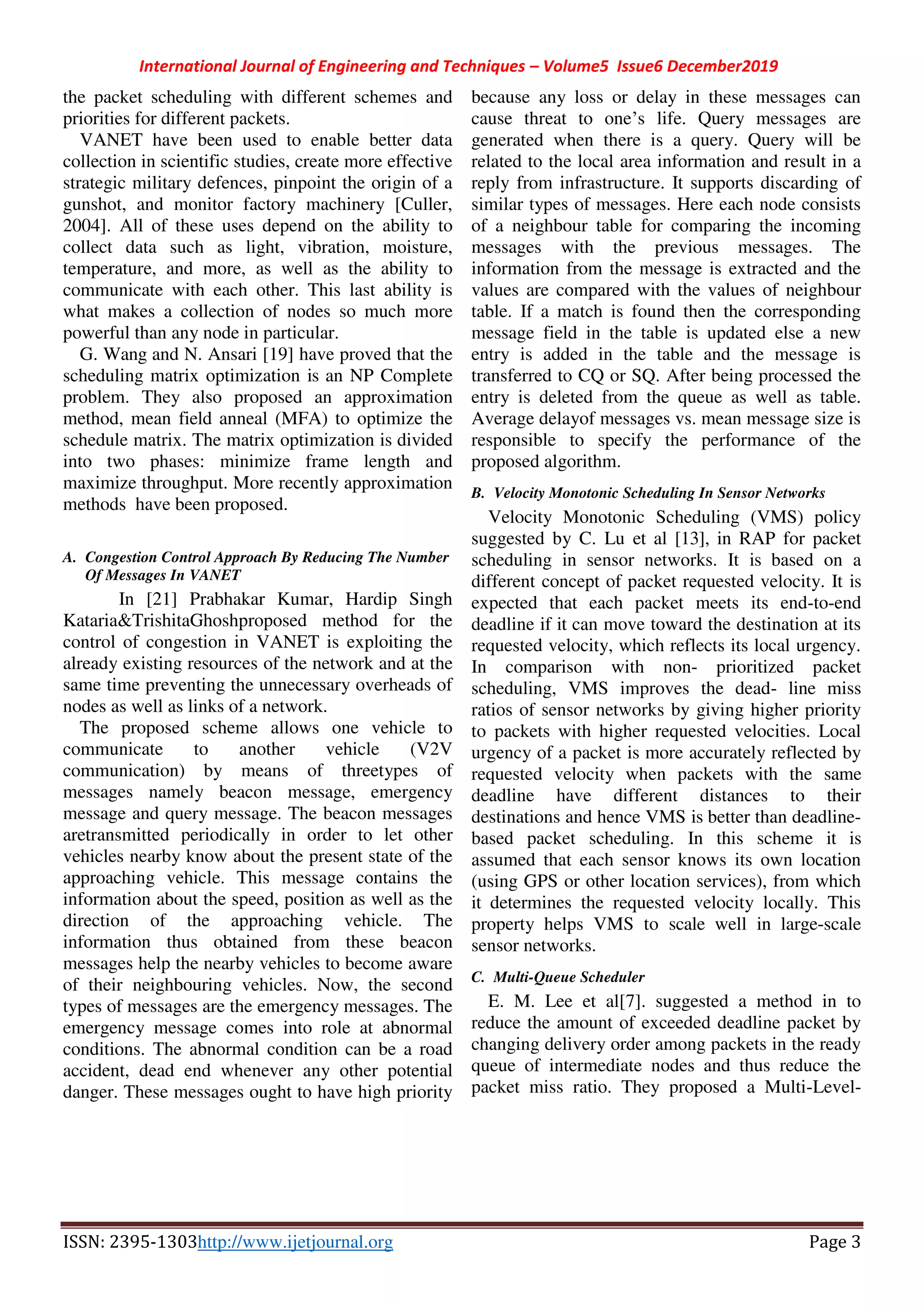 International Journal of Engineering and Techniques – Volume5 Issue6 December2019
ISSN: 2395-1303http://www.ijetjournal.org Page 3
the packet scheduling with different schemes and
priorities for different packets.
VANET have been used to enable better data
collection in scientific studies, create more effective
strategic military defences, pinpoint the origin of a
gunshot, and monitor factory machinery [Culler,
2004]. All of these uses depend on the ability to
collect data such as light, vibration, moisture,
temperature, and more, as well as the ability to
communicate with each other. This last ability is
what makes a collection of nodes so much more
powerful than any node in particular.
G. Wang and N. Ansari [19] have proved that the
scheduling matrix optimization is an NP Complete
problem. They also proposed an approximation
method, mean field anneal (MFA) to optimize the
schedule matrix. The matrix optimization is divided
into two phases: minimize frame length and
maximize throughput. More recently approximation
methods have been proposed.
A. Congestion Control Approach By Reducing The Number
Of Messages In VANET
In [21] Prabhakar Kumar, Hardip Singh
Kataria&TrishitaGhoshproposed method for the
control of congestion in VANET is exploiting the
already existing resources of the network and at the
same time preventing the unnecessary overheads of
nodes as well as links of a network.
The proposed scheme allows one vehicle to
communicate to another vehicle (V2V
communication) by means of threetypes of
messages namely beacon message, emergency
message and query message. The beacon messages
aretransmitted periodically in order to let other
vehicles nearby know about the present state of the
approaching vehicle. This message contains the
information about the speed, position as well as the
direction of the approaching vehicle. The
information thus obtained from these beacon
messages help the nearby vehicles to become aware
of their neighbouring vehicles. Now, the second
types of messages are the emergency messages. The
emergency message comes into role at abnormal
conditions. The abnormal condition can be a road
accident, dead end whenever any other potential
danger. These messages ought to have high priority
because any loss or delay in these messages can
cause threat to one’s life. Query messages are
generated when there is a query. Query will be
related to the local area information and result in a
reply from infrastructure. It supports discarding of
similar types of messages. Here each node consists
of a neighbour table for comparing the incoming
messages with the previous messages. The
information from the message is extracted and the
values are compared with the values of neighbour
table. If a match is found then the corresponding
message field in the table is updated else a new
entry is added in the table and the message is
transferred to CQ or SQ. After being processed the
entry is deleted from the queue as well as table.
Average delayof messages vs. mean message size is
responsible to specify the performance of the
proposed algorithm.
B. Velocity Monotonic Scheduling In Sensor Networks
Velocity Monotonic Scheduling (VMS) policy
suggested by C. Lu et al [13], in RAP for packet
scheduling in sensor networks. It is based on a
different concept of packet requested velocity. It is
expected that each packet meets its end-to-end
deadline if it can move toward the destination at its
requested velocity, which reflects its local urgency.
In comparison with non- prioritized packet
scheduling, VMS improves the dead- line miss
ratios of sensor networks by giving higher priority
to packets with higher requested velocities. Local
urgency of a packet is more accurately reflected by
requested velocity when packets with the same
deadline have different distances to their
destinations and hence VMS is better than deadline-
based packet scheduling. In this scheme it is
assumed that each sensor knows its own location
(using GPS or other location services), from which
it determines the requested velocity locally. This
property helps VMS to scale well in large-scale
sensor networks.
C. Multi-Queue Scheduler
E. M. Lee et al[7]. suggested a method in to
reduce the amount of exceeded deadline packet by
changing delivery order among packets in the ready
queue of intermediate nodes and thus reduce the
packet miss ratio. They proposed a Multi-Level-
 