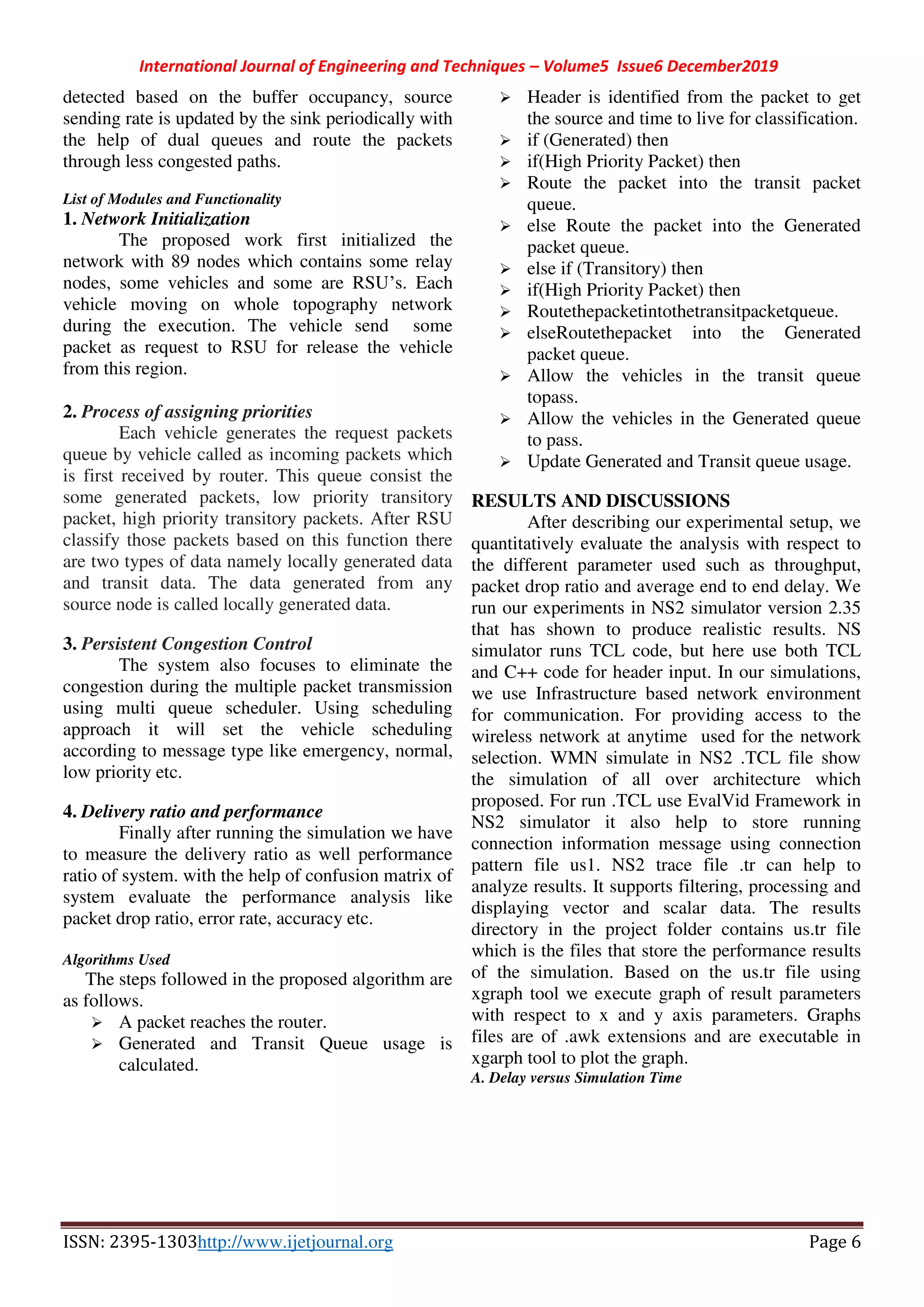 International Journal of Engineering and Techniques – Volume5 Issue6 December2019
ISSN: 2395-1303http://www.ijetjournal.org Page 6
detected based on the buffer occupancy, source
sending rate is updated by the sink periodically with
the help of dual queues and route the packets
through less congested paths.
List of Modules and Functionality
1. Network Initialization
The proposed work first initialized the
network with 89 nodes which contains some relay
nodes, some vehicles and some are RSU’s. Each
vehicle moving on whole topography network
during the execution. The vehicle send some
packet as request to RSU for release the vehicle
from this region.
2. Process of assigning priorities
Each vehicle generates the request packets
queue by vehicle called as incoming packets which
is first received by router. This queue consist the
some generated packets, low priority transitory
packet, high priority transitory packets. After RSU
classify those packets based on this function there
are two types of data namely locally generated data
and transit data. The data generated from any
source node is called locally generated data.
3. Persistent Congestion Control
The system also focuses to eliminate the
congestion during the multiple packet transmission
using multi queue scheduler. Using scheduling
approach it will set the vehicle scheduling
according to message type like emergency, normal,
low priority etc.
4. Delivery ratio and performance
Finally after running the simulation we have
to measure the delivery ratio as well performance
ratio of system. with the help of confusion matrix of
system evaluate the performance analysis like
packet drop ratio, error rate, accuracy etc.
Algorithms Used
The steps followed in the proposed algorithm are
as follows.
 A packet reaches the router.
 Generated and Transit Queue usage is
calculated.
 Header is identified from the packet to get
the source and time to live for classification.
 if (Generated) then
 if(High Priority Packet) then
 Route the packet into the transit packet
queue.
 else Route the packet into the Generated
packet queue.
 else if (Transitory) then
 if(High Priority Packet) then
 Routethepacketintothetransitpacketqueue.
 elseRoutethepacket into the Generated
packet queue.
 Allow the vehicles in the transit queue
topass.
 Allow the vehicles in the Generated queue
to pass.
 Update Generated and Transit queue usage.
RESULTS AND DISCUSSIONS
After describing our experimental setup, we
quantitatively evaluate the analysis with respect to
the different parameter used such as throughput,
packet drop ratio and average end to end delay. We
run our experiments in NS2 simulator version 2.35
that has shown to produce realistic results. NS
simulator runs TCL code, but here use both TCL
and C++ code for header input. In our simulations,
we use Infrastructure based network environment
for communication. For providing access to the
wireless network at anytime used for the network
selection. WMN simulate in NS2 .TCL file show
the simulation of all over architecture which
proposed. For run .TCL use EvalVid Framework in
NS2 simulator it also help to store running
connection information message using connection
pattern file us1. NS2 trace file .tr can help to
analyze results. It supports filtering, processing and
displaying vector and scalar data. The results
directory in the project folder contains us.tr file
which is the files that store the performance results
of the simulation. Based on the us.tr file using
xgraph tool we execute graph of result parameters
with respect to x and y axis parameters. Graphs
files are of .awk extensions and are executable in
xgarph tool to plot the graph.
A. Delay versus Simulation Time
 