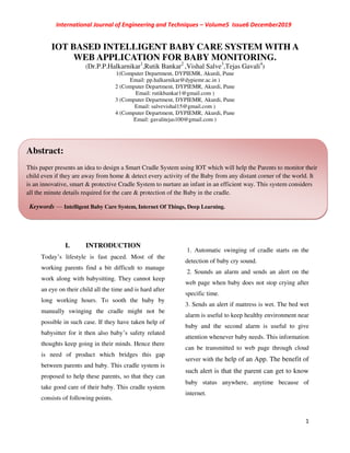 International Journal of Engineering and Techniques – Volume5 Issue6 December2019
1
IOT BASED INTELLIGENT BABY CARE SYSTEM WITH A
WEB APPLICATION FOR BABY MONITORING.
(Dr.P.P.Halkarnikar1
,Rutik Bankar2
,Vishal Salve3
,Tejas Gavali4
)
1(Computer Department, DYPIEMR, Akurdi, Pune
Email: pp.halkarnikar@dypiemr.ac.in )
2 (Computer Department, DYPIEMR, Akurdi, Pune
Email: rutikbankar1@gmail.com )
3 (Computer Department, DYPIEMR, Akurdi, Pune
Email: salvevishal15@gmail.com )
4 (Computer Department, DYPIEMR, Akurdi, Pune
Email: gavalitejas100@gmail.com )
I. INTRODUCTION
Today’s lifestyle is fast paced. Most of the
working parents find a bit difficult to manage
work along with babysitting. They cannot keep
an eye on their child all the time and is hard after
long working hours. To sooth the baby by
manually swinging the cradle might not be
possible in such case. If they have taken help of
babysitter for it then also baby’s safety related
thoughts keep going in their minds. Hence there
is need of product which bridges this gap
between parents and baby. This cradle system is
proposed to help these parents, so that they can
take good care of their baby. This cradle system
consists of following points.
1. Automatic swinging of cradle starts on the
detection of baby cry sound.
2. Sounds an alarm and sends an alert on the
web page when baby does not stop crying after
specific time.
3. Sends an alert if mattress is wet. The bed wet
alarm is useful to keep healthy environment near
baby and the second alarm is useful to give
attention whenever baby needs. This information
can be transmitted to web page through cloud
server with the help of an App. The benefit of
such alert is that the parent can get to know
baby status anywhere, anytime because of
internet.
Abstract:
This paper presents an idea to design a Smart Cradle System using IOT which will help the Parents to monitor their
child even if they are away from home & detect every activity of the Baby from any distant corner of the world. It
is an innovative, smart & protective Cradle System to nurture an infant in an efficient way. This system considers
all the minute details required for the care & protection of the Baby in the cradle.
Keywords — Intelligent Baby Care System, Internet Of Things, Deep Learning.
 