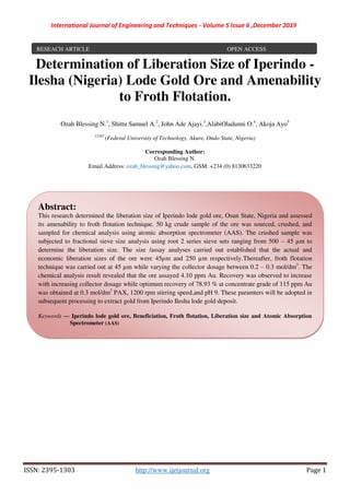 International Journal of Engineering and Techniques - Volume 5 Issue 6 ,December 2019
ISSN: 2395-1303 http://www.ijetjournal.org Page 1
Determination of Liberation Size of Iperindo -
Ilesha (Nigeria) Lode Gold Ore and Amenability
to Froth Flotation.
Ozah Blessing N.1
, Shittu Samuel A.2
, John Ade Ajayi.3
,AlabiOladunni O.4
, Akoja Ayo5
12345
(Federal University of Technology, Akure, Ondo State, Nigeria)
Corresponding Author:
Ozah Blessing N.
Email Address: ozah_blessing@yahoo.com, GSM: +234 (0) 8130633220
zzz
RESEACH ARTICLE OPEN ACCESS
Abstract:
This research determined the liberation size of Iperindo lode gold ore, Osun State, Nigeria and assessed
its amenability to froth flotation technique. 50 kg crude sample of the ore was sourced, crushed, and
sampled for chemical analysis using atomic absorption spectrometer (AAS). The crushed sample was
subjected to fractional sieve size analysis using root 2 series sieve sets ranging from 500 – 45 µm to
determine the liberation size. The size /assay analyses carried out established that the actual and
economic liberation sizes of the ore were 45µm and 250 µm respectively.Thereafter, froth flotation
technique was carried out at 45 µm while varying the collector dosage between 0.2 – 0.3 mol/dm3
. The
chemical analysis result revealed that the ore assayed 4.10 ppm Au. Recovery was observed to increase
with increasing collector dosage while optimum recovery of 78.93 % at concentrate grade of 115 ppm Au
was obtained at 0.3 mol/dm3
PAX, 1200 rpm stirring speed,and pH 9. These paramters will be adopted in
subsequent processing to extract gold from Iperindo Ilesha lode gold deposit.
Keywords — Iperindo lode gold ore, Beneficiation, Froth flotation, Liberation size and Atomic Absorption
Spectrometer (AAS)
 