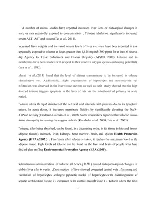 3
A number of animal studies have reported increased liver sizes or histological changes in
mice or rats repeatedly exposed to concentrations , Toluene inhalation significantly increased
serum ALT, AST and tissues(Tas et al., 2011).
Increased liver weights and increased serum levels of liver enzymes have been reported in rats
repeatedly exposed to toluene at doses greater than 1,125 mg/m3 (300 ppm) for at least 6 hours a
day Agency for Toxic Substances and Disease Registry (ATSDR 2000). Toluene and its
metabolites have been studied with respect to their reactive oxygen species-enhancing potential (
Cara et al ., 1983).
Murat et al.,(2013) found that the level of plasma transaminase to be increased in toluene
administered rats. Additionally, slight degeneration of hepatocyte and mononuclear cell
infiltration was observed in the liver tissue sections as well as their study showed that the high
dose of toluene triggers apoptosis in the liver of rats via the mitochondrial pathway in acute
period.
Toluene alters the lipid structure of the cell wall and interacts with proteins due to its lipophilic
nature. In acute doses, it increases membrane fluidity by significantly elevating the Na/K-
ATPase activity (Calderón-Guzmán et al., 2005). Some researchers reported that toluene causes
tissue damage by increasing the oxygen radicals (Karabulut et al., 2009; Lee et al., 2003).
Toluene, after being absorbed, can be found, in a decreasing order, in fat tissue (white and brown
adipose tissues), stomach, liver, kidneys, bone marrow, brain, and spleen Health Protection
Agency (HPA),(2007 ) . Five hours after toluene is taken, it reaches the maximum level in the
adipose tissue. High levels of toluene can be found in the liver and brain of people who have
died of glue sniffing Environmental Protection Agency (EPA)(2005),
Subcutaneous administration of toluene (0.3cm/Kg B.W ) caused histopathological changes in
rabbits liver after 6 weeks ,Cross section of liver showed congested central vein , flattening and
vacillation of hepatocytes ,enlarged pyknotic nuclei of hepatocytes,with disarrangement of
hepatic architecture(Figure 2). compared with control group(Figure 1). Toluene alters the lipid
 