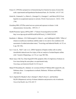 6
Franco G. (1991)New perspectives in biomonitoring liver function by means of serum bile
acids: experimental and hypothetical biochemical basis. Br J Ind Med. ;48:557–561.
Giulia M.;, Emanuela C.;a, Maria G.;, Giuseppe N.;i, Giuseppe C.; and Maria (2012):Toxic
hepatitis in occupational exposure to solvents. World J Gastroenterol.; 18(22): 2756–
2766.
Greenberg MM. (197)The central nervous system and exposure to toluene: A risk
characterization. Environ Res. 1997;72:1–7
Health Protection Agency (HPA),(2007 ) “Toluene.ToxicologicaOverview2007,
http://www.hpa.org.uk/web/HPAwebFile/HPAweb_C/1194947395545
Karabulut, I,. Balkanci, Z.D. Pehlivanoglu B., Erdem A. , and. Fadillioglu,E.(2009) “Effect of
toluene on erythrocyte membrane stability under in vivo and in vitro conditions with
assessment of oxidant/antioxidant status,” Toxicology and Industrial Health, vol. 25, no.
8, pp. 545–550,.
Lee J. Lee, K., Paik Y. and et al., (2003)“Apoptosis of hepatic stellate cells in carbon
tetrachloride induced acute liver injury of the rat: analysis of isolated hepatic stellate
cells,” Journal of Hepatology, vol. 39, no. 6, pp. 960–966,
Murat Ayan, Ufuk Tas, Erkan Sogut(2013)The apoptotic effect of a high dose of toluene on
liver tissue during the acute phase: an experimental study.
Toxicology and Industrial Health Vol 29, Issue 8.
Sharp CW Rosenberg NL. Inhalants. In: Lowinson JH Ruiz P Millman RB Langrod JG, eds.
Substance abuse . A comprehensive textbook. Baltimore: Williams and Wilkins,
1997:246–64
Tas U, Ogeturk M, Meydan S, Kus I, Kuloglu T, Ilhan N, Kose E, and Sarsilmaz
M.(2011)Hepatotoxic activity of toluene inhalation and protective role of melatonin.
Toxicol Ind Health. Jun;27(5):465-73
 
