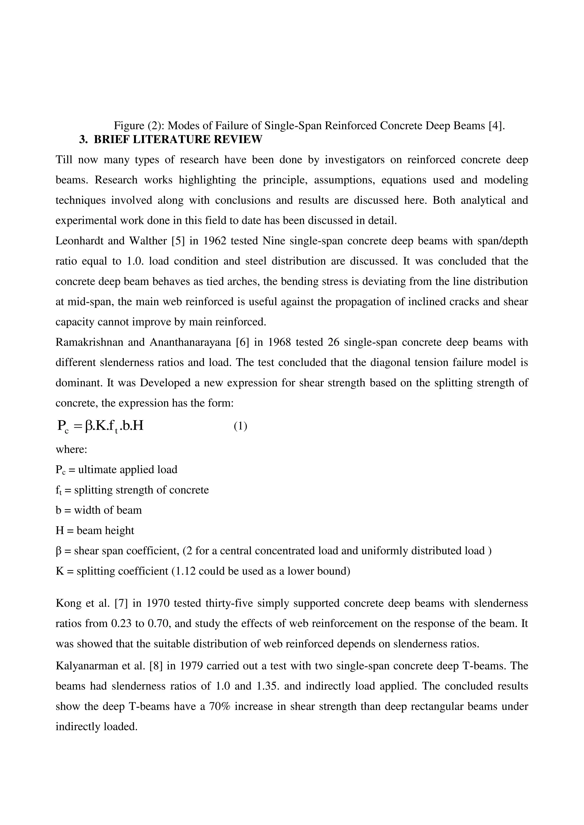 Figure (2): Modes of Failure of Single-Span Reinforced Concrete Deep Beams [4].
3. BRIEF LITERATURE REVIEW
Till now many types of research have been done by investigators on reinforced concrete deep
beams. Research works highlighting the principle, assumptions, equations used and modeling
techniques involved along with conclusions and results are discussed here. Both analytical and
experimental work done in this field to date has been discussed in detail.
Leonhardt and Walther [5] in 1962 tested Nine single-span concrete deep beams with span/depth
ratio equal to 1.0. load condition and steel distribution are discussed. It was concluded that the
concrete deep beam behaves as tied arches, the bending stress is deviating from the line distribution
at mid-span, the main web reinforced is useful against the propagation of inclined cracks and shear
capacity cannot improve by main reinforced.
Ramakrishnan and Ananthanarayana [6] in 1968 tested 26 single-span concrete deep beams with
different slenderness ratios and load. The test concluded that the diagonal tension failure model is
dominant. It was Developed a new expression for shear strength based on the splitting strength of
concrete, the expression has the form:
H.b.f.K.P tc  (1)
where:
Pc = ultimate applied load
ft = splitting strength of concrete
b = width of beam
H = beam height
β = shear span coefficient, (2 for a central concentrated load and uniformly distributed load )
K = splitting coefficient (1.12 could be used as a lower bound)
Kong et al. [7] in 1970 tested thirty-five simply supported concrete deep beams with slenderness
ratios from 0.23 to 0.70, and study the effects of web reinforcement on the response of the beam. It
was showed that the suitable distribution of web reinforced depends on slenderness ratios.
Kalyanarman et al. [8] in 1979 carried out a test with two single-span concrete deep T-beams. The
beams had slenderness ratios of 1.0 and 1.35. and indirectly load applied. The concluded results
show the deep T-beams have a 70% increase in shear strength than deep rectangular beams under
indirectly loaded.
 
