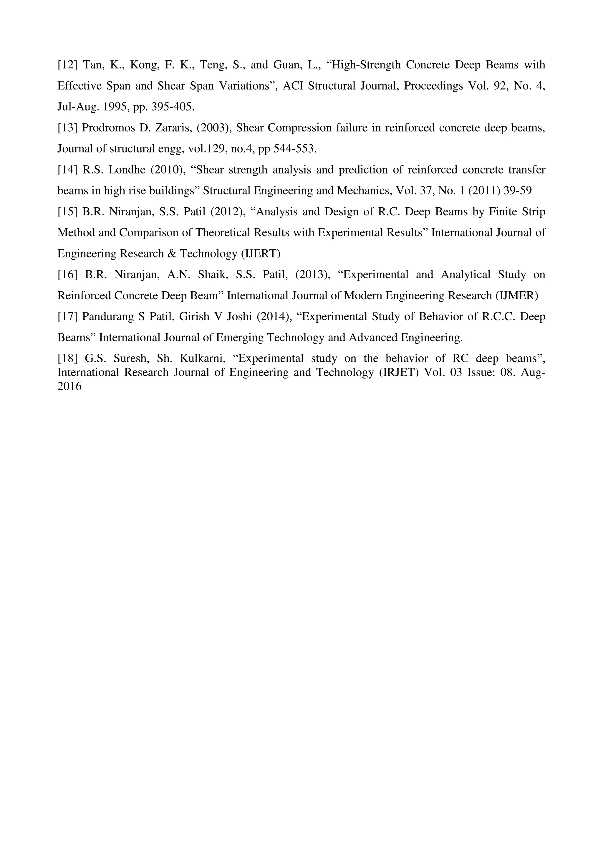 [12] Tan, K., Kong, F. K., Teng, S., and Guan, L., “High-Strength Concrete Deep Beams with
Effective Span and Shear Span Variations”, ACI Structural Journal, Proceedings Vol. 92, No. 4,
Jul-Aug. 1995, pp. 395-405.
[13] Prodromos D. Zararis, (2003), Shear Compression failure in reinforced concrete deep beams,
Journal of structural engg, vol.129, no.4, pp 544-553.
[14] R.S. Londhe (2010), “Shear strength analysis and prediction of reinforced concrete transfer
beams in high rise buildings” Structural Engineering and Mechanics, Vol. 37, No. 1 (2011) 39-59
[15] B.R. Niranjan, S.S. Patil (2012), “Analysis and Design of R.C. Deep Beams by Finite Strip
Method and Comparison of Theoretical Results with Experimental Results” International Journal of
Engineering Research & Technology (IJERT)
[16] B.R. Niranjan, A.N. Shaik, S.S. Patil, (2013), “Experimental and Analytical Study on
Reinforced Concrete Deep Beam” International Journal of Modern Engineering Research (IJMER)
[17] Pandurang S Patil, Girish V Joshi (2014), “Experimental Study of Behavior of R.C.C. Deep
Beams” International Journal of Emerging Technology and Advanced Engineering.
[18] G.S. Suresh, Sh. Kulkarni, “Experimental study on the behavior of RC deep beams”,
International Research Journal of Engineering and Technology (IRJET) Vol. 03 Issue: 08. Aug-
2016
 