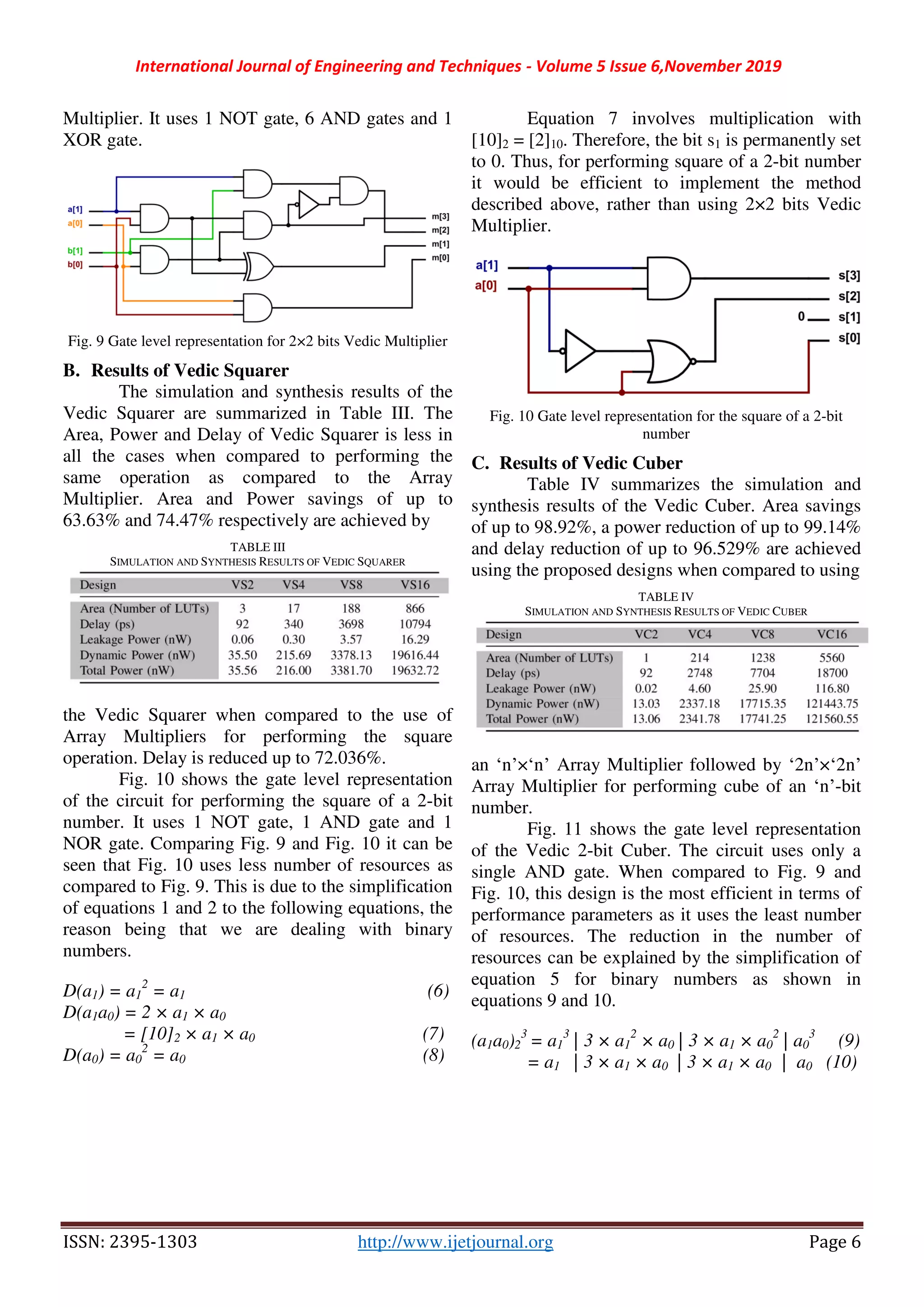 International Journal of Engineering and Techniques - Volume 5 Issue 6,November 2019
ISSN: 2395-1303 http://www.ijetjournal.org Page 6
Multiplier. It uses 1 NOT gate, 6 AND gates and 1
XOR gate.
Fig. 9 Gate level representation for 2×2 bits Vedic Multiplier
B. Results of Vedic Squarer
The simulation and synthesis results of the
Vedic Squarer are summarized in Table III. The
Area, Power and Delay of Vedic Squarer is less in
all the cases when compared to performing the
same operation as compared to the Array
Multiplier. Area and Power savings of up to
63.63% and 74.47% respectively are achieved by
TABLE III
SIMULATION AND SYNTHESIS RESULTS OF VEDIC SQUARER
the Vedic Squarer when compared to the use of
Array Multipliers for performing the square
operation. Delay is reduced up to 72.036%.
Fig. 10 shows the gate level representation
of the circuit for performing the square of a 2-bit
number. It uses 1 NOT gate, 1 AND gate and 1
NOR gate. Comparing Fig. 9 and Fig. 10 it can be
seen that Fig. 10 uses less number of resources as
compared to Fig. 9. This is due to the simplification
of equations 1 and 2 to the following equations, the
reason being that we are dealing with binary
numbers.
D(a1) = a1
2
= a1 (6)
D(a1a0) = 2 × a1 × a0
= [10]2 × a1 × a0 (7)
D(a0) = a0
2
= a0 (8)
Equation 7 involves multiplication with
[10]2 = [2]10. Therefore, the bit s1 is permanently set
to 0. Thus, for performing square of a 2-bit number
it would be efficient to implement the method
described above, rather than using 2×2 bits Vedic
Multiplier.
Fig. 10 Gate level representation for the square of a 2-bit
number
C. Results of Vedic Cuber
Table IV summarizes the simulation and
synthesis results of the Vedic Cuber. Area savings
of up to 98.92%, a power reduction of up to 99.14%
and delay reduction of up to 96.529% are achieved
using the proposed designs when compared to using
TABLE IV
SIMULATION AND SYNTHESIS RESULTS OF VEDIC CUBER
an ‘n’×‘n’ Array Multiplier followed by ‘2n’×‘2n’
Array Multiplier for performing cube of an ‘n’-bit
number.
Fig. 11 shows the gate level representation
of the Vedic 2-bit Cuber. The circuit uses only a
single AND gate. When compared to Fig. 9 and
Fig. 10, this design is the most efficient in terms of
performance parameters as it uses the least number
of resources. The reduction in the number of
resources can be explained by the simplification of
equation 5 for binary numbers as shown in
equations 9 and 10.
(a1a0)2
3
= a1
3
| 3 × a1
2
× a0 | 3 × a1 × a0
2
| a0
3
(9)
= a1 | 3 × a1 × a0 | 3 × a1 × a0 | a0 (10)
 