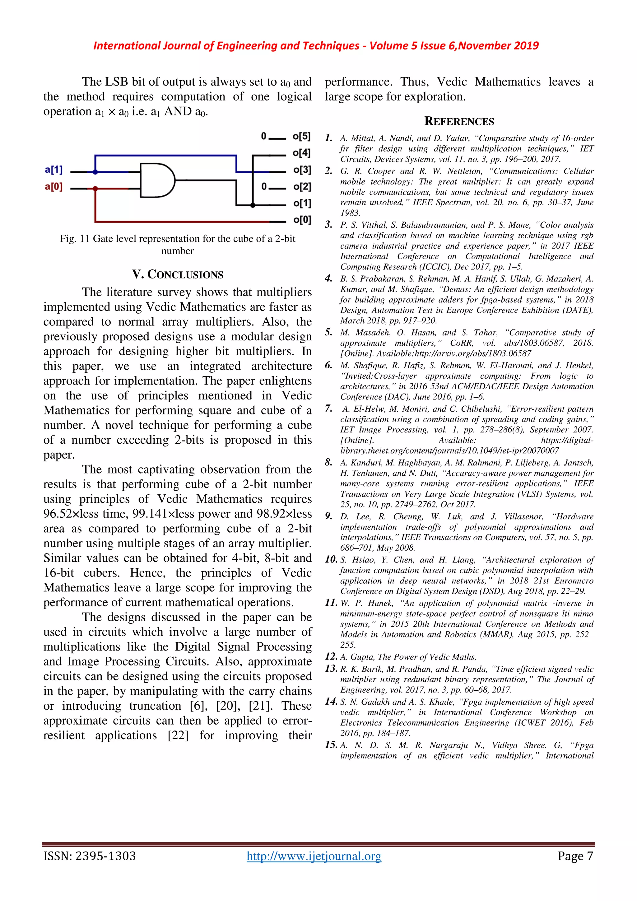 International Journal of Engineering and Techniques - Volume 5 Issue 6,November 2019
ISSN: 2395-1303 http://www.ijetjournal.org Page 7
The LSB bit of output is always set to a0 and
the method requires computation of one logical
operation a1 × a0 i.e. a1 AND a0.
Fig. 11 Gate level representation for the cube of a 2-bit
number
V. CONCLUSIONS
The literature survey shows that multipliers
implemented using Vedic Mathematics are faster as
compared to normal array multipliers. Also, the
previously proposed designs use a modular design
approach for designing higher bit multipliers. In
this paper, we use an integrated architecture
approach for implementation. The paper enlightens
on the use of principles mentioned in Vedic
Mathematics for performing square and cube of a
number. A novel technique for performing a cube
of a number exceeding 2-bits is proposed in this
paper.
The most captivating observation from the
results is that performing cube of a 2-bit number
using principles of Vedic Mathematics requires
96.52×less time, 99.141×less power and 98.92×less
area as compared to performing cube of a 2-bit
number using multiple stages of an array multiplier.
Similar values can be obtained for 4-bit, 8-bit and
16-bit cubers. Hence, the principles of Vedic
Mathematics leave a large scope for improving the
performance of current mathematical operations.
The designs discussed in the paper can be
used in circuits which involve a large number of
multiplications like the Digital Signal Processing
and Image Processing Circuits. Also, approximate
circuits can be designed using the circuits proposed
in the paper, by manipulating with the carry chains
or introducing truncation [6], [20], [21]. These
approximate circuits can then be applied to error-
resilient applications [22] for improving their
performance. Thus, Vedic Mathematics leaves a
large scope for exploration.
REFERENCES
1. A. Mittal, A. Nandi, and D. Yadav, “Comparative study of 16-order
fir filter design using different multiplication techniques,” IET
Circuits, Devices Systems, vol. 11, no. 3, pp. 196–200, 2017.
2. G. R. Cooper and R. W. Nettleton, “Communications: Cellular
mobile technology: The great multiplier: It can greatly expand
mobile communications, but some technical and regulatory issues
remain unsolved,” IEEE Spectrum, vol. 20, no. 6, pp. 30–37, June
1983.
3. P. S. Vitthal, S. Balasubramanian, and P. S. Mane, “Color analysis
and classification based on machine learning technique using rgb
camera industrial practice and experience paper,” in 2017 IEEE
International Conference on Computational Intelligence and
Computing Research (ICCIC), Dec 2017, pp. 1–5.
4. B. S. Prabakaran, S. Rehman, M. A. Hanif, S. Ullah, G. Mazaheri, A.
Kumar, and M. Shafique, “Demas: An efficient design methodology
for building approximate adders for fpga-based systems,” in 2018
Design, Automation Test in Europe Conference Exhibition (DATE),
March 2018, pp. 917–920.
5. M. Masadeh, O. Hasan, and S. Tahar, “Comparative study of
approximate multipliers,” CoRR, vol. abs/1803.06587, 2018.
[Online]. Available:http://arxiv.org/abs/1803.06587
6. M. Shafique, R. Hafiz, S. Rehman, W. El-Harouni, and J. Henkel,
“Invited:Cross-layer approximate computing: From logic to
architectures,” in 2016 53nd ACM/EDAC/IEEE Design Automation
Conference (DAC), June 2016, pp. 1–6.
7. A. El-Helw, M. Moniri, and C. Chibelushi, “Error-resilient pattern
classification using a combination of spreading and coding gains,”
IET Image Processing, vol. 1, pp. 278–286(8), September 2007.
[Online]. Available: https://digital-
library.theiet.org/content/journals/10.1049/iet-ipr20070007
8. A. Kanduri, M. Haghbayan, A. M. Rahmani, P. Liljeberg, A. Jantsch,
H. Tenhunen, and N. Dutt, “Accuracy-aware power management for
many-core systems running error-resilient applications,” IEEE
Transactions on Very Large Scale Integration (VLSI) Systems, vol.
25, no. 10, pp. 2749–2762, Oct 2017.
9. D. Lee, R. Cheung, W. Luk, and J. Villasenor, “Hardware
implementation trade-offs of polynomial approximations and
interpolations,” IEEE Transactions on Computers, vol. 57, no. 5, pp.
686–701, May 2008.
10. S. Hsiao, Y. Chen, and H. Liang, “Architectural exploration of
function computation based on cubic polynomial interpolation with
application in deep neural networks,” in 2018 21st Euromicro
Conference on Digital System Design (DSD), Aug 2018, pp. 22–29.
11. W. P. Hunek, “An application of polynomial matrix -inverse in
minimum-energy state-space perfect control of nonsquare lti mimo
systems,” in 2015 20th International Conference on Methods and
Models in Automation and Robotics (MMAR), Aug 2015, pp. 252–
255.
12. A. Gupta, The Power of Vedic Maths.
13. R. K. Barik, M. Pradhan, and R. Panda, “Time efficient signed vedic
multiplier using redundant binary representation,” The Journal of
Engineering, vol. 2017, no. 3, pp. 60–68, 2017.
14. S. N. Gadakh and A. S. Khade, “Fpga implementation of high speed
vedic multiplier,” in International Conference Workshop on
Electronics Telecommunication Engineering (ICWET 2016), Feb
2016, pp. 184–187.
15. A. N. D. S. M. R. Nargaraju N., Vidhya Shree. G, “Fpga
implementation of an efficient vedic multiplier,” International
 