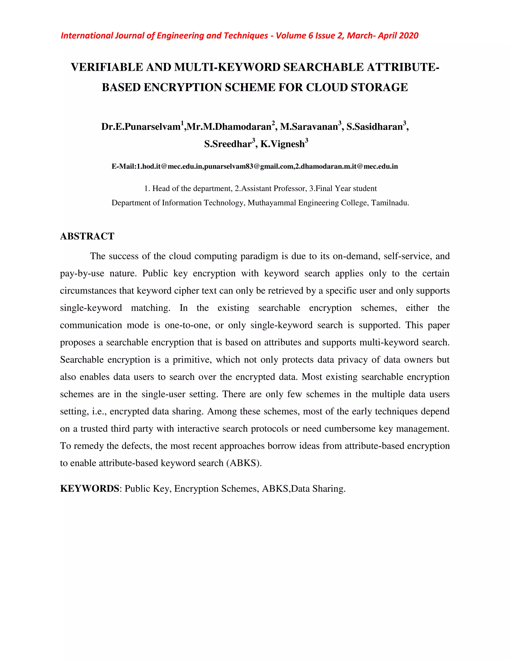 International Journal of Engineering and Techniques - Volume 6 Issue 2, March- April 2020
VERIFIABLE AND MULTI-KEYWORD SEARCHABLE ATTRIBUTE-
BASED ENCRYPTION SCHEME FOR CLOUD STORAGE
Dr.E.Punarselvam1
,Mr.M.Dhamodaran2
, M.Saravanan3
, S.Sasidharan3
,
S.Sreedhar3
, K.Vignesh3
E-Mail:1.hod.it@mec.edu.in,punarselvam83@gmail.com,2.dhamodaran.m.it@mec.edu.in
1. Head of the department, 2.Assistant Professor, 3.Final Year student
Department of Information Technology, Muthayammal Engineering College, Tamilnadu.
ABSTRACT
The success of the cloud computing paradigm is due to its on-demand, self-service, and
pay-by-use nature. Public key encryption with keyword search applies only to the certain
circumstances that keyword cipher text can only be retrieved by a specific user and only supports
single-keyword matching. In the existing searchable encryption schemes, either the
communication mode is one-to-one, or only single-keyword search is supported. This paper
proposes a searchable encryption that is based on attributes and supports multi-keyword search.
Searchable encryption is a primitive, which not only protects data privacy of data owners but
also enables data users to search over the encrypted data. Most existing searchable encryption
schemes are in the single-user setting. There are only few schemes in the multiple data users
setting, i.e., encrypted data sharing. Among these schemes, most of the early techniques depend
on a trusted third party with interactive search protocols or need cumbersome key management.
To remedy the defects, the most recent approaches borrow ideas from attribute-based encryption
to enable attribute-based keyword search (ABKS).
KEYWORDS: Public Key, Encryption Schemes, ABKS,Data Sharing.
 