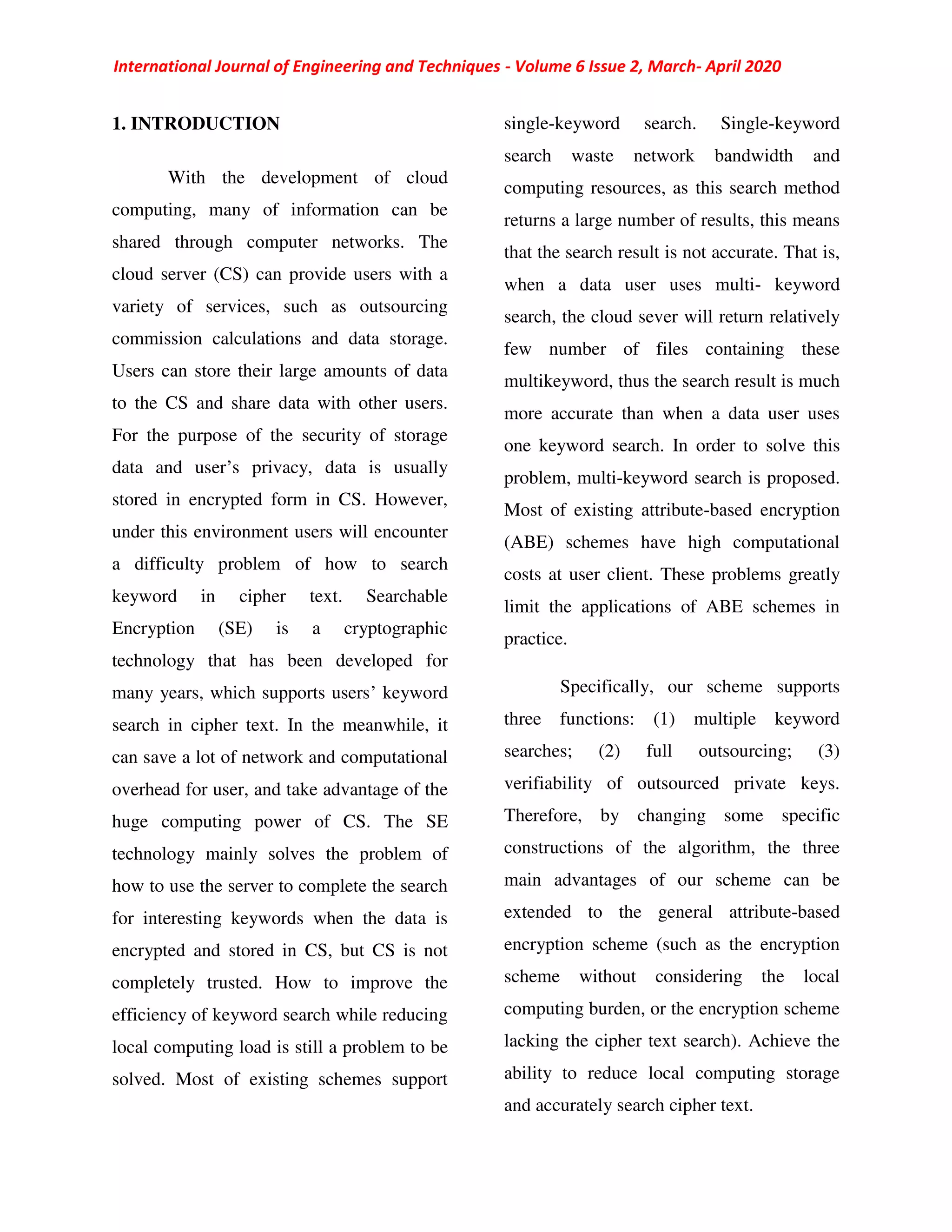 International Journal of Engineering and Techniques - Volume 6 Issue 2, March- April 2020
1. INTRODUCTION
With the development of cloud
computing, many of information can be
shared through computer networks. The
cloud server (CS) can provide users with a
variety of services, such as outsourcing
commission calculations and data storage.
Users can store their large amounts of data
to the CS and share data with other users.
For the purpose of the security of storage
data and user’s privacy, data is usually
stored in encrypted form in CS. However,
under this environment users will encounter
a difficulty problem of how to search
keyword in cipher text. Searchable
Encryption (SE) is a cryptographic
technology that has been developed for
many years, which supports users’ keyword
search in cipher text. In the meanwhile, it
can save a lot of network and computational
overhead for user, and take advantage of the
huge computing power of CS. The SE
technology mainly solves the problem of
how to use the server to complete the search
for interesting keywords when the data is
encrypted and stored in CS, but CS is not
completely trusted. How to improve the
efficiency of keyword search while reducing
local computing load is still a problem to be
solved. Most of existing schemes support
single-keyword search. Single-keyword
search waste network bandwidth and
computing resources, as this search method
returns a large number of results, this means
that the search result is not accurate. That is,
when a data user uses multi- keyword
search, the cloud sever will return relatively
few number of files containing these
multikeyword, thus the search result is much
more accurate than when a data user uses
one keyword search. In order to solve this
problem, multi-keyword search is proposed.
Most of existing attribute-based encryption
(ABE) schemes have high computational
costs at user client. These problems greatly
limit the applications of ABE schemes in
practice.
Specifically, our scheme supports
three functions: (1) multiple keyword
searches; (2) full outsourcing; (3)
verifiability of outsourced private keys.
Therefore, by changing some specific
constructions of the algorithm, the three
main advantages of our scheme can be
extended to the general attribute-based
encryption scheme (such as the encryption
scheme without considering the local
computing burden, or the encryption scheme
lacking the cipher text search). Achieve the
ability to reduce local computing storage
and accurately search cipher text.
 
