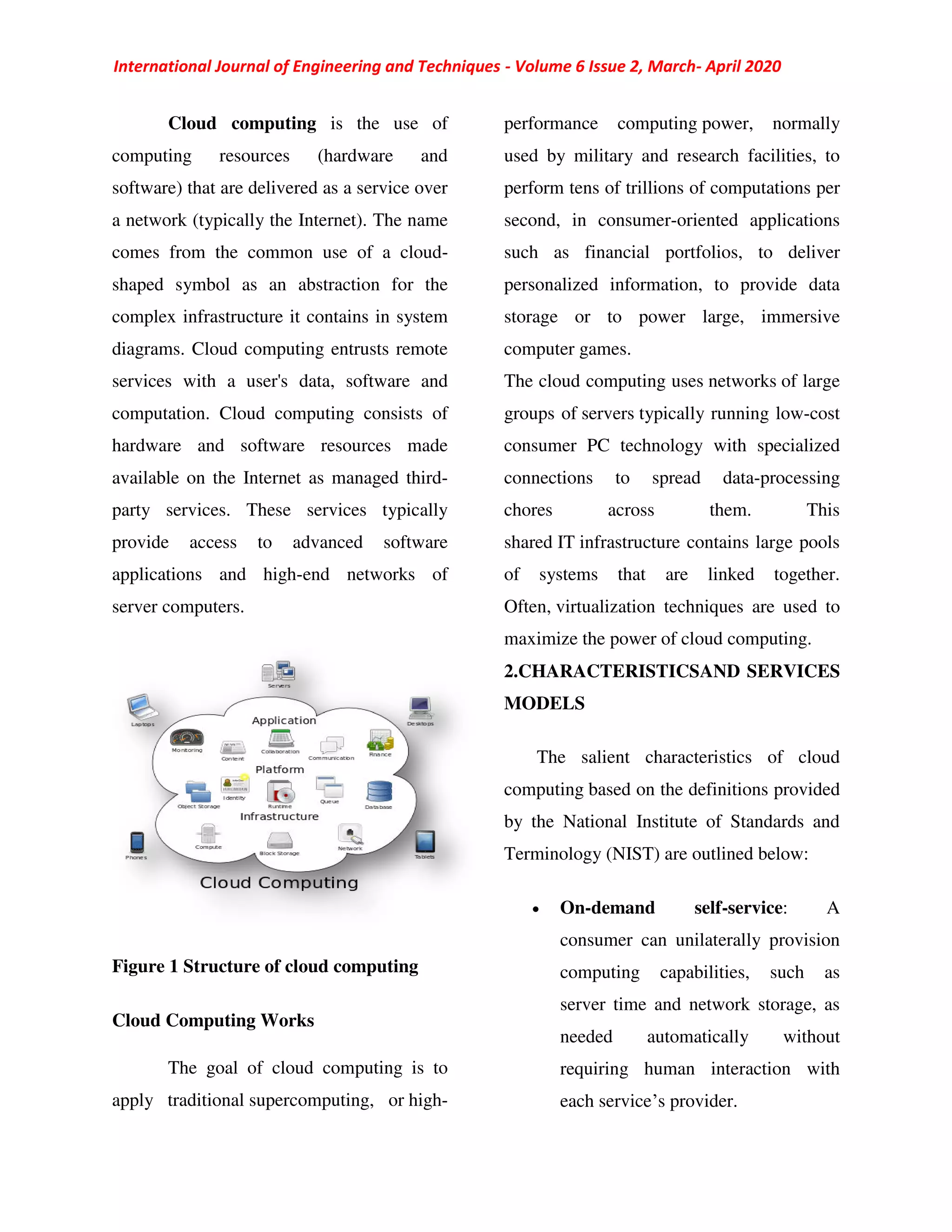 International Journal of Engineering and Techniques - Volume 6 Issue 2, March- April 2020
Cloud computing is the use of
computing resources (hardware and
software) that are delivered as a service over
a network (typically the Internet). The name
comes from the common use of a cloud-
shaped symbol as an abstraction for the
complex infrastructure it contains in system
diagrams. Cloud computing entrusts remote
services with a user's data, software and
computation. Cloud computing consists of
hardware and software resources made
available on the Internet as managed third-
party services. These services typically
provide access to advanced software
applications and high-end networks of
server computers.
Figure 1 Structure of cloud computing
Cloud Computing Works
The goal of cloud computing is to
apply traditional supercomputing, or high-
performance computing power, normally
used by military and research facilities, to
perform tens of trillions of computations per
second, in consumer-oriented applications
such as financial portfolios, to deliver
personalized information, to provide data
storage or to power large, immersive
computer games.
The cloud computing uses networks of large
groups of servers typically running low-cost
consumer PC technology with specialized
connections to spread data-processing
chores across them. This
shared IT infrastructure contains large pools
of systems that are linked together.
Often, virtualization techniques are used to
maximize the power of cloud computing.
2.CHARACTERISTICSAND SERVICES
MODELS
The salient characteristics of cloud
computing based on the definitions provided
by the National Institute of Standards and
Terminology (NIST) are outlined below:
 On-demand self-service: A
consumer can unilaterally provision
computing capabilities, such as
server time and network storage, as
needed automatically without
requiring human interaction with
each service’s provider.
 