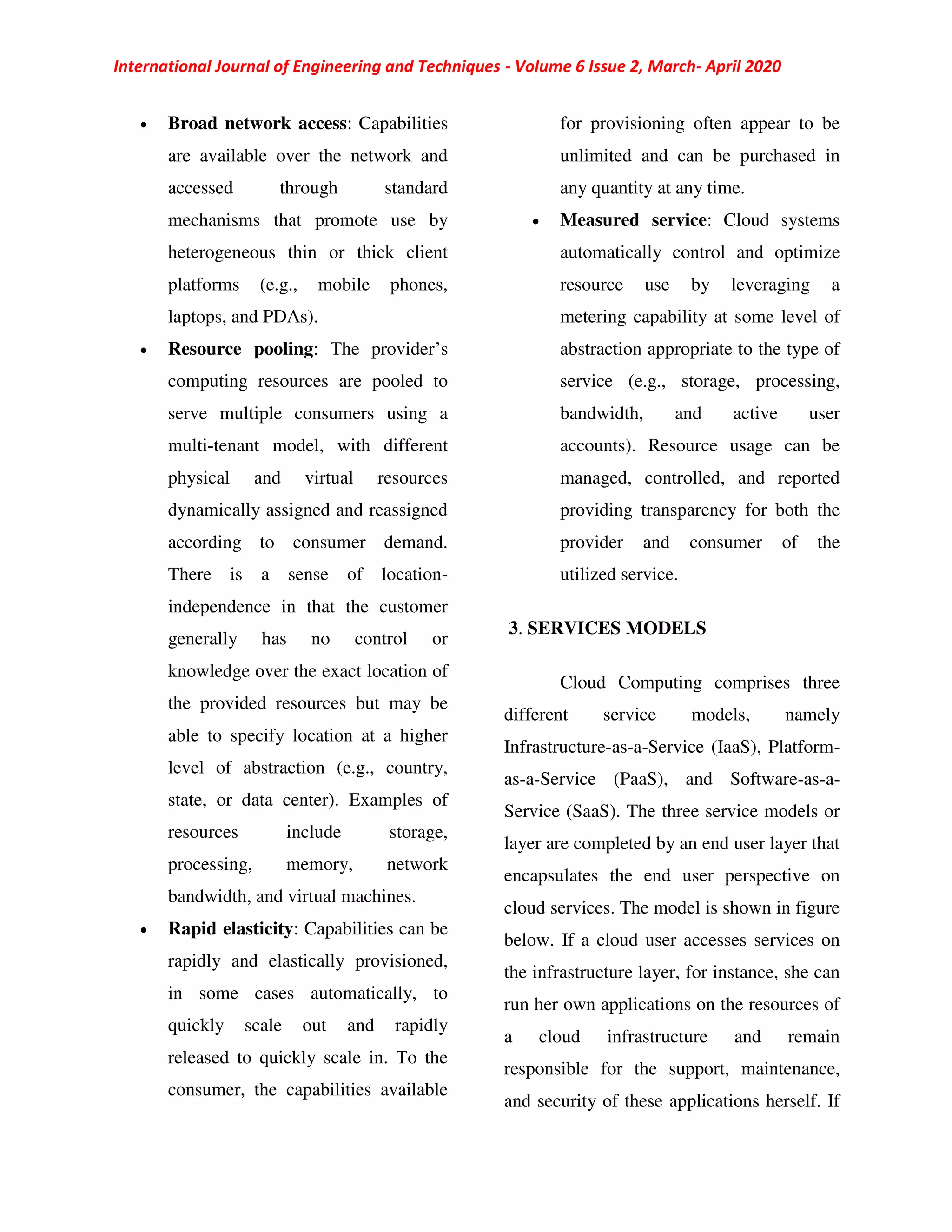 International Journal of Engineering and Techniques - Volume 6 Issue 2, March- April 2020
 Broad network access: Capabilities
are available over the network and
accessed through standard
mechanisms that promote use by
heterogeneous thin or thick client
platforms (e.g., mobile phones,
laptops, and PDAs).
 Resource pooling: The provider’s
computing resources are pooled to
serve multiple consumers using a
multi-tenant model, with different
physical and virtual resources
dynamically assigned and reassigned
according to consumer demand.
There is a sense of location-
independence in that the customer
generally has no control or
knowledge over the exact location of
the provided resources but may be
able to specify location at a higher
level of abstraction (e.g., country,
state, or data center). Examples of
resources include storage,
processing, memory, network
bandwidth, and virtual machines.
 Rapid elasticity: Capabilities can be
rapidly and elastically provisioned,
in some cases automatically, to
quickly scale out and rapidly
released to quickly scale in. To the
consumer, the capabilities available
for provisioning often appear to be
unlimited and can be purchased in
any quantity at any time.
 Measured service: Cloud systems
automatically control and optimize
resource use by leveraging a
metering capability at some level of
abstraction appropriate to the type of
service (e.g., storage, processing,
bandwidth, and active user
accounts). Resource usage can be
managed, controlled, and reported
providing transparency for both the
provider and consumer of the
utilized service.
3. SERVICES MODELS
Cloud Computing comprises three
different service models, namely
Infrastructure-as-a-Service (IaaS), Platform-
as-a-Service (PaaS), and Software-as-a-
Service (SaaS). The three service models or
layer are completed by an end user layer that
encapsulates the end user perspective on
cloud services. The model is shown in figure
below. If a cloud user accesses services on
the infrastructure layer, for instance, she can
run her own applications on the resources of
a cloud infrastructure and remain
responsible for the support, maintenance,
and security of these applications herself. If
 