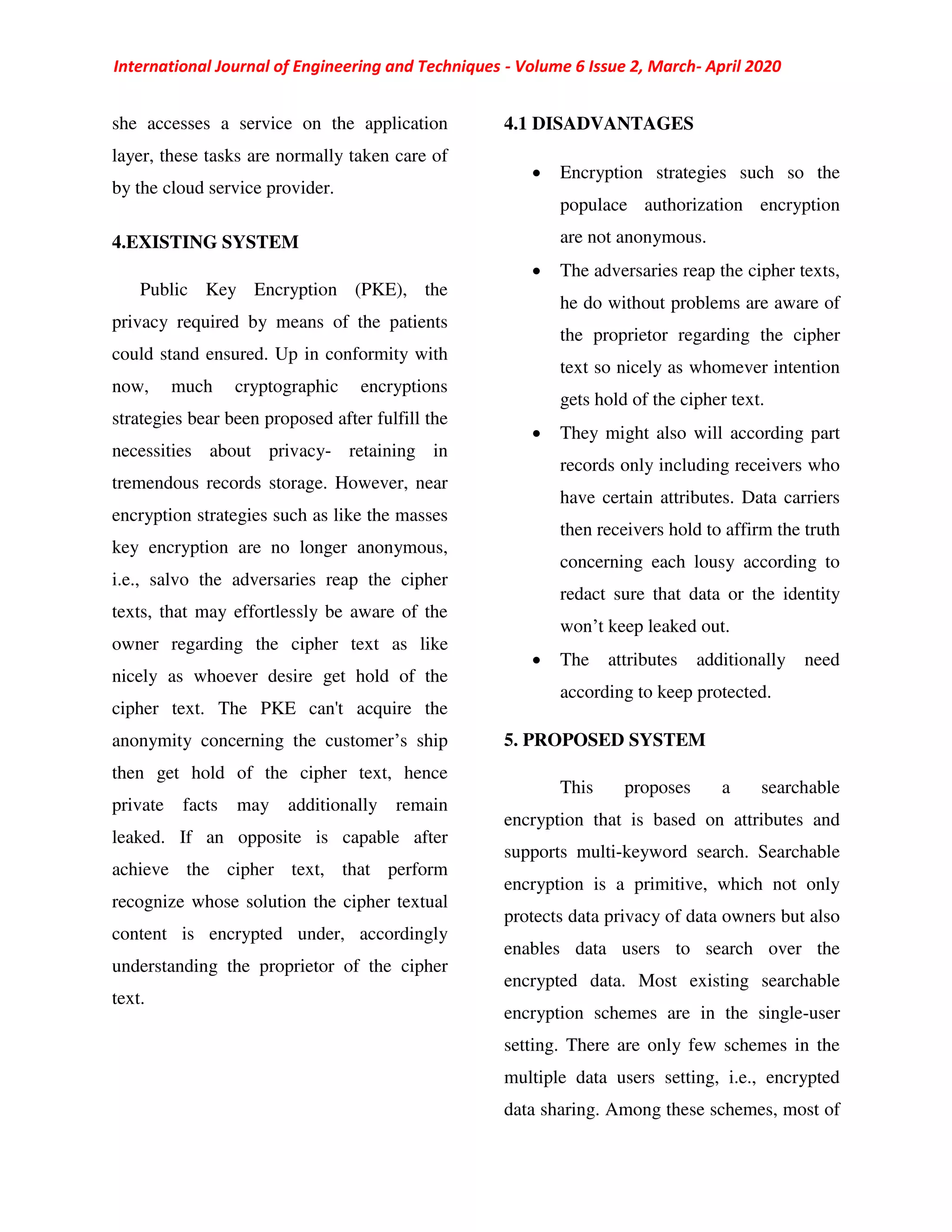 International Journal of Engineering and Techniques - Volume 6 Issue 2, March- April 2020
she accesses a service on the application
layer, these tasks are normally taken care of
by the cloud service provider.
4.EXISTING SYSTEM
Public Key Encryption (PKE), the
privacy required by means of the patients
could stand ensured. Up in conformity with
now, much cryptographic encryptions
strategies bear been proposed after fulfill the
necessities about privacy- retaining in
tremendous records storage. However, near
encryption strategies such as like the masses
key encryption are no longer anonymous,
i.e., salvo the adversaries reap the cipher
texts, that may effortlessly be aware of the
owner regarding the cipher text as like
nicely as whoever desire get hold of the
cipher text. The PKE can't acquire the
anonymity concerning the customer’s ship
then get hold of the cipher text, hence
private facts may additionally remain
leaked. If an opposite is capable after
achieve the cipher text, that perform
recognize whose solution the cipher textual
content is encrypted under, accordingly
understanding the proprietor of the cipher
text.
4.1 DISADVANTAGES
 Encryption strategies such so the
populace authorization encryption
are not anonymous.
 The adversaries reap the cipher texts,
he do without problems are aware of
the proprietor regarding the cipher
text so nicely as whomever intention
gets hold of the cipher text.
 They might also will according part
records only including receivers who
have certain attributes. Data carriers
then receivers hold to affirm the truth
concerning each lousy according to
redact sure that data or the identity
won’t keep leaked out.
 The attributes additionally need
according to keep protected.
5. PROPOSED SYSTEM
This proposes a searchable
encryption that is based on attributes and
supports multi-keyword search. Searchable
encryption is a primitive, which not only
protects data privacy of data owners but also
enables data users to search over the
encrypted data. Most existing searchable
encryption schemes are in the single-user
setting. There are only few schemes in the
multiple data users setting, i.e., encrypted
data sharing. Among these schemes, most of
 