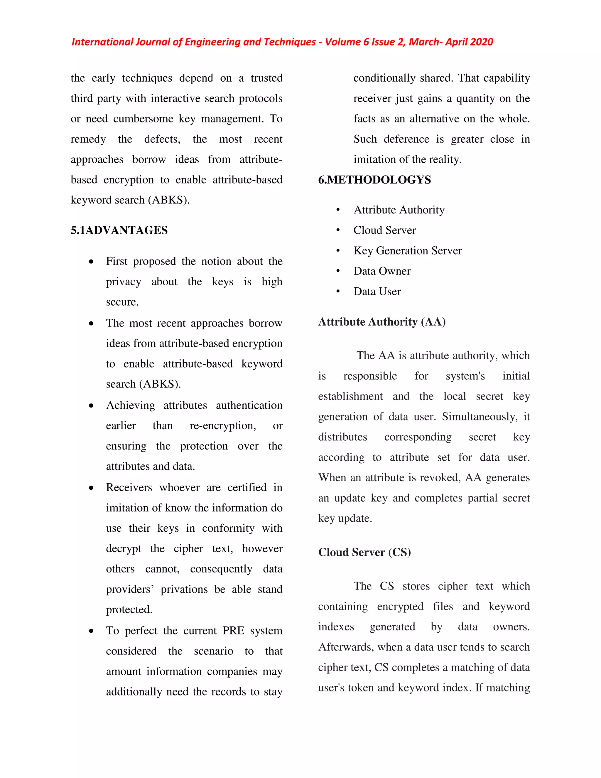 International Journal of Engineering and Techniques - Volume 6 Issue 2, March- April 2020
the early techniques depend on a trusted
third party with interactive search protocols
or need cumbersome key management. To
remedy the defects, the most recent
approaches borrow ideas from attribute-
based encryption to enable attribute-based
keyword search (ABKS).
5.1ADVANTAGES
 First proposed the notion about the
privacy about the keys is high
secure.
 The most recent approaches borrow
ideas from attribute-based encryption
to enable attribute-based keyword
search (ABKS).
 Achieving attributes authentication
earlier than re-encryption, or
ensuring the protection over the
attributes and data.
 Receivers whoever are certified in
imitation of know the information do
use their keys in conformity with
decrypt the cipher text, however
others cannot, consequently data
providers’ privations be able stand
protected.
 To perfect the current PRE system
considered the scenario to that
amount information companies may
additionally need the records to stay
conditionally shared. That capability
receiver just gains a quantity on the
facts as an alternative on the whole.
Such deference is greater close in
imitation of the reality.
6.METHODOLOGYS
• Attribute Authority
• Cloud Server
• Key Generation Server
• Data Owner
• Data User
Attribute Authority (AA)
The AA is attribute authority, which
is responsible for system's initial
establishment and the local secret key
generation of data user. Simultaneously, it
distributes corresponding secret key
according to attribute set for data user.
When an attribute is revoked, AA generates
an update key and completes partial secret
key update.
Cloud Server (CS)
The CS stores cipher text which
containing encrypted files and keyword
indexes generated by data owners.
Afterwards, when a data user tends to search
cipher text, CS completes a matching of data
user's token and keyword index. If matching
 