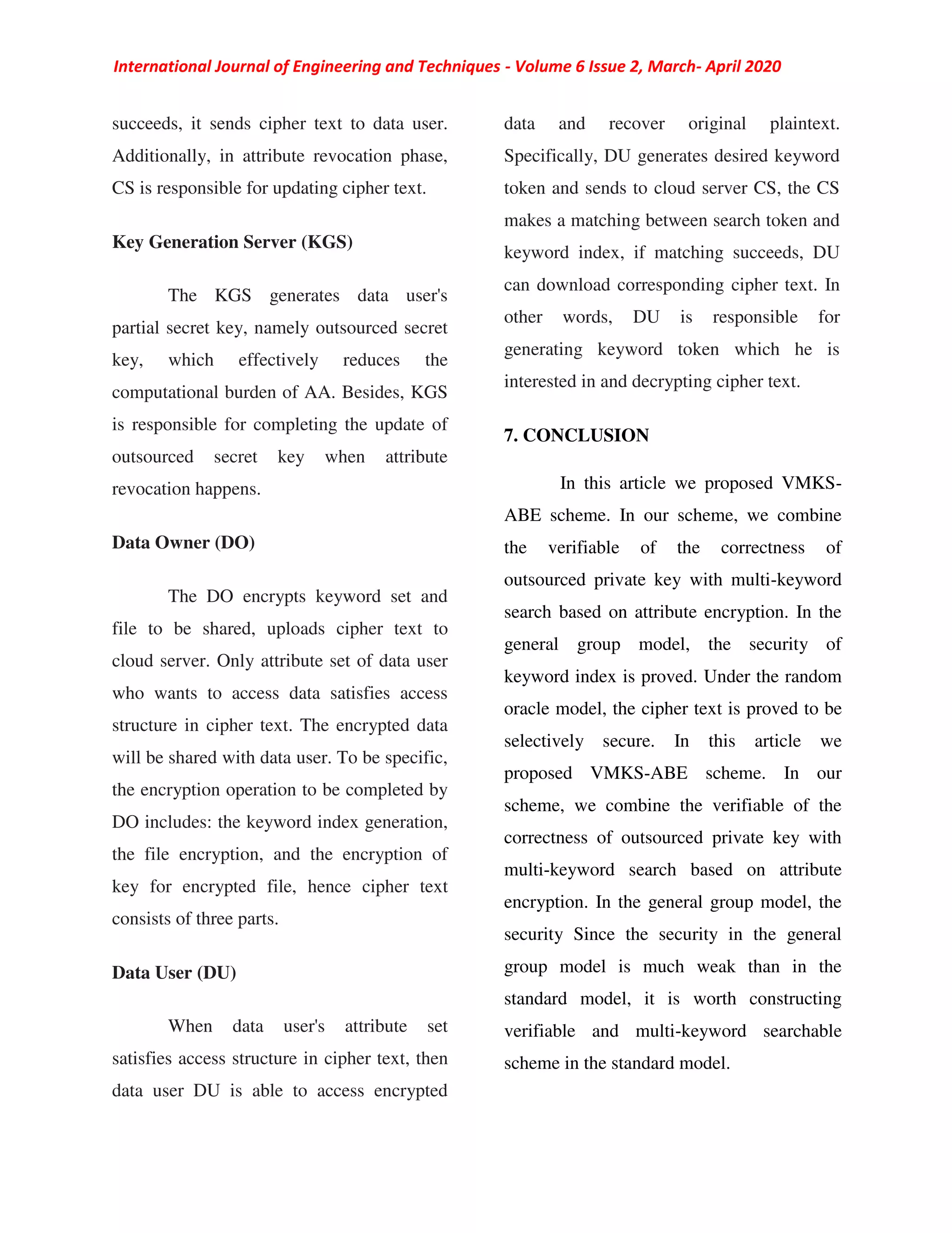 International Journal of Engineering and Techniques - Volume 6 Issue 2, March- April 2020
succeeds, it sends cipher text to data user.
Additionally, in attribute revocation phase,
CS is responsible for updating cipher text.
Key Generation Server (KGS)
The KGS generates data user's
partial secret key, namely outsourced secret
key, which effectively reduces the
computational burden of AA. Besides, KGS
is responsible for completing the update of
outsourced secret key when attribute
revocation happens.
Data Owner (DO)
The DO encrypts keyword set and
file to be shared, uploads cipher text to
cloud server. Only attribute set of data user
who wants to access data satisfies access
structure in cipher text. The encrypted data
will be shared with data user. To be specific,
the encryption operation to be completed by
DO includes: the keyword index generation,
the file encryption, and the encryption of
key for encrypted file, hence cipher text
consists of three parts.
Data User (DU)
When data user's attribute set
satisfies access structure in cipher text, then
data user DU is able to access encrypted
data and recover original plaintext.
Specifically, DU generates desired keyword
token and sends to cloud server CS, the CS
makes a matching between search token and
keyword index, if matching succeeds, DU
can download corresponding cipher text. In
other words, DU is responsible for
generating keyword token which he is
interested in and decrypting cipher text.
7. CONCLUSION
In this article we proposed VMKS-
ABE scheme. In our scheme, we combine
the verifiable of the correctness of
outsourced private key with multi-keyword
search based on attribute encryption. In the
general group model, the security of
keyword index is proved. Under the random
oracle model, the cipher text is proved to be
selectively secure. In this article we
proposed VMKS-ABE scheme. In our
scheme, we combine the verifiable of the
correctness of outsourced private key with
multi-keyword search based on attribute
encryption. In the general group model, the
security Since the security in the general
group model is much weak than in the
standard model, it is worth constructing
verifiable and multi-keyword searchable
scheme in the standard model.
 