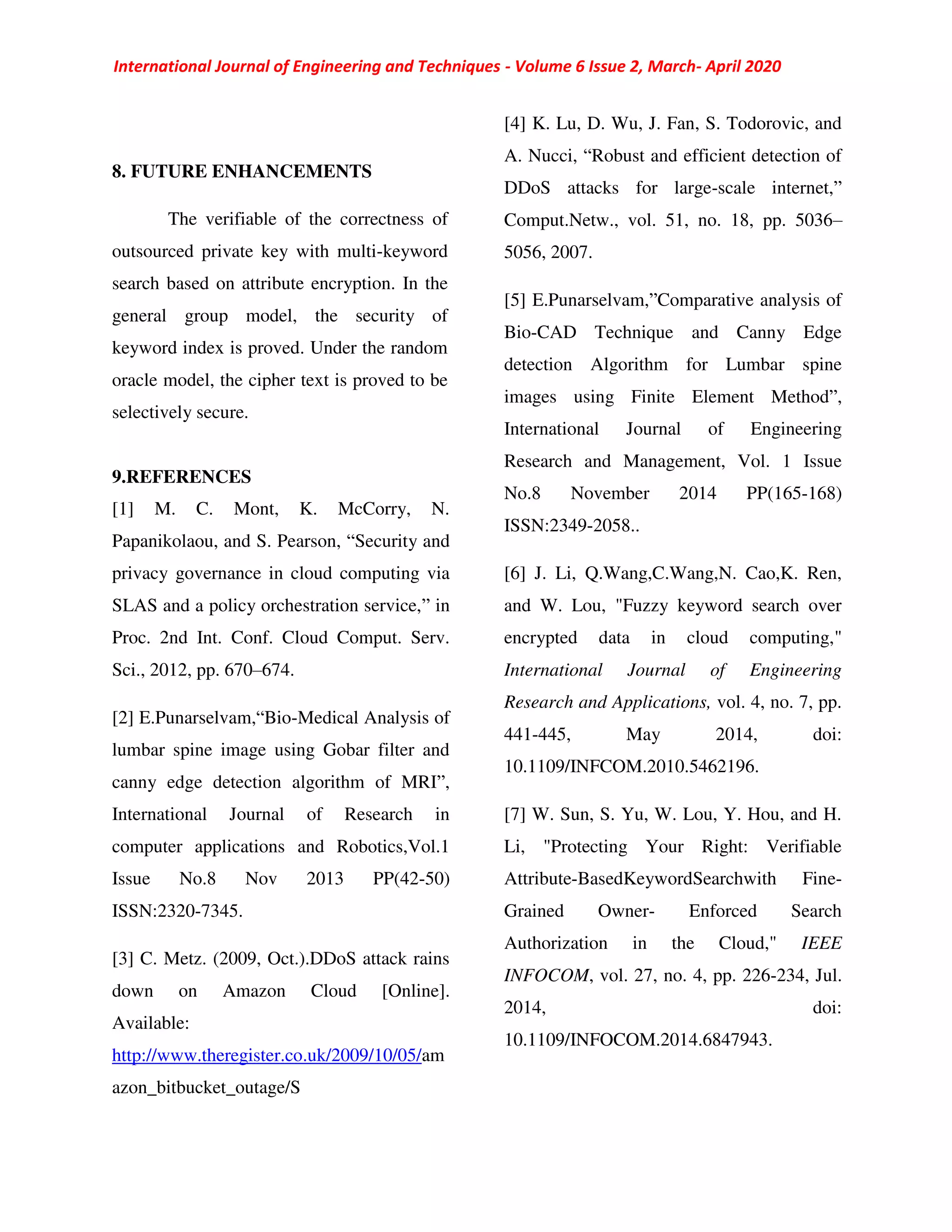 International Journal of Engineering and Techniques - Volume 6 Issue 2, March- April 2020
8. FUTURE ENHANCEMENTS
The verifiable of the correctness of
outsourced private key with multi-keyword
search based on attribute encryption. In the
general group model, the security of
keyword index is proved. Under the random
oracle model, the cipher text is proved to be
selectively secure.
9.REFERENCES
[1] M. C. Mont, K. McCorry, N.
Papanikolaou, and S. Pearson, “Security and
privacy governance in cloud computing via
SLAS and a policy orchestration service,” in
Proc. 2nd Int. Conf. Cloud Comput. Serv.
Sci., 2012, pp. 670–674.
[2] E.Punarselvam,“Bio-Medical Analysis of
lumbar spine image using Gobar filter and
canny edge detection algorithm of MRI”,
International Journal of Research in
computer applications and Robotics,Vol.1
Issue No.8 Nov 2013 PP(42-50)
ISSN:2320-7345.
[3] C. Metz. (2009, Oct.).DDoS attack rains
down on Amazon Cloud [Online].
Available:
http://www.theregister.co.uk/2009/10/05/am
azon_bitbucket_outage/S
[4] K. Lu, D. Wu, J. Fan, S. Todorovic, and
A. Nucci, “Robust and efficient detection of
DDoS attacks for large-scale internet,”
Comput.Netw., vol. 51, no. 18, pp. 5036–
5056, 2007.
[5] E.Punarselvam,”Comparative analysis of
Bio-CAD Technique and Canny Edge
detection Algorithm for Lumbar spine
images using Finite Element Method”,
International Journal of Engineering
Research and Management, Vol. 1 Issue
No.8 November 2014 PP(165-168)
ISSN:2349-2058..
[6] J. Li, Q.Wang,C.Wang,N. Cao,K. Ren,
and W. Lou, "Fuzzy keyword search over
encrypted data in cloud computing,"
International Journal of Engineering
Research and Applications, vol. 4, no. 7, pp.
441-445, May 2014, doi:
10.1109/INFCOM.2010.5462196.
[7] W. Sun, S. Yu, W. Lou, Y. Hou, and H.
Li, "Protecting Your Right: Verifiable
Attribute-BasedKeywordSearchwith Fine-
Grained Owner- Enforced Search
Authorization in the Cloud," IEEE
INFOCOM, vol. 27, no. 4, pp. 226-234, Jul.
2014, doi:
10.1109/INFOCOM.2014.6847943.
 