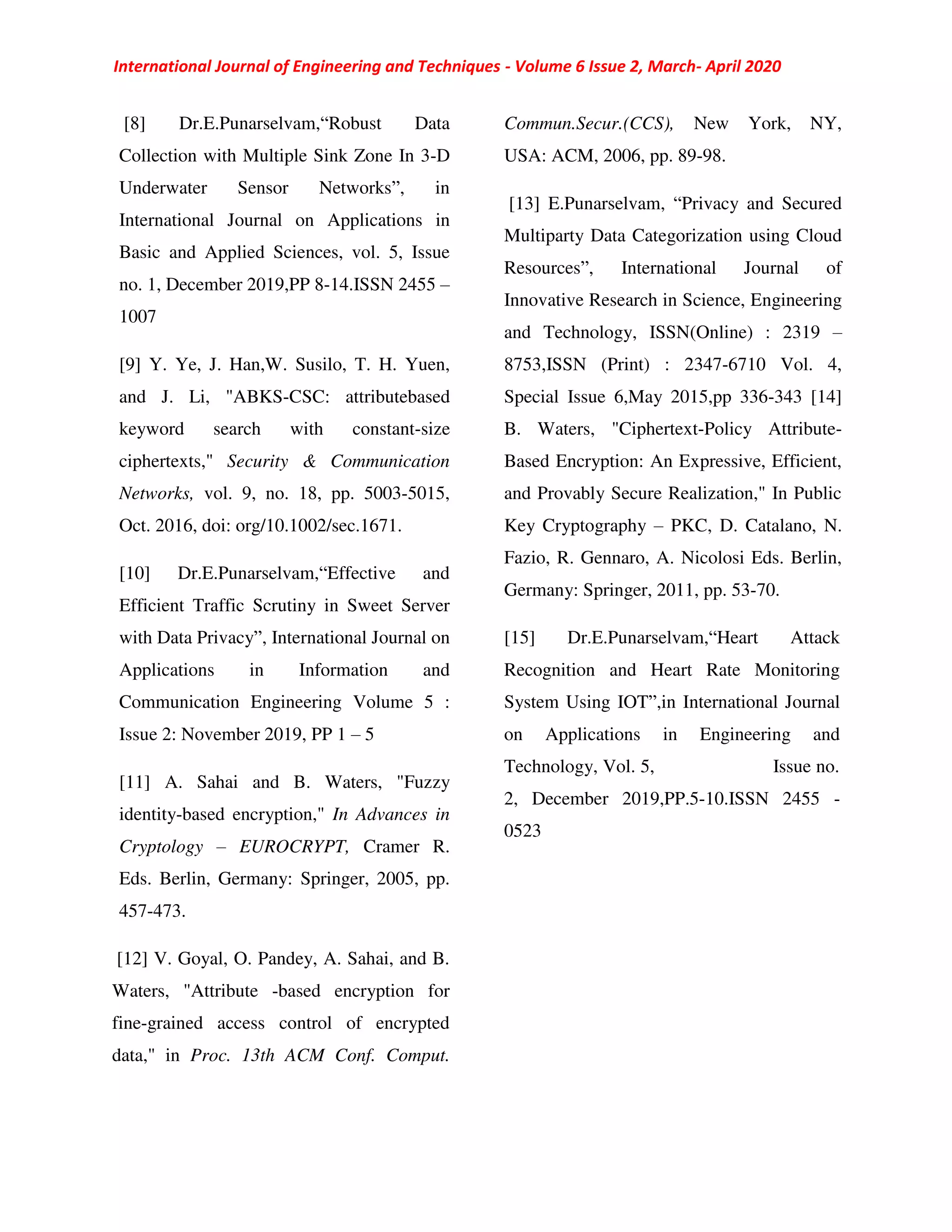 International Journal of Engineering and Techniques - Volume 6 Issue 2, March- April 2020
[8] Dr.E.Punarselvam,“Robust Data
Collection with Multiple Sink Zone In 3-D
Underwater Sensor Networks”, in
International Journal on Applications in
Basic and Applied Sciences, vol. 5, Issue
no. 1, December 2019,PP 8-14.ISSN 2455 –
1007
[9] Y. Ye, J. Han,W. Susilo, T. H. Yuen,
and J. Li, "ABKS-CSC: attributebased
keyword search with constant-size
ciphertexts," Security & Communication
Networks, vol. 9, no. 18, pp. 5003-5015,
Oct. 2016, doi: org/10.1002/sec.1671.
[10] Dr.E.Punarselvam,“Effective and
Efficient Traffic Scrutiny in Sweet Server
with Data Privacy”, International Journal on
Applications in Information and
Communication Engineering Volume 5 :
Issue 2: November 2019, PP 1 – 5
[11] A. Sahai and B. Waters, "Fuzzy
identity-based encryption," In Advances in
Cryptology – EUROCRYPT, Cramer R.
Eds. Berlin, Germany: Springer, 2005, pp.
457-473.
[12] V. Goyal, O. Pandey, A. Sahai, and B.
Waters, "Attribute -based encryption for
fine-grained access control of encrypted
data," in Proc. 13th ACM Conf. Comput.
Commun.Secur.(CCS), New York, NY,
USA: ACM, 2006, pp. 89-98.
[13] E.Punarselvam, “Privacy and Secured
Multiparty Data Categorization using Cloud
Resources”, International Journal of
Innovative Research in Science, Engineering
and Technology, ISSN(Online) : 2319 –
8753,ISSN (Print) : 2347-6710 Vol. 4,
Special Issue 6,May 2015,pp 336-343 [14]
B. Waters, "Ciphertext-Policy Attribute-
Based Encryption: An Expressive, Efficient,
and Provably Secure Realization," In Public
Key Cryptography – PKC, D. Catalano, N.
Fazio, R. Gennaro, A. Nicolosi Eds. Berlin,
Germany: Springer, 2011, pp. 53-70.
[15] Dr.E.Punarselvam,“Heart Attack
Recognition and Heart Rate Monitoring
System Using IOT”,in International Journal
on Applications in Engineering and
Technology, Vol. 5, Issue no.
2, December 2019,PP.5-10.ISSN 2455 -
0523
 