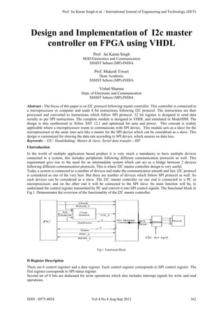 Design and Implementation of I2c master
controller on FPGA using VHDL
Prof. Jai Karan Singh
HOD Electronics and Communication
SSSIST Sehore (MP)-INDIA
Prof. Mukesh Tiwari
Dean Academic
SSSIST Sehore (MP)-INDIA
Vishal Sharma
Dept. of Electronic and Communication
SSSIST Sehore (MP)-INDIA
Abstract - The focus of this paper is on I2C protocol following master controller. This controller is connected to
a microprocessor or computer and reads 8 bit instructions following I2C protocol. The instructions are then
processed and converted to instructions which follow SPI protocol. 32 bit register is designed to send data
serially as per SPI instructions. The complete module is designed in VHDL and simulated in ModelSIM. The
design is also synthesized in Xilinx XST 12.1 and optimized for area and power. This concept is widely
applicable where a microprocessor wants to communicate with SPI device. This module acts as a slave for the
microprocessor at the same time acts like a master for the SPI device which can be considered as a slave. This
design is customized for slowing the data rate according to SPI device, which assures no data loss.
Keywords: – I2C; Handshaking; Master & slave; Serial data transfer ; ISP.
I Introduction
In the world of multiple application based product it is very much a mandatory to have multiple devices
connected to a system, this includes peripherals following different communication protocols as well. This
requirement give rise to the need for an intermediate system which can act as a bridge between 2 devices
following different communication protocols. This is where I2C master controller design is very useful.
Today a system is connected to a number of devices and make the communication smooth and fast, I2C protocol
is considered as one of the very best. But there are number of devices which follow SPI protocol as well. So
such devices can be considered as a slave. The I2C master controller on one end is connected to a PC or
microprocessor, and on the other end it will be connected to the SPI slave. Its main function will be, to
understand the control register transmitted by PC and convert it into SPI control signals. The functional block in
Fig.1. Demonstrates the overview of the functionality of the I2C master controller.
Fig.1. Functional Block
II Register Description
There are 6 control registers and a data register. Each control register corresponds to SPI control register. The
first register corresponds to SPI status register.
Second set of 8 bits are dedicated for write operations which also includes interrupt signals for write and read
operations.
Prof. Jai Karan Singh et al. / International Journal of Engineering and Technology (IJET)
ISSN : 0975-4024 Vol 4 No 4 Aug-Sep 2012 162
 