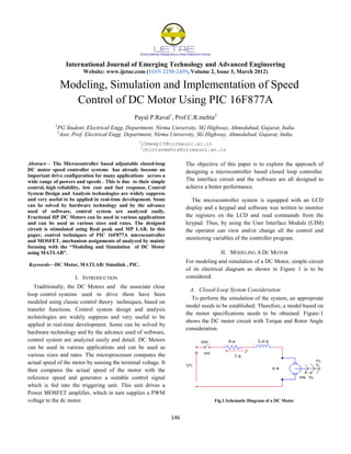 International Journal of Emerging Technology and Advanced Engineering
Website: www.ijetae.com (ISSN 2250-2459, Volume 2, Issue 3, March 2012)
146
Modeling, Simulation and Implementation of Speed
Control of DC Motor Using PIC 16F877A
Payal P.Raval1
, Prof.C.R.mehta2
1
PG Student, Electrical Engg. Department, Nirma University, SG Highway, Ahmedabad, Gujarat, India.
2
Asst. Prof. Electrical Engg. Department, Nirma University, SG Highway, Ahmedabad, Gujarat, India.
1
10meep15@nirmauni.ac.in
2
chintanmehta@nirmauni.ac.in
Abstract— The Microcontroller based adjustable closed-loop
DC motor speed controller systems has already become an
important drive configuration for many applications across a
wide range of powers and speeds . This is due to their simple
control, high reliability, low cost and fast response. Control
System Design and Analysis technologies are widely suppress
and very useful to be applied in real-time development. Some
can be solved by hardware technology and by the advance
used of software, control system are analyzed easily.
Fractional HP DC Motors can be used in various applications
and can be used as various sizes and rates. The designed
circuit is stimulated using Real peak and MP LAB. In this
paper, control techniques of PIC 16F877A microcontroller
and MOSFET, mechanism assignments of analyzed by mainly
focusing with the “Modeling and Simulation of DC Motor
using MATLAB”.
Keywords—DC Motor, MATLAB/ Simulink , PIC.
I. INTRODUCTION
Traditionally, the DC Motors and the associate close
loop control systems used to drive them have been
modeled using classic control theory techniques, based on
transfer functions. Control system design and analysis
technologies are widely suppress and very useful to be
applied in real-time development. Some can be solved by
hardware technology and by the advance used of software,
control system are analyzed easily and detail. DC Motors
can be used in various applications and can be used as
various sizes and rates. The microprocessor computes the
actual speed of the motor by sensing the terminal voltage. It
then compares the actual speed of the motor with the
reference speed and generates a suitable control signal
which is fed into the triggering unit. This unit drives a
Power MOSFET amplifier, which in turn supplies a PWM
voltage to the dc motor.
The objective of this paper is to explore the approach of
designing a microcontroller based closed loop controller.
The interface circuit and the software are all designed to
achieve a better performance.
The microcontroller system is equipped with an LCD
display and a keypad and software was written to monitor
the registers on the LCD and read commands from the
keypad. Thus, by using the User Interface Module (UIM)
the operator can view and/or change all the control and
monitoring variables of the controller program.
II. MODELING A DC MOTOR
For modeling and simulation of a DC Motor, simple circuit
of its electrical diagram as shown in Figure 1 is to be
considered.
A. Closed-Loop System Consideration
To perform the simulation of the system, an appropriate
model needs to be established. Therefore, a model based on
the motor specifications needs to be obtained. Figure-1
shows the DC motor circuit with Torque and Rotor Angle
consideration.
Fig.1.Schematic Diagram of a DC Motor
 