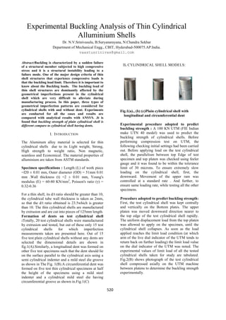 Experimental Buckling Analysis of Thin Cylindrical
                  Alluminium Shells
                           Dr. N.V.Srinivasulu, B.Suryanarayana, N.Chandra Sekhar
                      Department of Mechanical Engg., CBIT, Hyderabad-500075.AP.India.
                                     vaastusrinivas@gmail.com

Abstract:Buckling is characterized by a sudden failure
of a structural member subjected to high compressive                II. CYLINDRICAL SHELL MODELS:
stress and it is a structural instability leading to a
failure mode. One of the major design criteria of thin
shell structures that experience compressive loads is
that the buckling load limit. Therefore it is important to
know about the Buckling loads. The buckling load of
thin shell structures are dominantly affected by the
geometrical imperfections present in the cylindrical
shell which are very difficult to alleviate during
manufacturing process. In this paper, three types of
geometrical imperfection patterns are considered for
cylindrical shells with and without dent. Experiments              Fig.1(a)., (b) (c)Plain cylindrical shell with
are conducted for all the cases and results are
                                                                     longitudinal and circumferential dent
compared with analytical results with ANSYS. .It is
found that buckling strength of plain cylindrical shell is
different compare to cylindrical shell having dents.               Experimental procedure adopted to predict
                                                                   buckling strength : A 100 KN UTM (FIE Indian
                    I. INTRODUCTION                                make UTN 40 model) was used to predict the
                                                                   buckling strength of cylindrical shells. Before
The Aluminum alloy material is selected for thin                   performing compression test on UTM, the
cylindrical shells due to its Light weight, Strong,                following checking initial settings had been carried
High strength to weight ratio, Non magnetic,                       out. Before applying load on the test cylindrical
seamless and Economical. The material properties of                shell, the parallelism between top Edge of test
alluminium are taken from ASTM standards.                          specimen and top platen was checked using feeler
                                                                   gauge and it was found to be within the tolerance
Specimen specifications : Length (L) of work piece                 limit of 30 microns. To ensure extremely slow
=I20 ± 0.01 mm, Outer diameter (OD) = 51mm 0.01                    loading on the cylindrical shell, first, the
mm .Wall thickness (t) =2 ± 0.01 mm, Young's                       downward. Movement of the upper ram was
modulus (E) = 60-80 KN/mm2, Poisson's ratio (γ) =                  controlled at a standard rate . And further, to
0.32-0.36                                                          ensure same loading rate, while testing all the other
                                                                   specimens.
For a thin shell, its d/t ratio should be greater than 10,
the cylindrical tube wall thickness is taken as 2mm,               Procedure adopted to predict buckling strength:
so that the d/t ratio obtained is 23.5which is greater             First, the test cylindrical shell was kept centrally
than 10. The thin cylindrical shells are manufactured              and vertically on the Bottom plates. The upper
by extrusion and are cut into pieces of 125mm length.              platen was moved downward direction nearer to
Formation of dents on test cylindrical shell                       the top edge of the test cylindrical shell rapidly.
:Totally, 20 test cylindrical shells were manufactured             The uniform displacement load from the top platen
by extrusion and tested, but out of these only 15 test             was allowed to apply on the specimen, until the
cylindrical     shells      for    which     imperfection          cylindrical shell collapses. As soon as the load
measurements taken are presented here. Out of 15                   applied reaches the limit load condition (at which
five test plain cylindrical shells without any dents are           arm of the live dial indicator of the UTM tends to
selected the dimensional details are shown in                      return back on further loading) the limit load value
fig.1(A).Similarly, a longitudinal dent was formed on              on the dial indicator of the UTM was noted. The
other five test specimens such that the dent should lie            experimental values of limit load of all the tested
on the surface parallel to the cylindrical axis using a            cylindrical shells taken for study are tabulated.
semi cylindrical indenter and a mild steel die groove              Fig.2(B) shows photograph of the test cylindrical
as shown in The Fig. 1(B).A circumferential dent was               shell compressed axially on the UTM machine
formed on five test thin cylindrical specimens at half             between platens to determine the buckling strength
the height of the specimens using a mild steel                     experimentally.
indenter and a cylindrical mild steel die having
circumferential groove as shown in.Fig.1(C)

                                                             520
 