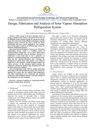 International Journal of Emerging Technology and Advanced Engineering
Website: www.ijetae.com (ISSN 2250-2459, ISO 9001:2008 Certified Journal, Volume 4, Issue 9, September 2014)
435
Design, Fabrication and Analysis of Solar Vapour Absorption
Refrigeration System
K Karthik
Dept. of Mechanical Engineering, SRM University, Chennai, India
Abstract— Solar energy is the most abundant source of
energy available in our country. The power of the sun can
be efficiently used to harness energy for solving our energy
needs. The void of not having efficient technology to tap this
abundant energy reservoir has led to search for better
technologies and more varied applications. Our primary
focus in this paper would be on utilizing solar energy for
domestic refrigeration purposes.
The system used in this paper is known as an ‘Electrolux
refrigeration system’ which is a modified version of
‘Einstein-Szilard refrigerator’. It is a three fluid system
comprising of ammonia, water & hydrogen. Instead of a
compressor it uses waste heat to run a generator, as
opposed to a standard refrigerator. A low grade heat source
heats up the absorber-absorbent pair releasing the
refrigerant in vapour form. This vapour is air cooled to
liquid state at the condenser. Finally hydrogen reduces the
vapour pressure of the ammonia liquid entering the
evaporator causing the liquid to boil absorbing heat from
the cabin and in turn cooling it.
The work illustrated deals with the design, fabrication
and testing of the aforementioned concept. The system was
operated on a sunny day, the collector fluid temperature
and cabin temperatures were monitored. The obtained
results have been tabulated and the C.O.P and tonnage of
the refrigerator were also computed.
Keywords—Absorber,Coefficient of performance(COP),
Tonnage of refrigeration, Absorbent
I. INTRODUCTION
A. Background
In 1858 a French scientist named Ferdinand Carré
invented an absorption cooling system using water and
sulphuric acid. In 1922 Baltzar Platen and Carl Munters,
improved the system in principle with a 3-fluid
configuration. This "Platen-Munters" design was capable
of operating without a pump.
During 1926-1933 Einstein and Szilárd joined hands
to improve the technology in the area of domestic
refrigeration. The two were inspired by newspaper
reports of the death of a Berlin family due to seal failure
which caused a leakage of toxic fumes into their home.
Einstein and Szilárd proposed a device without moving
parts that would eliminate the potential for seal failure,
and worked on its practical applications for various
refrigeration cycles. The two in due course were granted
45 patents in their names for three different models.
This paper is based on an Electrolux refrigeration
system using solar energy as input. The principle behind
Electrolux refrigeration is that it uses three gases to
accomplish its cooling effect namely ammonia
(refrigerant) water (absorbent) and hydrogen.
Electrolux absorption refrigerator uses three
substances: ammonia, hydrogen gas, and water. At
atmospheric conditions, ammonia is a gas with a boiling
point of - 33°C. The system is pressurized to the point
where the liquefaction of ammonia occurs. The cycle is
closed, with hydrogen, water and ammonia and recycled
perpetually. The cooling cycle starts with high pressure
liquefied ammonia entering the evaporator at ambient
temperature. The partial pressure of the hydrogen gas
affects the boiling point of the ammonia. As ammonia
boils in the evaporator, it requires energy to overcome
the enthalpy of vaporization. This energy is drawn from
the refrigerator cabin providing the desired cooling
effect.
B. Present Scenario
Energy systems are complex as they involve the
consideration of economic, technical and environmental
factors. There is a dearth of thermally driven absorption
refrigeration machines on the market which provide
small-capacity cooling for domestic applications, as
stressed upon by Velmurugan V et al. [2]. This paper
presents a description of a new solar refrigeration system
using three fluid ammonia-hydrogen/water (NH3-
H2/H2O) vapour absorption systems. This technique uses
solar energy to produce the desired cooling effect and
without polluting the environment.
According to Celina Maria Cunha Ribeiro et al.[1], the
circulation of the working fluids is accomplished via a
bubble pump, its action depends significantly on the mass
transfer in the evaporator and the absorber. Also Joshua
Folaranmi Leonardo [3] has described a new method for
using a focusing collector, where heat from the sun is
concentrated on a black absorber located at the focal
point of the reflector where water is heated to a very high
temperature. He also describes a solar tracking system by
manual tilting of the bar at the support of the parabolic
dish. The setup is mounted on a frame supported with a
lever for tilting the parabolic dish reflector to different
angles enabling capturing solar energy during different
periods of the day.
 
