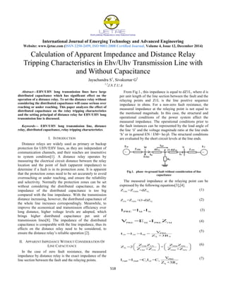 International Journal of Emerging Technology and Advanced Engineering
Website: www.ijetae.com (ISSN 2250-2459, ISO 9001:2008 Certified Journal, Volume 4, Issue 12, December 2014)
518
Calculation of Apparent Impedance and Distance Relay
Tripping Characteristics in Ehv/Uhv Transmission Line with
and Without Capacitance
Jayachandra S1
, Sivakumar G2
1,2
J.N.T.U.A
Abstract—EHV/UHV long transmission lines have large
distributed capacitance which has significant effect on the
operation of a distance relay. To set the distance relay without
considering the distributed capacitance will cause serious over
reaching or under reaching. This paper analyzes the effect of
distributed capacitance on the relay tripping characteristics
and the setting principal of distance relay for EHV/UHV long
transmission line is discussed.
Keywords— EHV/UHV long transmission line, distance
relay, distributed capacitance, relay tripping characteristics.
I. INTRODUCTION
Distance relays are widely used as primary or backup
protection for UHV/EHV lines, as they are independent of
communication channels, and their reaches are insensitive
to system condition[1]. A distance relay operates by
measuring the electrical circuit distance between the relay
location and the point of fault (apparent impedance) to
determine if a fault is in its protection zone. It is apparent
that the protection zones need to be set accurately to avoid
overreaching or under reaching, and ensure the reliability
and selectivity. Normally the protection zones can be set
without considering the distributed capacitance, as the
impedance of the distributed capacitance is too big
compared with the line impedance. With the transmission
distance increasing, however, the distributed capacitance of
the whole line increases correspondingly. Meanwhile, to
improve the economical and transmission efficiency over
long distance, higher voltage levels are adopted, which
brings higher distributed capacitance per unit of
transmission lines[8]. The impedance of the distributed
capacitance is comparable with the line impedance, thus its
effects on the distance relay need to be considered, to
ensure the distance relay‟s reliable operation [2].
II. APPARENT IMPEDANCE WITHOUT CONSIDERATION OF
LINE CAPACITANCE
In the case of zero fault resistance, the measured
impedance by distance relay is the exact impedance of the
line section between the fault and the relaying points.
From Fig.1., this impedance is equal to dZ1L, where d is
per unit length of the line section between the fault and the
relaying points and Z1L is the line positive sequence
impedance in ohms. For a non-zero fault resistance, the
measured impedance at the relaying point is not equal to
the mentioned magnitude. In this case, the structural and
operational conditions of the power system affect the
measured impedance. The operational conditions prior to
the fault instances can be represented by the load angle of
the line „δ‟ and the voltage magnitude ratio at the line ends
„h‟ or in general EN / EM= he-jδ. The structural conditions
are evaluated by the short circuit levels at the line ends.
Fig.1. phase -to-ground fault without consideration of line
capacitance
The measured impedance at the relaying point can be
expressed by the following equations[3],[4].
1M 1SM 1L
Z =Z +dZ (1)
1N 1SN 1L
Z =Z +(1-d)Z (2)
M NPREI =I -I (3)
PRE M PRE 1M
V =E -I Z (4)
PRE
1F 2F 0F
Σ F
V
I =I =I =
Z +3R
(5)
1M 1N 0M 0N
Σ
1M 1N 0M 0N
Z Z Z Z
Z =2 +
Z +Z Z +Z
   
   
   
(6)
PRE
1MF 2MF 1 1F 1
Σ F
V
I =I =C I =C
Z +3R
(7)
 