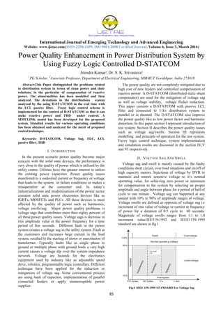 International Journal of Emerging Technology and Advanced Engineering
Website: www.ijetae.com (ISSN 2250-2459, ISO 9001:2008 Certified Journal, Volume 6, Issue 3, March 2016)
85
Power Quality Enhancement in Power Distribution System by
Using Fuzzy Logic Controlled D-STATCOM
Jitendra Kumarˡ, Dr. S. K. Srivastava²
1
PG Scholar, 2
Associate Professor, Department of Electrical Engineering, MMMUT Gorakhpur, India 273010
Abstract-This Paper distinguished the problems related
to distribution system in terms of clean power and their
solutions, in the particular of compensation of reactive
power. The abnormalities has been modelled and then
analyzed. The deviations in the distributions system
analyzed by the using D-STATCOM in the real time with
the LCL passive filter. Fuzzy logic control scheme is
implemented for the control of D-STATCOM so that it can
make reactive power and THD under control. A
SIMULINK model has been developed for the proposed
system. Simulink results for various operating conditions
has been obtained and analyzed for the merit of proposed
control technique.
Keywords- D-STATCOM, Voltage Sag, FLC, LCL
passive filter, THD
I. INTRODUCTION
In the present scenario power quality become major
concern with the solid state devices, the performance is
very close to the quality of power which is utilized by the
utility centre. Utilities have the greater interest to utilize
the existing power capacities .Power quality issues
manifested to a undesired current or frequency or voltage
that leads to the system in failure conditions or makes a
misoperation at the consumer end. In today’s
industrializations and modernisations of the power sector
contains solid state power electronics devices like as
IGBTs, MOSFETs and PLCs .All these devices is most
affected by the quality of power such as harmonics,
voltage swells/sag. Major power quality problems is
voltage sags that contributes more than eighty percent of
all these power quality issues. Voltage sags is decrease in
rms amplitude value at the power frequency for a time
period of few seconds. Different fault in the power
system creates a voltage sag in the utility system. Fault at
the customers end increases large current in the load
system, resulted in the starting of motor or enerzitation of
transformer. Typically faults like as single phase to
ground or multiple phase with ground leads a very high
current causes a voltage dip over the system impedance
network. Voltage are hazards for the electronics
equipment used by industry like as adjustable speed
drive, robotics, programmable logic controllers. Different
technique have been applied for the reduction or
mitigations of voltage sag. Some conventional process
are using bank of capacitor, implementation of parallel
connected feeders or apply uninterruptible power
supplies.
The power quality are not completely mitigated due to
high cost of new feeders and controlled compensation of
reactive power. A D-STATCOM (distributed static shunt
compensator) are used for the mitigation of voltage sag
as well as voltage stability, voltage flicker reduction.
This paper consists a D-STATCOM with passive LCL
filter and connected to 11kv distribution system in
parallel or in shunted. The D-STATCOM also improve
the power quality like as low power factor and harmonic
distortion. In this paper section I represent introduction of
test system. Section II describes the power quality issues
such as voltage sag/swells. Section III represents
modelling and principle of operation for the test system.
Fuzzy logic control technique, system implementation
and simulation results are discussed in the section IV,V
and VI respectively.
II. VOLTAGE SAG AND SWELL
Voltage sag and swell is mainly caused by the faulty
conditions short circuit, over load situations and on/off of
high capacity motors. Injections of voltage by DVR to
maintain and restore sensitive voltage to it’s normal
operating value, for achieving zero power or minimum
for compensation to the system by selecting an proper
amplitude and angle between phase for a period of half of
cycle to one minute . Voltage sag can happened at any
instant with 10% to 90% of amplitude ranges of voltage.
Voltage swells are defined as opposite of voltage sag i.e
increment of rms value of voltage or current at frequency
of power for a duration of 0.5 cycle to 60 seconds.
Magnitude of voltage swells ranges from 1.1 to 1.8
increment value.IEE519-1992 and IEEE1159-1995
standard are shown in fig 1
Fig-1 IEEE 159-1995 STANDARD For Voltage Sag
 
