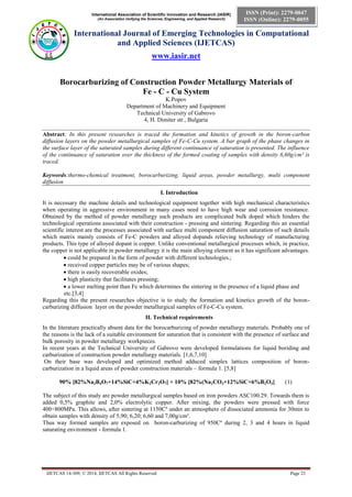International Association of Scientific Innovation and Research (IASIR)
(An Association Unifying the Sciences, Engineering, and Applied Research)
International Journal of Emerging Technologies in Computational
and Applied Sciences (IJETCAS)
www.iasir.net
IJETCAS 14-309; © 2014, IJETCAS All Rights Reserved Page 23
ISSN (Print): 2279-0047
ISSN (Online): 2279-0055
Borocarburizing of Construction Powder Metallurgy Materials of
Fe - C - Cu System
K.Popov
Department of Machinery and Equipment
Technical University of Gabrovo
4, H. Dimiter str., Bulgaria
Abstract: In this present researches is traced the formation and kinetics of growth in the boron-carbon
diffusion layers on the powder metallurgical samples of Fe-C-Cu system. A bar graph of the phase changes in
the surface layer of the saturated samples during different continuance of saturation is presented. The influence
of the continuance of saturation over the thickness of the formed coating of samples with density 6,60g/cm³ is
traced.
Keywords:thermo-chemical treatment, borocarburizing, liquid areas, powder metallurgy, multi component
diffusion
І. Introduction
It is necessary the machine details and technological equipment together with high mechanical characteristics
when operating in aggressive environment in many cases need to have high wear and corrosion resistance.
Obtained by the method of powder metallurgy such products are complicated bulk doped which hinders the
technological operations associated with their construction - pressing and sintering. Regarding this an essential
scientific interest are the processes associated with surface multi component diffusion saturation of such details
which matrix mainly consists of Fe-C powders and alloyed dopands relieving technology of manufacturing
products. This type of alloyed dopant is copper. Unlike conventional metallurgical processes which, in practice,
the copper is not applicable in powder metallurgy it is the main alloying element as it has significant advantages.
 could be prepared in the form of powder with different technologies.;
 received copper particles may be of various shapes;
 there is easily recoverable oxides;
 high plasticity that facilitates pressing;
 a lower melting point than Fe which determines the sintering in the presence of a liquid phase and
etc.[3,4]
Regarding this the present researches objective is to study the formation and kinetics growth of the boron-
carburizing diffusion layer on the powder metallurgical samples of Fe-C-Cu system.
ІІ. Technical requirements
In the literature practically absent data for the borocarburizing of powder metallurgy materials. Probably one of
the reasons is the lack of a suitable environment for saturation that is consistent with the presence of surface and
bulk porosity in powder metallurgy workpieces.
In recent years at the Technical University of Gabrovo were developed formulations for liquid boriding and
carburization of construction powder metallurgy materials. [1,6,7,10]
On their base was developed and optimized method adduced simplex lattices composition of boron-
carburization in a liquid areas of powder construction materials – formula 1. [5,8]
90% [82%Na2B4O7+14%SiC+4%K2Cr2O7] + 10% [82%(Na2CO3+12%SiC+6%B2O3] (1)
The subject of this study are powder metallurgical samples based on iron powders ASC100.29. Towards them is
added 0,5% graphite and 2,0% electrolytic copper. After mixing, the powders were pressed with force
400÷800MPa. This allows, after sintering at 1150Cº under an atmosphere of dissociated ammonia for 30min to
obtain samples with density of 5,90; 6,20; 6,60 and 7,00g/cm³.
Thus way formed samples are exposed on boron-carburizing of 950Cº during 2, 3 and 4 hours in liquid
saturating environment - formula 1.
 