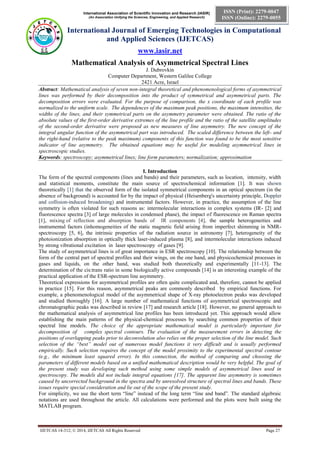 International Association of Scientific Innovation and Research (IASIR)
(An Association Unifying the Sciences, Engineering, and Applied Research)
International Journal of Emerging Technologies in Computational
and Applied Sciences (IJETCAS)
www.iasir.net
IJETCAS 14-312; © 2014, IJETCAS All Rights Reserved Page 27
ISSN (Print): 2279-0047
ISSN (Online): 2279-0055
Mathematical Analysis of Asymmetrical Spectral Lines
J. Dubrovkin
Computer Department, Western Galilee College
2421 Acre, Israel
Abstract: Mathematical analysis of seven non-integral theoretical and phenomenological forms of asymmetrical
lines was performed by their decomposition into the product of symmetrical and asymmetrical parts. The
decomposition errors were evaluated. For the purpose of comparison, the x coordinate of each profile was
normalized to the uniform scale. The dependences of the maximum peak positions, the maximum intensities, the
widths of the lines, and their symmetrical parts on the asymmetry parameter were obtained. The ratio of the
absolute values of the first-order derivative extremes of the line profile and the ratio of the satellite amplitudes
of the second-order derivative were proposed as new measures of line asymmetry. The new concept of the
integral angular function of the asymmetrical part was introduced. The scaled difference between the left- and
the right-hand (relative to the peak maximum) components of this function was found to be the most sensitive
indicator of line asymmetry. The obtained equations may be useful for modeling asymmetrical lines in
spectroscopic studies.
Keywords: spectroscopy; asymmetrical lines; line form parameters; normalization; approximation
I. Introduction
The form of the spectral components (lines and bands) and their parameters, such as location, intensity, width
and statistical moments, constitute the main source of spectrochemical information [1]. It was shown
theoretically [1] that the observed form of the isolated symmetrical components in an optical spectrum (in the
absence of background) is accounted for by the impact of physical (Heisenberg's uncertainty principle, Doppler
and collision-induced broadening) and instrumental factors. However, in practice, the assumption of the line
symmetry is often violated for such reasons as: intermolecular interactions in complex systems (IR- [2] and
fluorescence spectra [3] of large molecules in condensed phase), the impact of fluorescence on Raman spectra
[1], mixing of reflection and absorption bands of IR components [4], the sample heterogeneities and
instrumental factors (inhomogeneities of the static magnetic field arising from imperfect shimming in NMR-
spectroscopy [5, 6], the intrinsic properties of the radiation source in astronomy [7], heterogeneity of the
photoionization absorption in optically thick laser-induced plasma [8], and intermolecular interactions induced
by strong vibrational excitation in laser spectroscopy of gases [9].
The study of asymmetrical lines is of great importance in ESR spectroscopy [10]. The relationship between the
form of the central part of spectral profiles and their wings, on the one hand, and physicochemical processes in
gases and liquids, on the other hand, was studied both theoretically and experimentally [11-13]. The
determination of the cis:trans ratio in some biologically active compounds [14] is an interesting example of the
practical application of the ESR-spectrum line asymmetry.
Theoretical expressions for asymmetrical profiles are often quite complicated and, therefore, cannot be applied
in practice [15]. For this reason, asymmetrical peaks are commonly described by empirical functions. For
example, a phenomenological model of the asymmetrical shape of X-ray photoelectron peaks was developed
and studied thoroughly [16]. A large number of mathematical functions of asymmetrical spectroscopic and
chromatographic peaks was described in review [17] and research article [18]. However, no general approach to
the mathematical analysis of asymmetrical line profiles has been introduced yet. This approach would allow
establishing the main patterns of the physical-chemical processes by searching common properties of their
spectral line models. The choice of the appropriate mathematical model is particularly important for
decomposition of complex spectral contours. The evaluation of the measurement errors in detecting the
positions of overlapping peaks prior to deconvolution also relies on the proper selection of the line model. Such
selection of the “best” model out of numerous model functions it very difficult and is usually performed
empirically. Such selection requires the concept of the model proximity to the experimental spectral contour
(e.g., the minimum least squared error). In this connection, the method of comparing and choosing the
parameters of different models based on a unified mathematical description would be very helpful. The goal of
the present study was developing such method using some simple models of asymmetrical lines used in
spectroscopy. The models did not include integral equations [17]. The apparent line asymmetry is sometimes
caused by uncorrected background in the spectra and by unresolved structure of spectral lines and bands. These
issues require special consideration and lie out of the scope of the present study.
For simplicity, we use the short term “line” instead of the long term “line and band”. The standard algebraic
notations are used throughout the article. All calculations were performed and the plots were built using the
MATLAB program.
 