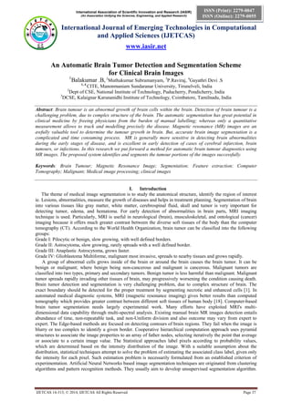International Association of Scientific Innovation and Research (IASIR)
(An Association Unifying the Sciences, Engineering, and Applied Research)
International Journal of Emerging Technologies in Computational
and Applied Sciences (IJETCAS)
www.iasir.net
IJETCAS 14-313; © 2014, IJETCAS All Rights Reserved Page 37
ISSN (Print): 2279-0047
ISSN (Online): 2279-0055
An Automatic Brain Tumor Detection and Segmentation Scheme
for Clinical Brain Images
1
Balakumar .B, 2
Muthukumar Subramanyam, 3
P.Raviraj, 4
Gayathri Devi .S
1, 4
CITE, Manonmaniam Sundaranar University, Tirunelveli, India
2
Dept of CSE, National Institute of Technology, Puducherry, Pondicherry, India
3
DCSE, Kalaignar Karunanidhi Institute of Technology, Coimbatore, Tamilnadu, India
Abstract: Brain tumour is an abnormal growth of brain cells within the brain. Detection of brain tumour is a
challenging problem, due to complex structure of the brain. The automatic segmentation has great potential in
clinical medicine by freeing physicians from the burden of manual labelling; whereas only a quantitative
measurement allows to track and modelling precisely the disease. Magnetic resonance (MR) images are an
awfully valuable tool to determine the tumour growth in brain. But, accurate brain image segmentation is a
complicated and time consuming process. MR is generally more sensitive in detecting brain abnormalities
during the early stages of disease, and is excellent in early detection of cases of cerebral infarction, brain
tumours, or infections. In this research we put forward a method for automatic brain tumour diagnostics using
MR images. The proposed system identifies and segments the tumour portions of the images successfully.
Keywords: Brain Tumour; Magnetic Resonance Image; Segmentation; Feature extraction; Computer
Tomography; Malignant; Medical image processing; clinical images
I. Introduction
The theme of medical image segmentation is to study the anatomical structure, identify the region of interest
ie. Lesions, abnormalities, measure the growth of diseases and helps in treatment planning. Segmentation of brain
into various tissues like gray matter, white matter, cerebrospinal fluid, skull and tumor is very important for
detecting tumor, edema, and hematoma. For early detection of abnormalities in brain parts, MRI imaging
technique is used. Particularly, MRI is useful in neurological (brain), musculoskeletal, and ontological (cancer)
imaging because it offers much greater contrast between the diverse soft tissues of the body than the computer
tomography (CT). According to the World Health Organization, brain tumor can be classified into the following
groups:
Grade I: Pilocytic or benign, slow growing, with well defined borders.
Grade II: Astrocytoma, slow growing, rarely spreads with a well defined border.
Grade III: Anaplastic Astrocytoma, grows faster.
Grade IV: Glioblastoma Multiforme, malignant most invasive, spreads to nearby tissues and grows rapidly.
A group of abnormal cells grows inside of the brain or around the brain causes the brain tumor. It can be
benign or malignant; where benign being non-cancerous and malignant is cancerous. Malignant tumors are
classified into two types, primary and secondary tumors. Benign tumor is less harmful than malignant. Malignant
tumor spreads rapidly invading other tissues of brain, may progressively worsening the condition causing death.
Brain tumor detection and segmentation is very challenging problem, due to complex structure of brain. The
exact boundary should be detected for the proper treatment by segmenting necrotic and enhanced cells [1]. In
automated medical diagnostic systems, MRI (magnetic resonance imaging) gives better results than computed
tomography which provides greater contrast between different soft tissues of human body [18]. Computer-based
brain tumor segmentation needs largely experimental work. Many efforts have exploited MRI's multi-
dimensional data capability through multi-spectral analysis. Existing manual brain MR images detection entails
abundance of time, non-repeatable task, and non-Uniform division and also outcome may vary from expert to
expert. The Edge-based methods are focused on detecting contours of brain regions. They fail when the image is
blurry or too complex to identify a given border. Cooperative hierarchical computation approach uses pyramid
structures to associate the image properties to an array of father nodes, selecting iteratively the point that average
or associate to a certain image value. The Statistical approaches label pixels according to probability values,
which are determined based on the intensity distribution of the image. With a suitable assumption about the
distribution, statistical techniques attempt to solve the problem of estimating the associated class label, given only
the intensity for each pixel. Such estimation problem is necessarily formulated from an established criterion of
experimentation. Artificial Neural Networks based image segmentation techniques are originated from clustering
algorithms and pattern recognition methods. They usually aim to develop unsupervised segmentation algorithm.
 