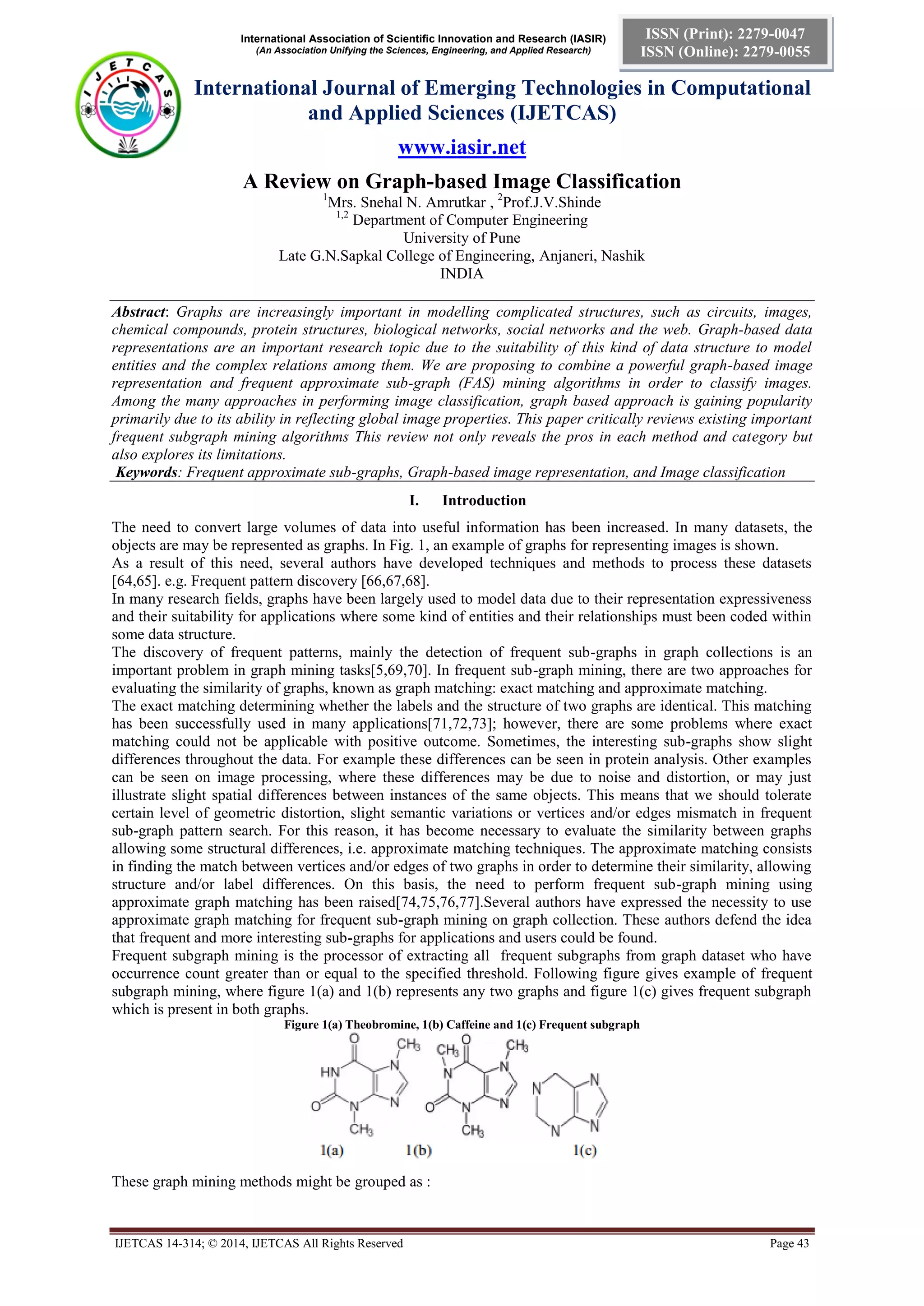 International Association of Scientific Innovation and Research (IASIR)
(An Association Unifying the Sciences, Engineering, and Applied Research)
International Journal of Emerging Technologies in Computational
and Applied Sciences (IJETCAS)
www.iasir.net
IJETCAS 14-314; © 2014, IJETCAS All Rights Reserved Page 43
ISSN (Print): 2279-0047
ISSN (Online): 2279-0055
A Review on Graph-based Image Classification
1
Mrs. Snehal N. Amrutkar , 2
Prof.J.V.Shinde
1,2
Department of Computer Engineering
University of Pune
Late G.N.Sapkal College of Engineering, Anjaneri, Nashik
INDIA
Abstract: Graphs are increasingly important in modelling complicated structures, such as circuits, images,
chemical compounds, protein structures, biological networks, social networks and the web. Graph-based data
representations are an important research topic due to the suitability of this kind of data structure to model
entities and the complex relations among them. We are proposing to combine a powerful graph-based image
representation and frequent approximate sub-graph (FAS) mining algorithms in order to classify images.
Among the many approaches in performing image classification, graph based approach is gaining popularity
primarily due to its ability in reflecting global image properties. This paper critically reviews existing important
frequent subgraph mining algorithms This review not only reveals the pros in each method and category but
also explores its limitations.
Keywords: Frequent approximate sub-graphs, Graph-based image representation, and Image classification
I. Introduction
The need to convert large volumes of data into useful information has been increased. In many datasets, the
objects are may be represented as graphs. In Fig. 1, an example of graphs for representing images is shown.
As a result of this need, several authors have developed techniques and methods to process these datasets
[64,65]. e.g. Frequent pattern discovery [66,67,68].
In many research fields, graphs have been largely used to model data due to their representation expressiveness
and their suitability for applications where some kind of entities and their relationships must been coded within
some data structure.
The discovery of frequent patterns, mainly the detection of frequent sub-graphs in graph collections is an
important problem in graph mining tasks[5,69,70]. In frequent sub-graph mining, there are two approaches for
evaluating the similarity of graphs, known as graph matching: exact matching and approximate matching.
The exact matching determining whether the labels and the structure of two graphs are identical. This matching
has been successfully used in many applications[71,72,73]; however, there are some problems where exact
matching could not be applicable with positive outcome. Sometimes, the interesting sub-graphs show slight
differences throughout the data. For example these differences can be seen in protein analysis. Other examples
can be seen on image processing, where these differences may be due to noise and distortion, or may just
illustrate slight spatial differences between instances of the same objects. This means that we should tolerate
certain level of geometric distortion, slight semantic variations or vertices and/or edges mismatch in frequent
sub-graph pattern search. For this reason, it has become necessary to evaluate the similarity between graphs
allowing some structural differences, i.e. approximate matching techniques. The approximate matching consists
in finding the match between vertices and/or edges of two graphs in order to determine their similarity, allowing
structure and/or label differences. On this basis, the need to perform frequent sub-graph mining using
approximate graph matching has been raised[74,75,76,77].Several authors have expressed the necessity to use
approximate graph matching for frequent sub-graph mining on graph collection. These authors defend the idea
that frequent and more interesting sub-graphs for applications and users could be found.
Frequent subgraph mining is the processor of extracting all frequent subgraphs from graph dataset who have
occurrence count greater than or equal to the specified threshold. Following figure gives example of frequent
subgraph mining, where figure 1(a) and 1(b) represents any two graphs and figure 1(c) gives frequent subgraph
which is present in both graphs.
Figure 1(a) Theobromine, 1(b) Caffeine and 1(c) Frequent subgraph
These graph mining methods might be grouped as :
 