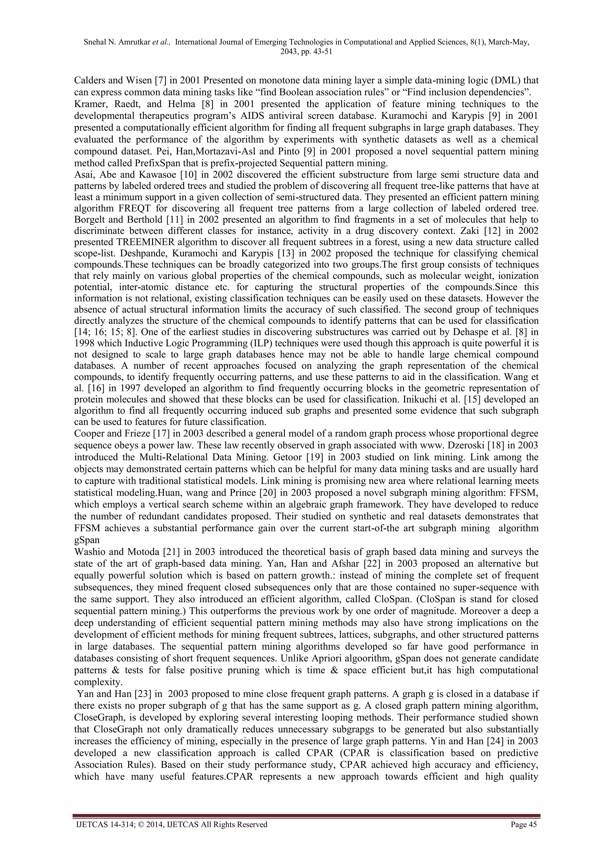 Snehal N. Amrutkar et al., International Journal of Emerging Technologies in Computational and Applied Sciences, 8(1), March-May,
2043, pp. 43-51
IJETCAS 14-314; © 2014, IJETCAS All Rights Reserved Page 45
Calders and Wisen [7] in 2001 Presented on monotone data mining layer a simple data-mining logic (DML) that
can express common data mining tasks like “find Boolean association rules” or “Find inclusion dependencies”.
Kramer, Raedt, and Helma [8] in 2001 presented the application of feature mining techniques to the
developmental therapeutics program’s AIDS antiviral screen database. Kuramochi and Karypis [9] in 2001
presented a computationally efficient algorithm for finding all frequent subgraphs in large graph databases. They
evaluated the performance of the algorithm by experiments with synthetic datasets as well as a chemical
compound dataset. Pei, Han,Mortazavi-Asl and Pinto [9] in 2001 proposed a novel sequential pattern mining
method called PrefixSpan that is prefix-projected Sequential pattern mining.
Asai, Abe and Kawasoe [10] in 2002 discovered the efficient substructure from large semi structure data and
patterns by labeled ordered trees and studied the problem of discovering all frequent tree-like patterns that have at
least a minimum support in a given collection of semi-structured data. They presented an efficient pattern mining
algorithm FREQT for discovering all frequent tree patterns from a large collection of labeled ordered tree.
Borgelt and Berthold [11] in 2002 presented an algorithm to find fragments in a set of molecules that help to
discriminate between different classes for instance, activity in a drug discovery context. Zaki [12] in 2002
presented TREEMINER algorithm to discover all frequent subtrees in a forest, using a new data structure called
scope-list. Deshpande, Kuramochi and Karypis [13] in 2002 proposed the technique for classifying chemical
compounds.These techniques can be broadly categorized into two groups.The first group consists of techniques
that rely mainly on various global properties of the chemical compounds, such as molecular weight, ionization
potential, inter-atomic distance etc. for capturing the structural properties of the compounds.Since this
information is not relational, existing classification techniques can be easily used on these datasets. However the
absence of actual structural information limits the accuracy of such classified. The second group of techniques
directly analyzes the structure of the chemical compounds to identify patterns that can be used for classification
[14; 16; 15; 8]. One of the earliest studies in discovering substructures was carried out by Dehaspe et al. [8] in
1998 which Inductive Logic Programming (ILP) techniques were used though this approach is quite powerful it is
not designed to scale to large graph databases hence may not be able to handle large chemical compound
databases. A number of recent approaches focused on analyzing the graph representation of the chemical
compounds, to identify frequently occurring patterns, and use these patterns to aid in the classification. Wang et
al. [16] in 1997 developed an algorithm to find frequently occurring blocks in the geometric representation of
protein molecules and showed that these blocks can be used for classification. Inikuchi et al. [15] developed an
algorithm to find all frequently occurring induced sub graphs and presented some evidence that such subgraph
can be used to features for future classification.
Cooper and Frieze [17] in 2003 described a general model of a random graph process whose proportional degree
sequence obeys a power law. These law recently observed in graph associated with www. Dzeroski [18] in 2003
introduced the Multi-Relational Data Mining. Getoor [19] in 2003 studied on link mining. Link among the
objects may demonstrated certain patterns which can be helpful for many data mining tasks and are usually hard
to capture with traditional statistical models. Link mining is promising new area where relational learning meets
statistical modeling.Huan, wang and Prince [20] in 2003 proposed a novel subgraph mining algorithm: FFSM,
which employs a vertical search scheme within an algebraic graph framework. They have developed to reduce
the number of redundant candidates proposed. Their studied on synthetic and real datasets demonstrates that
FFSM achieves a substantial performance gain over the current start-of-the art subgraph mining algorithm
gSpan
Washio and Motoda [21] in 2003 introduced the theoretical basis of graph based data mining and surveys the
state of the art of graph-based data mining. Yan, Han and Afshar [22] in 2003 proposed an alternative but
equally powerful solution which is based on pattern growth.: instead of mining the complete set of frequent
subsequences, they mined frequent closed subsequences only that are those contained no super-sequence with
the same support. They also introduced an efficient algorithm, called CloSpan. (CloSpan is stand for closed
sequential pattern mining.) This outperforms the previous work by one order of magnitude. Moreover a deep a
deep understanding of efficient sequential pattern mining methods may also have strong implications on the
development of efficient methods for mining frequent subtrees, lattices, subgraphs, and other structured patterns
in large databases. The sequential pattern mining algorithms developed so far have good performance in
databases consisting of short frequent sequences. Unlike Apriori algoorithm, gSpan does not generate candidate
patterns & tests for false positive pruning which is time & space efficient but,it has high computational
complexity.
Yan and Han [23] in 2003 proposed to mine close frequent graph patterns. A graph g is closed in a database if
there exists no proper subgraph of g that has the same support as g. A closed graph pattern mining algorithm,
CloseGraph, is developed by exploring several interesting looping methods. Their performance studied shown
that CloseGraph not only dramatically reduces unnecessary subgrapgs to be generated but also substantially
increases the efficiency of mining, especially in the presence of large graph patterns. Yin and Han [24] in 2003
developed a new classification approach is called CPAR (CPAR is classification based on predictive
Association Rules). Based on their study performance study, CPAR achieved high accuracy and efficiency,
which have many useful features.CPAR represents a new approach towards efficient and high quality
 