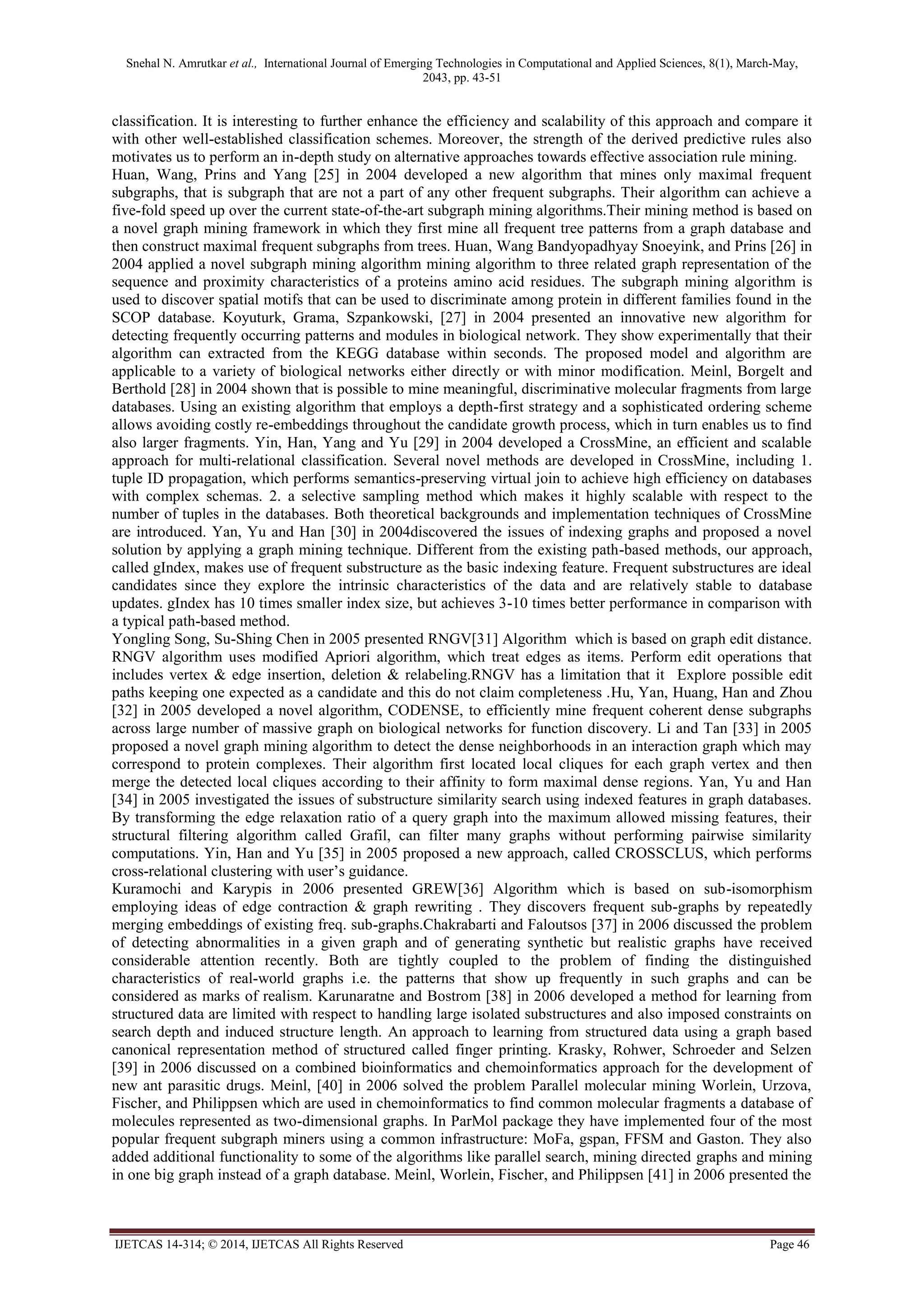 Snehal N. Amrutkar et al., International Journal of Emerging Technologies in Computational and Applied Sciences, 8(1), March-May,
2043, pp. 43-51
IJETCAS 14-314; © 2014, IJETCAS All Rights Reserved Page 46
classification. It is interesting to further enhance the efficiency and scalability of this approach and compare it
with other well-established classification schemes. Moreover, the strength of the derived predictive rules also
motivates us to perform an in-depth study on alternative approaches towards effective association rule mining.
Huan, Wang, Prins and Yang [25] in 2004 developed a new algorithm that mines only maximal frequent
subgraphs, that is subgraph that are not a part of any other frequent subgraphs. Their algorithm can achieve a
five-fold speed up over the current state-of-the-art subgraph mining algorithms.Their mining method is based on
a novel graph mining framework in which they first mine all frequent tree patterns from a graph database and
then construct maximal frequent subgraphs from trees. Huan, Wang Bandyopadhyay Snoeyink, and Prins [26] in
2004 applied a novel subgraph mining algorithm mining algorithm to three related graph representation of the
sequence and proximity characteristics of a proteins amino acid residues. The subgraph mining algorithm is
used to discover spatial motifs that can be used to discriminate among protein in different families found in the
SCOP database. Koyuturk, Grama, Szpankowski, [27] in 2004 presented an innovative new algorithm for
detecting frequently occurring patterns and modules in biological network. They show experimentally that their
algorithm can extracted from the KEGG database within seconds. The proposed model and algorithm are
applicable to a variety of biological networks either directly or with minor modification. Meinl, Borgelt and
Berthold [28] in 2004 shown that is possible to mine meaningful, discriminative molecular fragments from large
databases. Using an existing algorithm that employs a depth-first strategy and a sophisticated ordering scheme
allows avoiding costly re-embeddings throughout the candidate growth process, which in turn enables us to find
also larger fragments. Yin, Han, Yang and Yu [29] in 2004 developed a CrossMine, an efficient and scalable
approach for multi-relational classification. Several novel methods are developed in CrossMine, including 1.
tuple ID propagation, which performs semantics-preserving virtual join to achieve high efficiency on databases
with complex schemas. 2. a selective sampling method which makes it highly scalable with respect to the
number of tuples in the databases. Both theoretical backgrounds and implementation techniques of CrossMine
are introduced. Yan, Yu and Han [30] in 2004discovered the issues of indexing graphs and proposed a novel
solution by applying a graph mining technique. Different from the existing path-based methods, our approach,
called gIndex, makes use of frequent substructure as the basic indexing feature. Frequent substructures are ideal
candidates since they explore the intrinsic characteristics of the data and are relatively stable to database
updates. gIndex has 10 times smaller index size, but achieves 3-10 times better performance in comparison with
a typical path-based method.
Yongling Song, Su-Shing Chen in 2005 presented RNGV[31] Algorithm which is based on graph edit distance.
RNGV algorithm uses modified Apriori algorithm, which treat edges as items. Perform edit operations that
includes vertex & edge insertion, deletion & relabeling.RNGV has a limitation that it Explore possible edit
paths keeping one expected as a candidate and this do not claim completeness .Hu, Yan, Huang, Han and Zhou
[32] in 2005 developed a novel algorithm, CODENSE, to efficiently mine frequent coherent dense subgraphs
across large number of massive graph on biological networks for function discovery. Li and Tan [33] in 2005
proposed a novel graph mining algorithm to detect the dense neighborhoods in an interaction graph which may
correspond to protein complexes. Their algorithm first located local cliques for each graph vertex and then
merge the detected local cliques according to their affinity to form maximal dense regions. Yan, Yu and Han
[34] in 2005 investigated the issues of substructure similarity search using indexed features in graph databases.
By transforming the edge relaxation ratio of a query graph into the maximum allowed missing features, their
structural filtering algorithm called Grafil, can filter many graphs without performing pairwise similarity
computations. Yin, Han and Yu [35] in 2005 proposed a new approach, called CROSSCLUS, which performs
cross-relational clustering with user’s guidance.
Kuramochi and Karypis in 2006 presented GREW[36] Algorithm which is based on sub-isomorphism
employing ideas of edge contraction & graph rewriting . They discovers frequent sub-graphs by repeatedly
merging embeddings of existing freq. sub-graphs.Chakrabarti and Faloutsos [37] in 2006 discussed the problem
of detecting abnormalities in a given graph and of generating synthetic but realistic graphs have received
considerable attention recently. Both are tightly coupled to the problem of finding the distinguished
characteristics of real-world graphs i.e. the patterns that show up frequently in such graphs and can be
considered as marks of realism. Karunaratne and Bostrom [38] in 2006 developed a method for learning from
structured data are limited with respect to handling large isolated substructures and also imposed constraints on
search depth and induced structure length. An approach to learning from structured data using a graph based
canonical representation method of structured called finger printing. Krasky, Rohwer, Schroeder and Selzen
[39] in 2006 discussed on a combined bioinformatics and chemoinformatics approach for the development of
new ant parasitic drugs. Meinl, [40] in 2006 solved the problem Parallel molecular mining Worlein, Urzova,
Fischer, and Philippsen which are used in chemoinformatics to find common molecular fragments a database of
molecules represented as two-dimensional graphs. In ParMol package they have implemented four of the most
popular frequent subgraph miners using a common infrastructure: MoFa, gspan, FFSM and Gaston. They also
added additional functionality to some of the algorithms like parallel search, mining directed graphs and mining
in one big graph instead of a graph database. Meinl, Worlein, Fischer, and Philippsen [41] in 2006 presented the
 