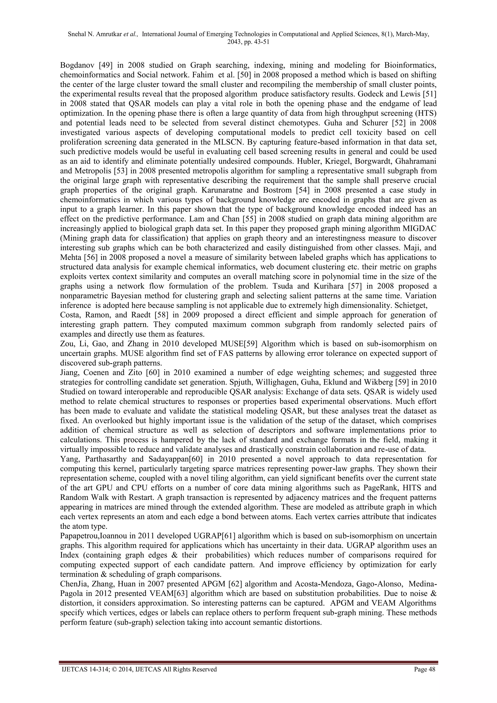 Snehal N. Amrutkar et al., International Journal of Emerging Technologies in Computational and Applied Sciences, 8(1), March-May,
2043, pp. 43-51
IJETCAS 14-314; © 2014, IJETCAS All Rights Reserved Page 48
Bogdanov [49] in 2008 studied on Graph searching, indexing, mining and modeling for Bioinformatics,
chemoinformatics and Social network. Fahim et al. [50] in 2008 proposed a method which is based on shifting
the center of the large cluster toward the small cluster and recompiling the membership of small cluster points,
the experimental results reveal that the proposed algorithm produce satisfactory results. Godeck and Lewis [51]
in 2008 stated that QSAR models can play a vital role in both the opening phase and the endgame of lead
optimization. In the opening phase there is often a large quantity of data from high throughput screening (HTS)
and potential leads need to be selected from several distinct chemotypes. Guha and Schurer [52] in 2008
investigated various aspects of developing computational models to predict cell toxicity based on cell
proliferation screening data generated in the MLSCN. By capturing feature-based information in that data set,
such predictive models would be useful in evaluating cell based screening results in general and could be used
as an aid to identify and eliminate potentially undesired compounds. Hubler, Kriegel, Borgwardt, Ghahramani
and Metropolis [53] in 2008 presented metropolis algorithm for sampling a representative small subgraph from
the original large graph with representative describing the requirement that the sample shall preserve crucial
graph properties of the original graph. Karunaratne and Bostrom [54] in 2008 presented a case study in
chemoinformatics in which various types of background knowledge are encoded in graphs that are given as
input to a graph learner. In this paper shown that the type of background knowledge encoded indeed has an
effect on the predictive performance. Lam and Chan [55] in 2008 studied on graph data mining algorithm are
increasingly applied to biological graph data set. In this paper they proposed graph mining algorithm MIGDAC
(Mining graph data for classification) that applies on graph theory and an interestingness measure to discover
interesting sub graphs which can be both characterized and easily distinguished from other classes. Maji, and
Mehta [56] in 2008 proposed a novel a measure of similarity between labeled graphs which has applications to
structured data analysis for example chemical informatics, web document clustering etc. their metric on graphs
exploits vertex context similarity and computes an overall matching score in polynomial time in the size of the
graphs using a network flow formulation of the problem. Tsuda and Kurihara [57] in 2008 proposed a
nonparametric Bayesian method for clustering graph and selecting salient patterns at the same time. Variation
inference is adopted here because sampling is not applicable due to extremely high dimensionality. Schietget,
Costa, Ramon, and Raedt [58] in 2009 proposed a direct efficient and simple approach for generation of
interesting graph pattern. They computed maximum common subgraph from randomly selected pairs of
examples and directly use them as features.
Zou, Li, Gao, and Zhang in 2010 developed MUSE[59] Algorithm which is based on sub-isomorphism on
uncertain graphs. MUSE algorithm find set of FAS patterns by allowing error tolerance on expected support of
discovered sub-graph patterns.
Jiang, Coenen and Zito [60] in 2010 examined a number of edge weighting schemes; and suggested three
strategies for controlling candidate set generation. Spjuth, Willighagen, Guha, Eklund and Wikberg [59] in 2010
Studied on toward interoperable and reproducible QSAR analysis: Exchange of data sets. QSAR is widely used
method to relate chemical structures to responses or properties based experimental observations. Much effort
has been made to evaluate and validate the statistical modeling QSAR, but these analyses treat the dataset as
fixed. An overlooked but highly important issue is the validation of the setup of the dataset, which comprises
addition of chemical structure as well as selection of descriptors and software implementations prior to
calculations. This process is hampered by the lack of standard and exchange formats in the field, making it
virtually impossible to reduce and validate analyses and drastically constrain collaboration and re-use of data.
Yang, Parthasarthy and Sadayappan[60] in 2010 presented a novel approach to data representation for
computing this kernel, particularly targeting sparce matrices representing power-law graphs. They shown their
representation scheme, coupled with a novel tiling algorithm, can yield significant benefits over the current state
of the art GPU and CPU efforts on a number of core data mining algorithms such as PageRank, HITS and
Random Walk with Restart. A graph transaction is represented by adjacency matrices and the frequent patterns
appearing in matrices are mined through the extended algorithm. These are modeled as attribute graph in which
each vertex represents an atom and each edge a bond between atoms. Each vertex carries attribute that indicates
the atom type.
Papapetrou,Ioannou in 2011 developed UGRAP[61] algorithm which is based on sub-isomorphism on uncertain
graphs. This algorithm required for applications which has uncertainty in their data. UGRAP algorithm uses an
Index (containing graph edges & their probabilities) which reduces number of comparisons required for
computing expected support of each candidate pattern. And improve efficiency by optimization for early
termination & scheduling of graph comparisons.
ChenJia, Zhang, Huan in 2007 presented APGM [62] algorithm and Acosta-Mendoza, Gago-Alonso, Medina-
Pagola in 2012 presented VEAM[63] algorithm which are based on substitution probabilities. Due to noise &
distortion, it considers approximation. So interesting patterns can be captured. APGM and VEAM Algorithms
specify which vertices, edges or labels can replace others to perform frequent sub-graph mining. These methods
perform feature (sub-graph) selection taking into account semantic distortions.
 